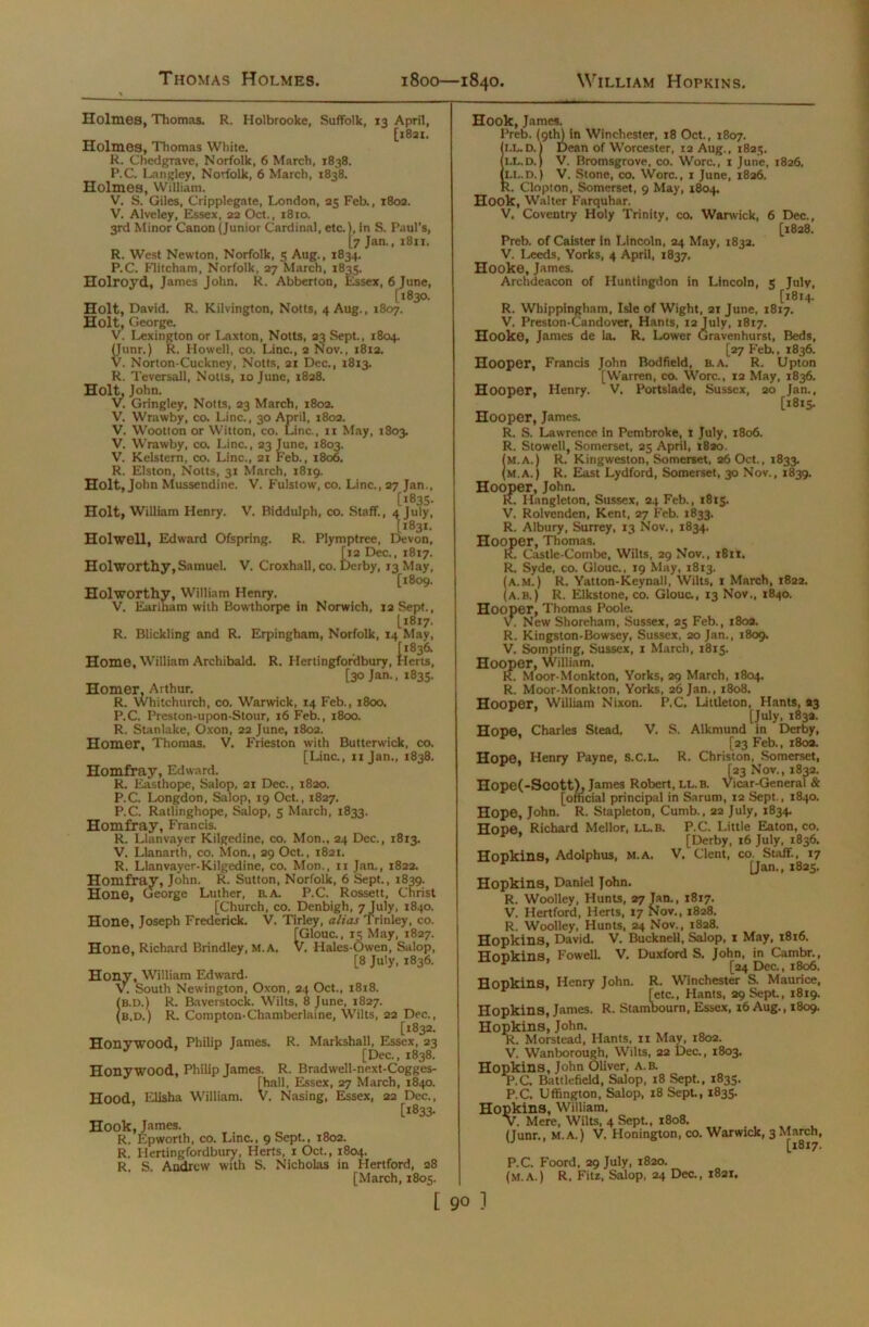 Thomas Holmes. 1800—1840. William Hopkins. Holmes, Thomas. R. Holbrooke, Suffolk, 13 April, [1831. Holmes, Thomas White. R. Chedgrave, Norfolk, 6 March, 1838. P.C. Langley, Norfolk, 6 March, 1838. Holmes, William. V. S. Giles, Cripplegate, London, 25 Feb., 1802. V. Alveley, Essex, 22 Oct., i8ro. 3rd Minor Canon (Junior Cardinal, etc.), in S. Paul’s, [7 Jan., 1811. R. West Newton, Norfolk, 5 Aug., 1834. P.C. Flitcham, Norfolk, 27 March, 1835. Holroyd, James John. R. Abberton, Essex, 6 June, [1830. Holt, David. R. Kilvington, Notts, 4 Aug., 1807. Holt, George. V. Lexington or Laxton, Notts, 23 Sept., 1804. (Junr.) R. Howell, co. Line., 2 Nov., 1812. V. Norton-Cuckney, Notts, 21 Dec., 1813. R. Teversall, Notts, 10 June, 1828. Holt, John. V. Gringley, Notts, 23 March, 1802. V. Wrawby, co. Line., 30 April, 1802. V. Wootton or Witton, co. Line., 11 May, 1803. V. Wrawby, co. Line., 23 June, 1803. V. Kelstern, co. Line., 21 Feb., 1806. R. Elston, Notts, 31 March, 1819. Holt, John Mussendine. V. Fulstow, co. Line., 27 Jan., [1835. Holt, William Henry. V. Biddulph, co. Staff., 4 July, [1831. Holwell, Edward Ofspring. R. Plymptree, Devon, ti2 Dec., 1817.  w ierby, 13 May, [1809. Holworthv, William Henry. V. Earlham with Bowthorpe in Norwich, 12 Sept., Li8i7- R. Blickling and R. Erpingham, Norfolk, 14 May, Home, William Archibald. R. Hertingfordbury, [30 Jan., 1835. Homer, Arthur. R. Whitchurch, co. Warwick, 14 Feb., 1800. P.C. Preston-upon-Stour, 16 Feb., 1800. R. Stanlake, Oxon, 22 June, 1802. Homer, Thomas. V. Frieston with Butterwick, co. [Line., 11 Jan., 1838. Homfray, Edward. R. Easthope, Salop, 21 Dec., 1820. P.C. Longdon, Salop, 19 Oct., 1827. P.C. Ratlinghope, Salop, 5 March, 1833. Homfray, Francis. R. Llanvayer Kilgedine, co. Mon., 24 Dec., 1813. V. Llanarth, co. Mon., 29 Oct., 1821. R. Llanvayer-Kilgedine, co. Mon., 11 Jan., 1822. Homfray, John. R. Sutton, Norfolk, 6 Sept., 1839. Hone, George Luther, B.A. P.C. Rossett, Christ [Church, co. Denbigh, 7 July, 1840. Hone, Joseph Frederick. V. Tirley, alias Trinley, co. [Glouc., 15 May, 1827. Hone, Richard Brindley, M. A. V. Hales-Owen, Salop, [8 July, 1836. Hony, William Edward. V. South Newington, Oxon, 24 Oct., 1818. b.d.) R. Baverstock. Wilts, 8 June, 1827. B.D.) R. Compton-Chamberlaine, Wilts, 22 Dec., [1832. Honywood, Philip James. R. Markshall, Essex, 23 [Dec., 1838. Honywood, Philip James. R. Bradwell-next-Cogges- rha.ll, Essex, 27 March, 1840. Hood, Elisha William. V. Nasing, Essex, 22 Dec., [1833- Hook, James. R. Epworth, co. Line., 9 Sept., 1802. R. Hertingfordbury, Herts, 1 Oct., 1804. R. S. Andrew with S. Nicholas in Hertford, 28 [March, 1805. Hook, James. Preb. (9th) in Winchester, 18 Oct., 1807. i.l..D. 1 Dean of Worcester, 12 Aug., 1825. IX.D.) V. Bromsgrove, co. Wore., 1 June, 1826, iLi-.D.) V. Stone, co. Wore., 1 June, 1826. K. Clopton, Somerset, 9 May, 1804. Hook, Walter Farquhar. V. Coventry Holy Trinity, co. Warwick, Preb. of Caister in Lincoln, 24 May, 1832. V. Leeds, Yorks, 4 April, 1837. Hooke, James. Archdeacon of Huntingdon in Lincoln, 6 Dec., [1828. S Julv, [1814. R. Whippingham, Isle of Wight, 21 June, 1817. V. Preston-Candover, Hants, 12 July, 1817. Hooke, James de la. R. Lower Gravenhurst, Beds, [27 Feb., 1836. Hooper, Francis John Bodfield, b.a. R. Upton [Warren, co. Wore., 12 May, 1836. Hooper, Henry. V. Portslade, Sussex, 20 Jan., [1815. Hooper, James. R. S. Lawrence in Pembroke, 1 July, 1806. R. Stowell, Somerset, 25 April, 1820. fM.a.) R. Kingweston, Somerset, 26 Oct., 1833. (m.a.) R. East Lydford, Somerset, 30 Nov., 1839. Hooper, John. K. Hangleton, Sussex, 24 Feb., 1815. V. Rolvenden, Kent, 27 Feb. 1833. R. Albury, Surrey, 13 Nov., 1834. Hooper, Thomas. 1C Castle-Combe, Wilts, 29 Nov., 1811. R. Syde, co. Glouc., 19 May, 1813. (a.m.) R. Yatton-Keynall, Wilts, 1 March, 1822. (A.B.) R. Elkstone, co. Glouc., 13 Nov., 1840. Hooper, Thomas Poole. V. New Shoreham, Sussex, 25 Feb., 1802. R. Kingston-Bowsey, Sussex, 20 Jan., 1809. V. Sompting, Sussex, 1 March, 1815. Hooper, William. R. Moor-Monkton, Yorks, 29 March, 1804. R. Moor-Monkton, Yorks, 26 Jan., 1808. Hooper, William Nixon. P.C, Littleton, Hants, 23 [July, 183a. Hope, Charles Stead. V. S. Alkmund in Derby, [23 Feb., 1803. Hope, Henry Payne, S.C.L. R. Christon, Somerset, ^23 Nov., 1832. Hope(-Scott), James Robert, IX.B. Vicar-General & [official principal in Sarum, 12 Sept., 1840. Hope, John. R. Stapleton, Cumb., 22 July, 1834. Hope. Richard Mellor, ll.b. P.C. Little Eaton, co. ’ [Derby, 16 July. 1836. Hopkins, Adolphus, m.a. V. Clent, co. Staff., 17 [Jan., 1825. Hopkins, Daniel John. R. Woolley, Hunts, 27 Jan., 1817. V. Hertford, Herts, 17 Nov., 1828. R. Woolley, Hunts, 24 Nov., 1828. Hopkins, David. V. Bucknell, Salop, 1 May, 1816. Hopkins, Fowell. V. Duxford S. John, in Cambr., [24 Dec., 1806. Hopkins. Henry John. R. Winchester S. Maurice, [etc., Hants, 29 Sept., 1819. Hopkins, James. R. Stambourn, Essex, 16 Aug., 1809. Hopkins, John. R. Morstead, Hants, 11 May, 1802. V. Wanborough, Wilts, 22 Dec., 1803. Hopkins, John Oliver, A.B. P.C. Battlefield, Salop, 18 Sept., 1835. P.C. Uffington, Salop, 18 Sept., 1835. Hopkins, William. v. Mere, Wilts, 4 Sept., 1808. (Junr., m.a.) V. Honington, co. Warwick, 3 March, [1817. P.C. Foord, 29 July, 1820. (m.a.) R, Fits, Salop, 24 Dec., 1821. [ 9° ]