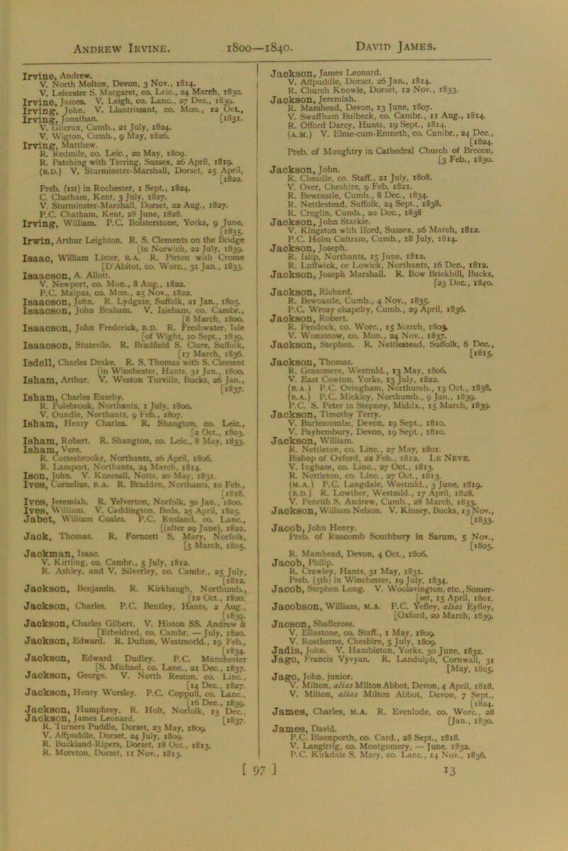 Irvine, Andrew. V. North Molton, Devon, 3 Nov., 1814. V. Leicester S. Margaret, co. Leic., 24 March, 1830. Irvine, James. V. Leigh, co. Lane., 27 Dec., 1839. Irving, John. V. Llantrissant, co. Mon., 12 Oct, Irving, Jonathan. [l83r- V. uilcrux, Cumb., 21 July, 1824. V. Wigton, Cumb., 9 May, 1826. Irving, Matthew. R. kedmile, co. Leic., 20 May, 1809. R. Patching with Terring, Sussex, 26 April, 1819. (B.D.) V. Sturminster-Marshall, Dorset, 25 April, [1822. Preb. (1st) in Rochester, 1 Sept., 1824. C. Chatham, Kent, 3 July. 1827. V. Sturminster-Marshall, Dorset, 22 Aug., 1827. P.C. Chatham, Kent, 28 June, 1828. Irving, William. P.C. Bolsterstone, Yorks, 9 June, L,835- Irwin, Arthur Leighton. R. S. Clements on the Bridge [in Norw ich, 22 July, 1839. Isaac, William Lister, a A. R. Pirton with Crome [D'Abitot, co. Wore., 31 Jan., 1833. Isaacson, A. Allott. V. Newport, co. Mon., 8 Aug., 1822. P.C. Malpas, co. Mon., 25 Nov., 1822. Isaacson, John. R. Lydgate, Suffolk, 21 Jan., 1805. Isaacson, John Braham. V. Isleham, co. Cambr., [8 March, 1800. Isaacson, John Frederick, B.D. R. Freshwater, Isle [of Wight, 10 Sept., 1839. Isaacson, Stutevile. R. Bradfield S. Clare, Suffolk, [17 March, 1836. Isdell, Charles Drake. R. S. Thomas with S. Clement Isham, Arthur. [‘834. che fin Winchester, Hants. 31 Jan., 180a V. Weston TurviHe, Bucks, 36 Jan., [1837. Isham, Charles Euseby. R. Polebrook. Northants, 1 July, 1800. V. Oundle, Northants, 9 Feb., 1807. Isham, Henry Charles. R. Sh.usgton, co. Leic., [2 Oct., 1803. Isham, Robert. R. Shangton, co. Leic., 8 May, 1833. Isham, Vere. R. Cottesbrooke, Northants, 26 April. 1806. R. I-import, Northants, 24 March, 1814. Ison, John. V. Knecsall, Notts, 20 May, 1831. Ives, Cornelius, b.a. R. Braddcn, Northants, 10 Feb , [1818. Ives, Jeremiah. R. Yelverton, Norfolk, 30 Jan.,'1800. Ives, William. V. Caddington. Beds, 25 April, 1825. Jabet, William Coales. P.C. Rutland, co. Lane., [(after 29 June), 1822. Jack, Thomas. R. Forncett S. Mary, Norfolk. [5 Nlarch, 1805. Jaokman, Isaac. V. Kirtling, co. Cambr., 5 July, 1812. R. Ashley, and V. Silverley, co. Cambr., 25 July, [1812. Jaokson, Benjamin. R. Kirkhaugh. Northumb., [12 Oct., 1820. Jaokson, Charles. P.C. Bentley, Hants, 2 Aug., [1839. Jackson, Charles Gilbert. V. Histon SS. Andrew tic [Etheldred, co. Cambr. — July, 1820. Jaokson, Edward. R. Dufton, Westmorld., 19 Feb., Jackson, Edward Dudley. P.C. Manchester [S. Michael, co. Lane., 21 Dec., 1837. Jackson, George. V. North Reston, co. Line., , , [14 Dec., 1827. Jackson, Henry Worslev. P.C. Coppuii, co. Lane., [16 Dec., 1839. JackBOn, Humphrey. R. Holt, Norfolk, 13 Dec., Jackson, James Leonard. [*837. R. Turners Puddle, Dorset, 23 May, 1809. V. Affpuddlc, Dorset, 24 July, 1809. R. Buckiand-Ripers, Dorset, 18 Oct., 1813. R. Moreton, Dorset, 11 Nov., 1813. Jackson, James Leonard. V. Alt puddle, Dorset, 26 Jan., 1814. R. Church Knowle, Dorset, 12 Nov., 1833. Jackson, Jeremiah. R. Mamhead, Devon, 13 June, 1807. V. Swaffham Bulbeck, co. Cambr., 11 Aug., 1814. R. Offord Darcy, Hunts, 19 Sept., 1814. (a.m.) V. Elme-cum-Emneth, co. Cambr., 24 Dec., [1824. Preb. of Moughtry in Cathedral Church of Brecon, [3 Feb., 1830. Jackson, John. R. Cbeadle, co. Staff., 21 July, 1808. V'. Over, Cheshire, 9 Feb. 1821. R. Bewcastle, Cumb., 8 Dec., 1834. R. Nettlestead, Suffolk, 24 Sept., 1838. R. Croglin, Cumb., 20 Dec., 1838 Jackson, John Starkie. V. Kingston with Iford, Sussex. 26 March, 1812. P.C. Holm Cultram, Cumb., 18 July, 1814. Jackson, Joseph. R. Islip, Northants, 15 June, 1812. R. Luffwick, or Lowick, Northants, 16 Dec., 1812. Jackson, Joseph Marshall. R. Bow Brickhill, Bucks, [23 Dec., 1840. Jackson, Richard. R. Bewcastle, Cumb., 4 Nov., 1835. P.C Wreay chapelry, Cumb., 29 April, 1836. Jaokson, Robert. R. Pendock, co. Wrorc., 13 March, 1803. V. Wonastow, co. Mon., 24 Nov., 1837. Jaokson, Stephen. R. Nettlestead, Suffolk, 6 Dec., [»8>S- Jackson, Thomas. R. Grass mere, West mid., 13 May, 1806. V. East Cow ton. Yorks, 13 July, 1822. fB. A.i P.C. Ovingham, Northumb,, (b.a.) P.C. Mickley, Northumb., 9 Jan., 1839. P.C. S. Peter in Stepney, Middx., 15 March, 1839. Jackson, Timothy Terry. V. Burlescombe, Devon, 19 Sept., 1810. V. Payhembury, Devon, 19 Sept., t8io. Jackson, William. R. Nettleton, co. Line., 27 May, 1801. Bishop of Oxford, 22 Feb., 1812. I.E Nevk. V. Ingham, co. lane., 27 Oct., 1813. R. Nettleton, co. Line., 27 Oct., 1813. (m a.) P.C. langdale, Westmld., 3 June. 1819. (B.D.) R. Lowther, Westmld., 17 April, 1828. V. Penrith S, Andrew, Cuinb.. 28 March, 1833. Jackson, William Nelson. V. Kinsey, Bucks, 13 Nov., [1833. Jacob. John Henry. Preb. of Ruscomb Southbury in Sarum, 5 Nov., [1805. R. Mamhead, Devon, 4 Oct., 1806. Jacob, Philip. R. Crawley, Hants, 31 May, 1831. Preb. (5th) in Winchester, 19 July, 1834. Jacob, Stephen Long. V. Woolavington, etc., Somer- [set, 15 April, 1801. Jacobson, William, M. A. P.C. Yefley, alias Eyfley, [Oxford, so March, 1839. Jacson, Shallcross. V. Eliastone, co. Staff., 1 May, 1809. V. Rostherne, Cheshire, 5 July, 1809. Jadis, John. V. Hambleton, Yorks. 30 June, 1832. JagO, Francis Vyvyan. R. Landulph, Cornwall, 31 , T L . , lMay. >805. JagO, John, junior. V. Milton, alias Milton Abbot, Devon, 4 April, 1818. V. Milton, alias Milton Abbot, Devon, 7 Sept., [1824. James, Charles, m.a. R. Eveniode, co. Wore., 28 [Jan., 1830. James, David. 1836.