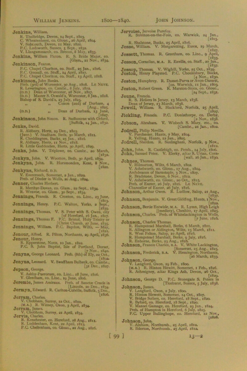 Jenkins, William. R. Thelbridge, Devon. 14 Sept., 1803. C. Wheatenberst, co. Giouc., 26 April, 1804. V. Sidn.outh, Devon, n May, 1821. P.C. Lortsworth, Sussex, 5 Sept., 1833. V. Llangammarch, co. Brecon, 8 May, 1833. Jenkins, William Picton. R. S. Bride Major, co. [Glam,, 21 Nov., 1834. Jenkinson, Fearon. P.C Chapel Chorlton, co. Staff., 25 Jan., 1806. P.C. Gnosall. co. Staff, 14 April, 1817. P.C. Chapel Chorlton, co. Staff, 13 April, 1818. Jenkinson, John Ranks. Preb. (3rd) of Worcester, 30 Aug., 1808. Le Neve. R. Leverington, co. Carubr., 8 July, 1812. (D.D.) Dean of Worcester, 28 Nov., 1817. (D.D.) Master S. Oswald's, Worcester, 8 Jan., 1818. Bishop of S. David's, 23 July, 1825. ,, ,, Canon (2nd) of Durham, 4 [Aug., 182s (D.D.) „ Dean of Durham, 13 June, [1827. | Jenkinson, John Simon. R. Sudbourne with Orford, [Suffolk, 14 Jan., 1832. Jenks, David. R. Aldbury, Herts, 29 Dec., 1803. (Junr.) V. Studham. Beds, 30 March, 1811. R. Cheddington, Bucks, 35 Jan., 1816. R. Aldbury, Herts, n Nov., 1818. R. Little Gaddesden, Herts, 30 April, 1829. Jenks, John. V. Triplowe, co. Cambr., 30 March, [1833. Jenkyn, John. V. Wootton, Beds, 30 April. 1834. Jenkyns, John. R. Horsmondcn, Kent, 8 Nov., [iSat. Jenkyns, Richard, D.D. Jennings, Henry. Jennings, Thomas. V. Evercreech, Somerset, a Jan., 1822. Preb. of Dinder in Wells, ao Aug., 1824. Jenner, Charles Herbert. R. Mertbyr-Dovan, co. Glam., 22 Sept., 1834. R. Wenvoe, co. Glam., 30 Sept., 1834. Jennings, Francis. R. Croxton, co. Line., 23 June, [1803. P.C. Walton, Yorks, a Sept., [1839. V. S. Peter with S. Owen, city [of Hereford. 16 Jan., 1807. Jennings, Thomas F. P.C. Bristol, Holy Trinity or [Christ Church, 27 June, 1835. Jennings, William. P.C Baydon, Wilts, — May, [1821. Jenour, Alfred. R, Pilton, Northants, 29 April, J836. Jenour, Henry. R. Epperstonc, Notts, to Jan., 1822. P.C S. John Baptist, Isle of Portland, Dorset, [7 Nov.. >840. Jenyns, George Leonard. Preb. (8th) of Ely, 22 Oct., [1802. Jenyns, Leonard. V. Swaffham Bulbeck, co. Cambr., [31 Dec., 1827. Jepson, George. V. Ashby-Puerorum, co. Line., t8 June, 1806. V. Glentham, co. Line., 19 June, 1806. Jerentie, James Amiraux. Preb. of Sanctae Crucis in [Lincoln, 20 Dec., 1834. Jermyn, Edward. R. Carlton-Colville, Suffolk, «; Dec., „ [1806. Jerram, Charles. V. Chobham. Surrey, ia Oct., 1810. (M.A.) R. Witney, Oxon, 3 April, 1834. Jerram. James. V. Chobham, Surrey, 21 April, 1834. Jervis, Charles. R. Kenchester. co. Hereford. 28 Aug., 1811. R. Luddenham, Kent, 22 April, 1813. P.C Cheltenham, co. Giouc., 21 Aug., 1816. Jervoise, Jervoise Purefoy. R. Siretton-on-the-Foss, co. Warwick, 24 Jan., [1803. R. Shalstone, Bucks, 25 April, 1806. Jesse, William. V. Margaretting, Essex, 19 March, [1827. Jessett, Thomas. R. Greetham, co. Line., 9 April, [1833. Jesson, Cornelius, M.A. R. Enville, co. Staff, 20 Jan., [*837. Jessop, Thomas. V. Wighill, Yorks, 25 Oct., 1839. Jeston, Henry Playsted. P.C. Choulesbury, Bucks, [4 Nov., 1830. Jeston, Humphrey. R. Dasset-Parva or Avon-Dassett, [co. Warwick, 11 Jan., 1803. Jeston, Robert Green. R. Marston-Sicca, co. Giouc., [24 Sept., 1831. Jeune, Francis. R. S. Heliers in Jersey, 13 March, 1838. Dean of Jersey, 13 March, 1838. Jewell, William. R. Hackford, Norfolk, 25 April, [1807. Jickling, Francis. P.C. Donisthorpe, co. Derby, [2 Nov., 1838. Jobson, Abraham. V. Wisbech S. Mary, etc., co, [Cambr., 21 Jan., 1802. Jodrell, Philip Neville. V, Porchester, Hants, 7 May, 1804. R. Yelling, Hunts, 12 Jan., 1805. Jodrell, Sheldon. R. Saxlingham, Norfolk, 9 Nov., (1812. John, John. R. Castlebigh, co. Pemb., 14 July, 1806. John, Samuel Peter. V. Elerky, alias S. Urian, Corn- [wall, 26 Jan., 1830. Johnes, Thomas. V. Hilmarton, Wilts, 6 March, 1802. V. Ashelworth, co. Giouc., 17 Aug., 1804. Archdeacon of Barnstaple, 3 Nov., 1807. R. Bradstone, Devon, 6 Nov., 181a. V. Ashelworth, co. Giouc.. 20 Oct., 1815. Preb. of Exeter, 26 July, 1816. Le Neve. Chancellor of Exeter, 26 July, 18r6. Johnson, Arthur Owen. R. Ludlow, Salop, 21 Aug., Johnson, Benjamin. V. GreatGidding, Hunts, i^Nov., [1822. Johnson, Bertie Entwisle, m.a. R. Lymn, High Leigh [(mediety), Cheshire, 17 April, 1825. Johnson, Charles. Preb. of Whitelackington in Wells, [7 June, 1816. Johnson, Charles Thomas. R. Hampstead Marshall. Berks, 6 March, 1811. R. Allington or Aldington, Wilts, 15 March, 1811. R. West Felton, Salop, 10 April, 1816. R. Hampstead Marshall, Berks, 9 July, 1816. R. Enbome, Berks, 23 Aug., 1816. Johnson, Francis Charles, b. a. V. White Lackington, [Somerset, 25 Aug., 1825. Johnson, Frederick, B.A. V. Hemington, Northants, [26 March, 1833. Johnson, George. V. Langford, Oxon, 19 Feb., 1800. (M.A.) R. Hinton Blewitt, Somerset, 1 Feb., 1826. R. Ashreigney, alias Kings Ash, Devon, 26 Oct., [1829. Johnson, George D. P.C. Stonegate S. Peters in [Ticehurst, Sussex, 5 July, 1838. Johnson, James. V. Langford, Oxon, 2 July, 1800. R. Hinton Blewett, Somerset, 14 Oct., 1807. V. Bridge Sobers, co, Hereford, 18 Sept., x8aa R. By ford, co. Hereford, 18 Sept., 1820. V. Mansel Gamage, co. Hereford, 23 Jan., 1824. Preb. of Hampton in Hereford, 6 July, 1825. P.C Upper Bullinghope, co. Hereford, 12 Nov., [1828. Johnson, John. V. Alnham, Northumb., 25 April, 1812. R. Ilderton, Northumb., 25 April, 1812,