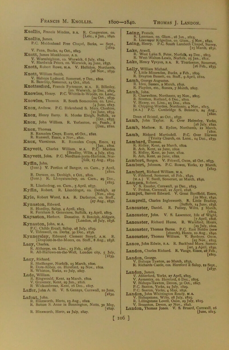 Francis M. Knollis. 1800—1840. Thomas J. Landon. Knollis, Francis Minden, B. A. R. Congerston, co. KnoUis, James. [Ulc. a ja„., ,8,0. P.C. Maidenhead Free Chapel, Berks, — Sept., _ _ [1819. V. Penn, Bucks, 14 Oct., 1823. Knott, James Monkhouse, a.b. V. Wormleighton, co. Warwick, 6 July, 1824. V. Hardwick Priors, co. Warwick, 29 June, 1837. Knott, Robert Rowe, m.A. V. Hellidon, Northants, [28 Nov., 1839. Knott, William Smith. V. Bishops Lydeard, Somerset, 7 Dec., 1802. R. Bawdrip, Somerset, 14 Oct., 1806. Knottesford, Francis Foitescite, m.a. R. Billesley, [co. Warwick, 30 Dec., 1823. Knowles, Henry. P.C. Whittle-le-Woods, co. Lane,, [24 Oct., 1839. Knowles, Thomas. R. South Somercotes, co. Line., [4 June, 1817. Knox, Andrew. P.C. Birkenhead S. Mary, Cheshire, [10 June, 1834. KnOX, Henry Barry. R. Monks Eleigh, Suffolk, 23 [Oct., 1835. Knox, John William. R. Yerbeston, co. Pemb., 8 [Dec., 1810. Knox, Thomas. R. Ramsden Crays, Essex, 16 Oct., 1821. R. Runwell, Essex, 2 Nov., 1821. Knox, Vicesimus. R. Ramsden Crays, Essex, 15 Kan., 1802. Marden [Bradley, Wilts, 4 July, 1829. Knyvett, John* P.C. Needham-juxta-Harlston, Nor- [folk, 15 Aug., 1834. Kyffin, John. (Junr.) V. Portion of Bangor, co. Cam., 7 April, [1810. R. Derwen, co. Denbigh, i Oct., 1810. (Junr.) R. Llanystumdwy, co. Carn., 29 Dec., [1815. R. Llanbedrog, co. Carn., 5 April, 1837. Kyffin, Robert. R. Llanddoget, co. Denbigh, 27 [Nov., 1809. Kyle, Robert Wood, b.a. R. Darlaston, co. Staff., [17 Aug., 1837. Kynaston, Edward. R. Hordley, Salop, 4 April, 1803. R. Fornham S. Genevieve, Suffolk, 13 April, 1803. Knyaston, Herbert. Donative. S. Botolph, Aldgate, [London, 28 July, 1838. Kynaston, John, m.a. P.C. Childs Ercall, Salop, 28 July, 1829. V. Tideswell, co. Derby, 30 Dec., 1836. Kynnersley, Edmund Clement Sneyd, a.m. R. [Draycott-in-the-Moors, co. Staff, 8 Aug., 1838. Lacy, Charles. R. Althorpe, co. Line., 13 Feb., 1838. R. All-Hallows-on-the-Wall, London city, 5 July, [1839. Lacy, Richard. R. Shelfanger, Norfolk, 15 March, 1800. R. Dore-Abbey, co. Hereford, 19 Nov., 1802. R. Whiston, Yorks, 10 July, 1807. Lade, William. R. Ringwould, Kent, 12 March, 1802. V. Gravenev, Kent, 29 Jan., 1806. R Wickambreux, Kent, 16 Dec., 1807. Laffer, John A. H. V. S. Gennys, Cornwall, 10 June, [1834. Lafont, John. R. Hinxworth, Herts, 13 Aug., 1822. R. Sutton S. Anne in Bonnington, Notts, 30 May, [1827. R. Hinxworth, Herts, 21 July, 1827. Laing, Francis. R. Lanmaes, co. Glam., 28 Jan., 1815. R. Llanvayer Kilgedine, co. Giam., 3 Nov., 1820. Laing, Henry. P.C. South Lambeth Chapel, Surrey, T , . [is March, 1831. Lake, Atwell. R. West Lynn S. Peter, Norfolk, 19 Dec., 1803. R. West-Walton-Lewis, Norfolk, 25 Jan., 1811. Lake, Henry Vyvyan, b.a. R. Thurloxton, Somerset, [26 Feb.. 1833. Lallv, William Michael. V. Little Missenden, Bucks, 2 Feb., 1809. R. Drayton Bassett, co. Staff, 9 April, 1810. Lamb, George Augustus. R. Iden, Sussex, 2 March, 1807. R. Playden, etc., Sussex, 7 March, 1807. Lamb, John. R. Charwelton, Northants, 15 Nov., 1805. R. Stretton, Rutland, 6 Dec., 1810. V. Haxey, co. Line., 13 Dec., 1810. R. Chipping-Warden, Northants, 4 Nov., 1815. (m.a.) P.C. Cambridge S. Bennet's, 24 Aug., [1821. Dean of Bristol, 20 Oct., 1837. Lamb, John Taylor. R. Over Helmsley, Yorks, [26 July, 1822. Lamb, Mathew. R. Eydon, Northants, 12 March, [1801. Lamb, Richard Martindell. P.C. Over Darwen [Trinity Church, co. Lane., 14 Dec., 1839. Lambard, Thomas. R. Ridley, Kent, 22 March, 1802. R. Ash, Kent, 22 June, 1802. R. Ridley, Kent, 20 June, 1822. R. Ash, Kent, 20 June, 1822. Lambert, Burges. V. FritwelJ, Oxon, 28 Oct., 1833. Lambert, Johnson. P.C. Bowes, Yorks, 17 March, [1823. Lambert. Richard William, m.a. V. Fifenead, Somerset, 18 Feb., 1840. (m.a.) V. Swell, Somerset, 21 March, 1840. Larnpen, Robert. V. S. Enoder, Cornwall, 30 Dec., 1823. V. Probus, Cornwall, 21 April, 1828. Lampet, Barrett Edward. V. Great Bardfield, Essex, i22 May, 1840. ■ittle Bradley, [Suffolk, 14 June, 1838. Lancaster, Daniel. R. Patney, Wilts, 5 March, [1804. Lancaster, John. V. S. Lawrence, Isle of Wight, [7 April, 1808. Lancaster, Richard Hume. R. Warnford, Hants, [29 July, 1802. Lancaster, Thomas Burne. P.C. East Boldre (new [church), Hants, 10 Aug., 1840. Lancaster, Thomas William. V. Banbury, Oxon, [25 Nov., 1815. Lance, John Edwin, B.A. R. Buckland Mary, Somer. [set, 3 April, 1830. Landon, Charles Richard. R. Vauge, Essex, 28 Feb., [1809. Landon, George. V. Bishops Tawton, 20 March, 1837. R. Richards Castle, cos. Hereford & Salop, 12 Sept., r ^ r [l837’ Landon, James. V. Abberford, Yorks, 27 April, 1805. V. Aymestry, co. Hereford, 6 Dec., 1805. V. Bishops-Tawton, Devon, 31 Oct., 1827. P.C. Saxton, Yorks, 24 July, 1829. P.C. Saxton, Yorks, 4 May, 1831. Landon, John Whittington Ready, M.A. V. Bishopstone, Wilts, 18 July, 1825. R. Lillingstone Lovell, Oxon, 29 July, 1825. V. Braunton, Devon, 27 Nov., 1826. Landon, Thomas Jones. V. S. Bruard, Cornwall, 16 [June, 1815.
