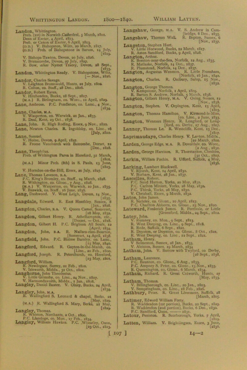 Landon, Whittington. Preb. (1st) in Norwich Cathedral, 5 March, 1811. Dean of Exeter, 4 April, 1813. Preb. or Canon of Exeter, 6 April, 1813. V. Ilishopston, Wilts, 20 March, 1817. >pstoi Preb. of Bishopstone in Sarum, 14 July, [1819. V. Bishops-Tawton, Devon, 20 July, 1826. V. Branscombe, Devon, 27 July, 1827. R. Bow, alias Nymet Tracey, Devon, 28 Sept., Landon, Whittington Ready. V. Bishopstone, Wilts, [— Nov., 1826. Landor, Charles Savage. V. I^eighton Bromswold, Hunts. 21 July. 180a. R. Colton, co. Staff., 28 Dec., 1806. Landor, Robert Eyres. V. Hitchenden. Bucks, i8Sept., 1817. (m.a.) R. Birlingnam, co. Wore., 11 April, 1829. Lane, Ambrose. P.C. Pendleton, co. Lane., 4 Nov., [1834. Lane, Charles, M.A. V. Wasperton, co. Warwick. 21 Jan., 1833. R. Deal, Kent, 23 Oct., 1838. Lane, John. R. High Roding, Essex, 9 Nov., 1810. Lane, Newton Charles. R. Ingoldsby, co. Line., 16 [July, 1810. Lane, Samuel. V. Holne, Devon, 9 April. 1827. R. Frome Vauchurch with Batcombe, Dorset, in [Dec, 1828. Lane, Theophilus. Preb. of Withiogton Parva in Hereford, 31 March, [1801. (m.a.) Minor Preb. (8th) in S. Pauls, 13 June, 11825. V. Horndon-on-the-Hill, Essex, 20 July, 1827. Lane, Thomas Leveson, B.A. P.C. King's Bromley, co. Staff, 24 March, 1828. R. Withington, co. Glouc., 7 Aug., 1828. (m.a.) V. Wasperton. co. Warwick. 10 Jan., 1835. V. B.iswick, co. Staff, 16 June. 1836. Lang, Dashwood. V. West Leigh, Devon, 14 Nov., [1835. Langdale, Edward. R. East Hoathley Sussex, 8 Man., 1828. Langdon, Charles, B.A. V. Queen Camel, Somerset, [18 May, 1632. Langdon, Gilbert Henry. R. Athelhampton, etc., [Dorset, — Oct., 1818. Langdon, Gilbert H. P.C. Brighton All Souls, 12 [April, 1834. Langdon, John, B.A. R. Nailsea-cum-Bourton, [Somerset, 14 April, 1838. Langfleld, John. P.C. Holme Burnley, co. Lana, [15 May, 1840. l-in-thc-M Langford, Edward. R. Gayton-in-the-Marsh, co. [Line., 20 Feb., 1800. Langford, Joseph. R. Peterchurch, co. Hereford, Langford, William. [23 May, 1801. Newdegate. Surrey. 21 Feb., 1800. V. Isleworth, Middx., 31 Oct., 1801. Langhome, John Theodosius. V. Little Grimsby, co. Line., 24 Nov., 1807. V. Harmondsworth, Middx., 1 Jan., 1808. Langley, Daniel Baxter. V. Olney, Bucks, 24 April, [1834. Langley, John. m.a. R. Wallingford S. Leonard & chapel, Berks, 21 , , [May, 1829. (m.a.) R. Wallingford S. Mary, Berks, 21 May, [1829 Langley, Thomas. R. Whiston, Northants, 2 Oct., 1800. P.C. Llandoge, co. Mon., 17 Feb., 1834. Langley, William Hawkcs. P.C. .Wheatley, Oxon, [23 Oct., 1823. Langshaw, George, m.a, V. S. Andrew in Cam- bridge, 8 Dec., 1835. Langshaw, Thomas Wall, R. Bepton, Sussex, 6 [Nov., 1837. Langston, Stephen Hurt. V. Little Horwood, Bucks, 12 March, 1817. R. Aston Sandford, Bucks, 9 April, 1828. Langton, Arthur. R. Beeston-near-the-Sea, Norfolk. 12 Aug., 1835. R. Matlaske, Norfolk, 14 Dec., 1837. R. Plumstead, Norfolk, 14 Dec., 1837. Langton, Augustus Wenman. R. Little Fransham, [Norfolk, 16 Jan., 1840. Langton, Charles. R. Onibury, Salop, 15 Nov., [1832. Langton, George Thomas. V. Kempstone, Norfolk, 1 April, 1809. R. Barton S. Andrew, Norfolk, 5 March, 1838. Langton, Gilbert Henry, M.A. V. Oving, Sussex, 12 [Nov., 1838. Langton, Stephen. V. Orpington, Kent, 15 April, [1803. Langton, Thomas Hamilton. V. Kirmond-le-Mire, [co. Line., 2 June, 1833. Langton, Wenman Henry. R. Longford, or Lang- [ford, co. Derby, 27 Aug., 1807. Lannoy, Thomas Le. R. Westcliffe, Kent, 15 Dec., [1807. Laprimaudaye, Charles Henry. V. Lavton, Middx., [22 March, 1800. Larden,George Edge, m.a. R. Doverdale co. Wore.. [a Aug., 1831. Larden, George Harrison. R. Thurslanton, Cheshire, [31 Oct., 1807. Larkin, William Pochin. R. Ufford, Suffolk, 4 May, [1836. Larking, Lambert Blackwell. V. Ryarsh, Kent. 14 April, 183a V. Burham, Kent, 28 Jan., 1837. Lascelles, Robert. P.C. Sand Hutton, Yorks, 20 May, 1850. P.C. Carlton Miniott, Yorks, 28 May, 1830. P.C. Thirsk, Yorks, 28 May, 1830. V. Chrishall, Essex, 9 March, 183a. Lates, John James. R. Sudeley, co. Gl .uc., 10 April. 1817. P.C. Charlton Abbotts, co. Glouc., 23 Nov., 1820. Lateward, Ftederick Janies. R. Perrivale, or Little [Grecnford, Middx., 24 Sept., 1812. La toy. John. V. kumney, co. Mon., 9 Sept., 1813. R. West Deeping, co. Line., 9 Sept., 1818. R. Rede, Suffolk, 6 Sept., 1821. R. Deynton, or Doynton, co. Glouc., 8 Oct, 1822. R. West Deeping, co. Line , 12 Sept., 1821. Latham, Henry. V Selmeston. Sussex, 28 Jan., 1833. V. Alciston, Sussex, 19 March, 1834 Latham, John. V. Barrow with Twyford, co Derby, [28 Sept., 1838. Latham, Laurence. P.C. Baunton, co Glouc., 6 Aug., 1833. P.C Ampney S. Prtcr, co. Glouc., 13 Nov., 1833. R. Quennington, co. Glouc., 6 March, 1834. Latham, Richard. R. Great Catworth, Hunts, 27 [May, 1833. Latham, Thomas. V. Billingborough, co. Line., 20 Jan., 1803. V. Sempringham, co. Line, 18 Feb., 1826. Lathbury, Peter. R. Great Livermere, Suffolk, 28 [March, 1805. Latimer, Edward William Forty. R. Waddesdon (tst portion), Bucks, 22 Sept., 1S29. R. Waddesdon (2nd portion). Bucks, 6 Dec., 1830. P.C. Sandford, Oxon, 1831. Latour, Peniston. R. Scorborough, Yorks, 7 April, [1819. Latten, William. V. Brightlingsea, Essex, 3 June, (1836.