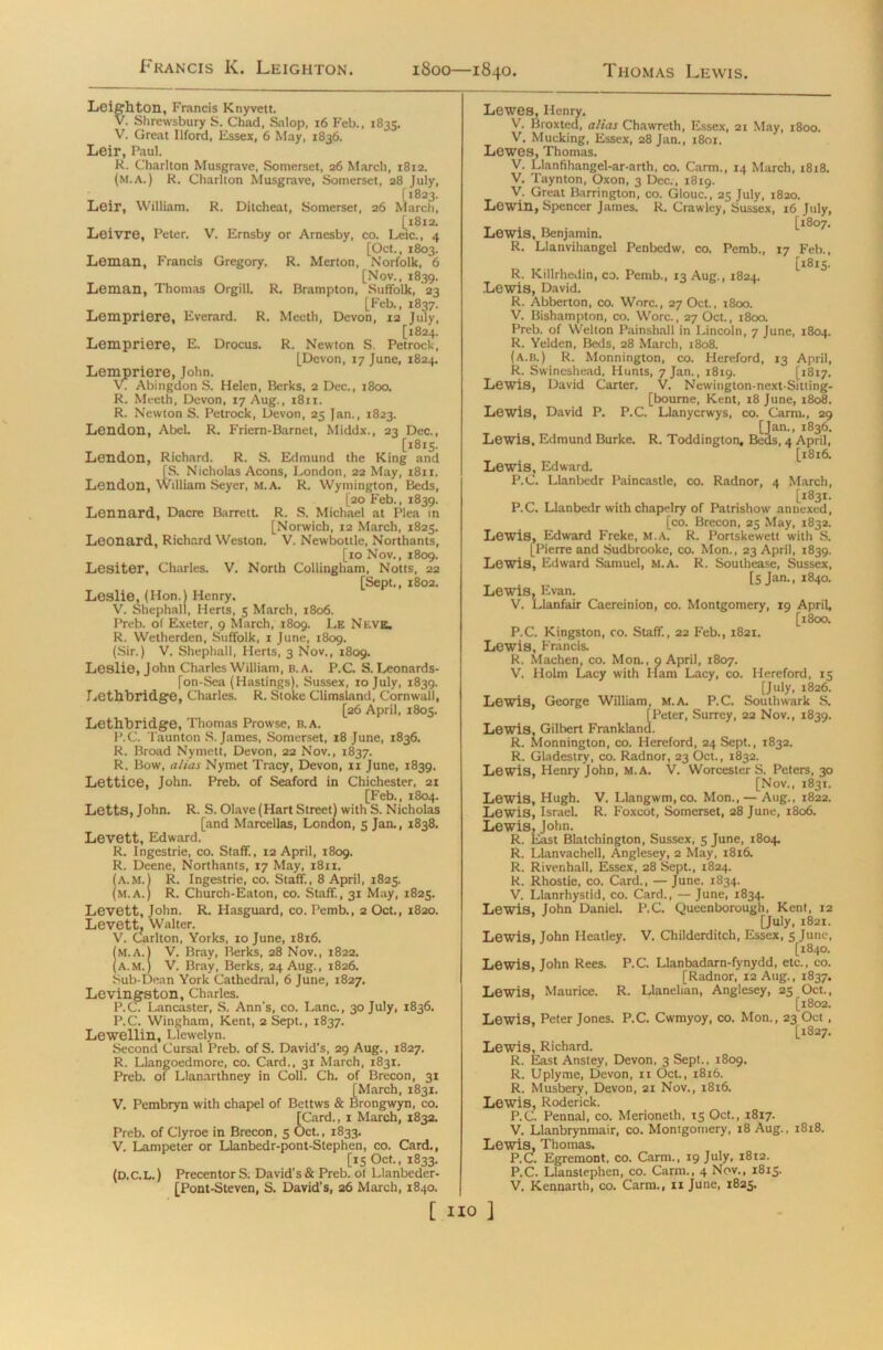 Francis K. Leighton. 1800- -1840. Thomas Lewis. Leighton, Francis Knyvett. V. Shrewsbury S. Chad, Salop, 16 Feb., 1835. V. Great Ilford, Essex, 6 May, 1836. Leir, Paul. R. Charlton Musgrave, Somerset, 26 March, 1812. (m.A.) R. Charlton Musgrave, Somerset, 28 July, [1823. Leir, William. R. Ditcheat, Somerset, 26 March, [1812. Leivre, Peter. V. Ernsby or Arnesby, co. Leic., 4 [Oct., 1803. Leman, Francis Gregory. R. Merton, Norfolk, 6 [Nov., 1839. Leman, Thomas Orgill, R. Brampton, Suffolk, 23 [Feb., 1837. Lempriere, Everard. R. Meeth, Devon, 12 July, . [1824. Lempriere, E. Drocus. R. Newton S. Petrock, [Devon, 17 June, 1824. Lempriere, John. VT Abingdon S. Helen, Berks, 2 Dec., 1800. R. Meeth, Devon, 17 Aug., 1811. R. Newton S. Petrock, Devon, 25 Jan., 1823. Lendon, Abel. R. Friern-Barnet, Middx., 23 Dec., [1815. Lendon, Richard. R. S. Edmund the King and [S. Nicholas Aeons, London, 22 May, 1811. Lendon, William Seyer, M.A. R. Wymington, Beds, [20 Feb., 1839. Lennard, Dacre Barrett. R. S. Michael at Plea in [Norwich, 12 March, 1825. Leonard, Richard Weston. V. Newbottle, Northants, [10 Nov., 1809. Lesiter, Charles. V. North Collingham, Notts, 22 [Sept., 1802. Loslie, (Hon.) Henry. V. Shephall, Herts, 5 March, 1806. Preb. of Exeter, 9 March, 1809. Le Neve. R. Wetherden, Suffolk, 1 June, 1809. (Sir.) V. Shephall, Herts, 3 Nov., 1809. Leslie, John Charles William, B. A. P.C. S. Leonards- [on-Sea (Hastings), Sussex, 10 July, 1839. Lethbridge, Charles. R. Stoke Climsland, Cornwall, [26 April, 1805. Lethbridge, Thomas Prowse, B. A. P.C. Taunton S. James, Somerset, 18 June, 1836. R. Broad Nyrnett, Devon, 22 Nov., 1837. R. Bow, alias Nymet Tracy, Devon, ix June, 1839. Lettice, John. Preb. of Seaford in Chichester, 21 [Feb., 1804. Letts, John. R. S. Olave (Hart Street) with S. Nicholas [and Marcellas, London, 5 Jan., 1838. Levett, Edward. R. Ingestrie, co. Staff., 12 April, 1809. R. Deene, Northants, 17 May, 1811. (A.M.) R. Ingestrie, co. Staff., 8 April, 1825. (M.A.) R. Church-Eaton, co. Staff., 31 May, 1825. Levett, John. R. Hasguard, co. Pemb., 2 Oct., 1820. Levett, Walter. V. Carlton, Yorks, 10 June, 1816. (m.A.) V. Bray, Berks, 28 Nov., 1822. (A.M.) V. Bray, Berks, 24 Aug., 1826. Sub-Dean York Cathedral, 6 June, 1827. Levingston, Charles. P.C. Lancaster, S. Ann’s, co. Lane., 30 July, 1836. P.C. Wingham, Kent, 2 Sept., 1837. Lewellin, Llewelyn. Second Cursal Preb. of S. David’s, 29 Aug., 1827. R. Llangoedmore, co. Card., 31 March, 1831. Preb. of Llanarthney in Coll. Ch. of Brecon, 31 [March, 1831. V. Pembryn with chapel of Bettws & Brongwyn, co. [Card., 1 March, 1832. Preb. of Clyroe in Brecon, 5 Oct., 1833. V. Lampeter or Llanbedr-pont-Stephen, co. Card., [15 Oct., 1833. (D.C.L.) Precentor S. David's & Preb. of Llanbeder- [Pont-Steven, S. David's, 26 March, 1840. Lewes, Henry. V. Broxted, alias Chawreth, Essex, 21 May, 1800. V. Mucking, Essex, 28 Jan., 1801. Lewes, Thomas. V. Llanfihangel-ar-arth, co. Carm., 14 March, 1818. V. Taynton, Oxon, 3 Dec., 1819. V. Great Barrington, co. Glouc., 25 July, 1820. Lewin, Spencer James. R. Crawley, Sussex, 16 July, [1807. Lewis, Benjamin. R. Llanvihangel Penbedw, co. Pemb., 17 Feb., [18x5. R. Killrhedin, co. Pemb., 13 Aug., 1824. Lewis, David. R. Abberton, co. Wore., 27 Oct., 1800. V. Bishampton, co. Wore., 27 Oct., 1800. Preb. of Welton Painshall in Lincoln, 7 June, 1804. R. Yelden, Beds, 28 March, 1808. (A.B.) R. Monnington, co. Hereford, 13 April, R. Swineshead, Hunts, 7 Jan., 1819. [1817. Lewis, David Carter. V. Newington-next-Sitting- [bourne, Kent, 18 June, 1808. Lewis, David P. P.C. Llanycrwys, co. Carm., 29 [Jan., 1836. Lewis, Edmund Burke. R. Toddington, Beds, 4 April, [1816. Lewis, Edward. P.C. Llanbedr Paincastle, co. Radnor, 4 March, [1831. P.C. Llanbedr with chapelry of Patrishow annexed, [co. Brecon, 25 May, 1832. Lewis, Edward Freke, M.A. R. Portskewett witli S. [Pierre and Sudbrooke, co. Mon., 23 April, 1839. Lewis, Edward Samuel, M.A. R. Southease, Sussex, [5 Jan., 1840. Lewis, Evan. V. Llanfair Caereinion, co. Montgomery, 19 April, [1800. P.C. Kingston, co. Staff., 22 Feb., 1821. Lewis, Francis. R. Machen, co. Mon., 9 April, 1807. V. Holm Lacy with Ham Lacy, co. Hereford, 15 [July, 1826. Lewis, George William, m.a. P.C. Southwark S. [Peter, Surrey, 22 Nov., 1839. Lewis, Gilbert Frankland. R. Monnington, co. Hereford, 24 Sept., 1832. R. Gladestry, co. Radnor, 23 Oct., 1832. Lewis, Henry John, M.A. V. Worcester S. Peters, 30 [Nov., 1831. Lewis, Hugh. V. Llangwm.co. Mon., — Aug., 1822. Lewis, Israel. R. Foxcot, Somerset, 28 June, 1806. Lewis, John. R. East Blatchington, Sussex, 5 June, 1804. R. Llanvachell, Anglesey, 2 May, 1816. R. Rivenhall, Essex, 28 Sept., 1824. R. Rhostie, co. Card., — June, 1834. V. Llanrhystid, co. Card., — June, 1834. Lewis, John Daniel. P.C. Queenborough, Kent, 12 [July, 1821. Lewis, John Ileatley. V. Childerditch, Essex, 5 June, [1840. Lewis, John Rees. P.C. Llanbadarn-fynydd, etc., co. [Radnor, 12 Aug., 1837. Lewis, Maurice. R. Llanelian, Anglesey, 25 Oct., [1802. Lewis, Peter Jones. P.C. Cwmyoy, co. Mon., 23 Oct , [1827. Lewis, Richard. R. East Anstey, Devon, 3 Sept., 1809. R. Uplyme, Devon, 11 Oct., 1816. R. Musbery, Devon, 21 Nov., 1816. Lewis, Roderick. P.C. Pennal, co. Merioneth, 15 Oct., 1817. V. Llanbrynmair, co. Montgomery, 18 Aug., 1818. Lewis, Thomas. P.C. Egremont, co. Carm., 19 July, 1812. P.C. Llanstephen, co. Carm., 4 Nov., 1815. V. Kennarth, co. Carm., 11 June, 1825.