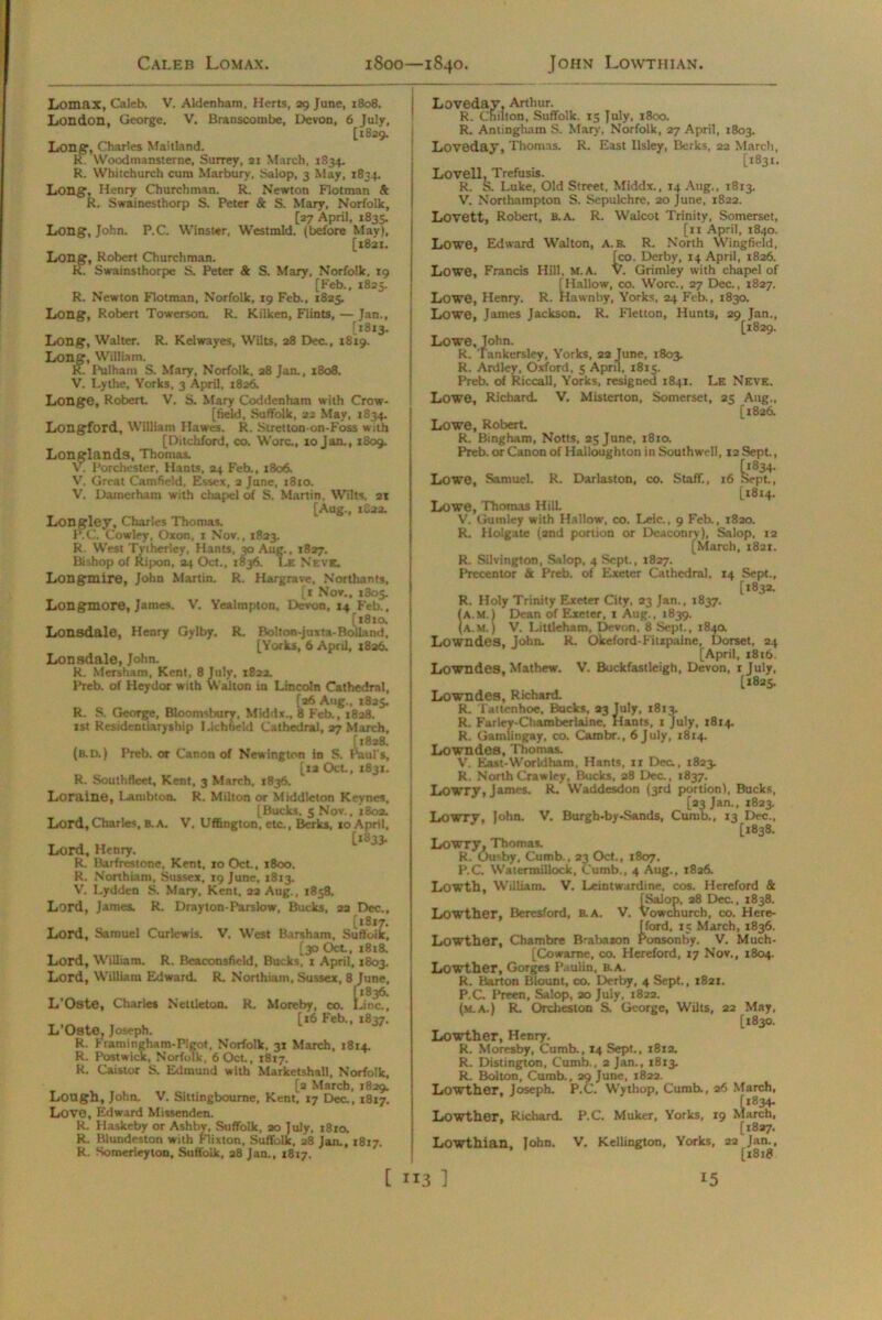 Lomax, Caleb. V. Aldenham, Herts, 29 June, 1808. London, George. V. Branscombe, Devon, 6 July, [1829. Long, Charles Maitland. R. Woodmansterne, Surrey, 21 March, 1834. R. Whitchurch cum Marbury, Salop, 3 May, 1834. Long, Henry Churchman. R. Newton Flotman & R. Swainesthorp S. Peter & S. Mary, Norfolk, [27 April, 1835. Long, John. P.C. Winster, Westmld. (before May), [1821. Long, Robert Churchman. R. Swainsthorpe S. Peter & S. Mary, Norfolk. 19 [Feb., 1825. R. Newton Flotman, Norfolk, 19 Feb., 1825. Long, Robert Towerson. R. Kilken, Flints, — Jan., [*813. Long, Walter. R. Kelwayes, Wilts, a8 Dec., 1819. Long, William. R. Pulham S. Mary, Norfolk, 28 Jan., 1808. V. Lythe, Yorks, 3 April, 1826. Longe, Robert. V. S. Mary Coddenham with Crow- [ field, Suffolk, 22 May, 1834. Longford, William Hawes. R.. Stretton-on-Foss with [Ditchford, co. Wore., 10 Jan., 1809. Longlands, Thomas. V. Porchester, Hants, 24 Feb., 1806. V. Great Camfield. Essex, 2 June, t8to. V. Damerham with chapel of S. Martin, Wilts, 21 [Aug., tSaa. Longley, Charles Thomas. RC. Cowley, Oxon, 1 Nov., 1823. R. West Tytherley, Hants, 30 Aug., 1827. Bishop of Ripon, 24 Oct., 1836. Le Neve. Longmire, John Martin. R. Hargrave, Northants, [1 Nov., 1805. Longmore, James. V. Yealmpton, Devon, 14 Feb., [1810. Lonsdale, Henry Gylby. R. Bolton-juxta-Bolland, [Yorks, 6 April, i8a6. Lonsdale, John. R. Mersham, Kent, 8 July, 1822. Preb. of Heydor with Walton in Lincoln Cathedral, [26 Aug., 1825. R. S. George, Bloomsbury, Middx., 8 Feb., 1828. rst Residentiaryship Lichfield Cathedral, 27 March, [1828. (b.d.) Preb. or Canon of Newington in S. Paul's, [ra Oct., 1831. R. Southfleet, Kent, 3 March, *836. Loraine, Lambton. R. Milton or Middleton Keynes, [Bucks. 5 Nov., 1802. Lord, Charles, B.A. V. Uffington, etc., Berks, to April, 1*833. Lord, Henry. R. Barfrcstone, Kent, to Oct., 1800. R. Nonhiam, Sussex, 19 June, 1813. V. Lyddcn S. Mary, Kent, 22 Aug., 1858. Lord, James. R. Drayton-Parslow, Bucks, 22 Dec., [1817. Lord, Samuel Curlewis. V. West Barsham, Suffoik, [30 Oct, 1818. Lord, William. R. Beaconsfield, Bucks, t April, 1803. Lord, William Edward. R. Northiam. Sussex, 8 June, [*836. L’Oste, Charles Nettleton. R. Moreby, co. Line., T . , t*6 Feb'. *837- L Oste, Joseph. R. Fiamineham-Pigot, Norfolk, 31 March, 1814. R. Postwick, Norfolk, 6 Oct, 1817. R. Caistor S. Edmund with Marketshall, Norfolk, [2 March, 1829. Lotlgh, John. V. Sittingboume, Kent, 17 Dec., 1817. Love, Edward Missenden. R. Haskeby or Ashby, Suffolk, ao July, 1810. R. Blundeston with Flixton. Suffolk, 28 Ian.. R. Somerleylon, Suffolk, 28 Jan., 1817. Jan., 1817. Loveday, Arthur. R. Cnilton, Suffolk. 15 July. 1800. R. Antingham S. Mary, Norfolk, 27 April, 1803. Loveday, Thomas. R. East Ilsley, Berks, 22 March, [1831. Lovell, Trefusis. R. S. Luke, Old Street, Middx., 14 Aug., 1813. V. Northampton S. Sepulchre, 20 June, 1822. Lovett, Robert, B.A. R. Walcot Trinity, Somerset, [11 April, 1840. Lowe, Edward Walton, A.B. R. North Wingfield, ^co. Derby, 14 April, 1826. Lowe, Francis Hill, M.A. V. Grimley with chapel of [Hallow, co. Wore.. 27 Dec., 1827. Lowe, Henry. R. Hawnby, Yorks, 24 Feb., 1830. Lowe, James Jackson. R. Fletton, Hunts, 29 Jan., [1829. Lowe, John. R. Tankersley, Yorks, 22 June, 1803. R. Ardley, Oxford, 5 April, 1815. Preb. of Riccall, Yorks, resigned 1841. Le Neve. Lowe, Richard. V. Misterton, Somerset, 25 Aug., [1826. Lowe, Robert. R. Bingham, Notts, 25 June, 1810. Preb. or Canon of Halloughton in Southwell, 12 Sept., Lowe, Samuel. R. Darlaston, co. Staff., 16 kept., [1814. Lowe, Thomas Hill. V. Gumley with Hallow, co. Leic., 9 Feb., 1820. R. Holgate (2nd portion or Dcaconrv), Salop, 12 [March, 1821. R. Silvington, Salop, 4 Sept., 1827. Precentor & Preb. of Exeter Cathedral, 14 Sept., [1832. R. Holy Trinity Exeter City, 23 Jan., 1837. (A.M.) Dean of Exeter, 1 Aug., 1839. (A.m.) V. Liltleham, Devon, 8 Sept., 1840. Lowndes, John. R. Okeford-Fitzpaine, Dorset, 24 [April, 1816. Lowndes, Mathew. V. Buckfastleigh, Devon, ijuly, [1825. Lowndes, Richard. R. Tattcnhoe, Bucks, 23 July, 1813. R. Farley-Chamberlaine. Hants, 1 July, 1814. R. Gamlingay, co. Cambr., 6 July, 1814. Lowndes, Thomas. V. East-Worldham. Hants, it Dec., 1823. R. North Crawley, Bucks, 28 Dec., 1837. Lowry, James. R. Waddesdon (3rd portion), Bucks, [23 Jan., 1823. Lowry, John. V. Burgh-by-Sands, Cumb., 13 Dec., [1838. Lowry, Thomas. R. Ou^by, Cumb.. 23 Oct., 1807. P.C. Watermillock, Cumb., 4 Aug., 1826. Lowth, William. V. Leintwardine, cos. Hereford & [Salop, 28 Dec., 1838. Lowther, Beresford, B.A. V. Vowchurcb, co. Hcre- [ford, 15 March, 1836. Lowther, Chambre Brabazon Ponsonby. V. Much- [Cowame, co. Hereford, 17 Nov., 1804. Lowther, Gorges Paulin, B.A. R. Barton Blount, co. Derby, 4 Sept., 1821. P.C Preen, Salop, ao July, 1822. (m.a.) R. Orcheston S. George, Wilts, 22 May, [1830. Lowther, Henry. R. Moresby, Cumb., 14 Sept., 1812. R. Distington, Cumb., 2 Jan., 1813. R. Bolton, Cumb., 29 June, 1822. Lowther, Joseph. P.C. Wythop, Cumb., 26 March, Lowther, Richard. P.C. Muker, Yorks, 19 March, [1827, Lowthian, John. V. Kellington, Yorks, 22 Jan., [1818
