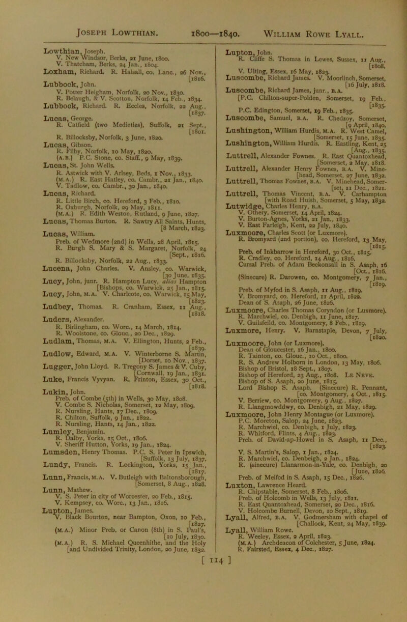 Lowthian, Joseph. V. New Windsor, Berks, 21 June, 1800. V. Thatcham, Berks, 24 Jan., 1804. Loxham, Richard. R. Halsall, co. Lane., 26 Nov., [1816. Lubbock, John. V. Potter Heigham, Norfolk, 20 Nov., 1830. R. Belaugh, & V. Scotton, Norfolk, 14 Feb., 1834. Lubbook, Richard. R. Ecclcs, Norfolk, 22 Aug., [1837. Lucas, George. R. Catfield (two Medieties), Suffolk, 21 Sept., [1801. R. Billocksby, Norfolk, 3 June, 1820. Lucas, Gibson. R. Filby, Norfolk, 10 May, 1820. (a.b.) P.C. Stone, co. Staff, 9 May, 1839. Lucas, St. John Wells. R. Astwick with V. Arlsey, Beds, 1 Nov., 1833. (M.A.) R. East Hatley, co. Cambr., 21 Jan., 1840. V. Tadlow, co. Cambr., 30 Jan., i8.|o. Lucas, Richard. R. Little Birch, co. Hereford, 3 Feb., 1810. R. Oxburgh, Norfolk, 29 May, 1811. (m.A.) R. Edith Weston, Rutland, 9 June, 1827. Lucas, Thomas Burton. R. Sawtry All Saints, Hunts, [8 March, 1823. Lucas, William. Preb. of Wedmore (2nd) in Wells, 28 April, 1815. R. Burgh S. Mary & S. Margaret, Norfolk, 24 [Sept., 1816. R. Billocksby, Norfolk, 22 Aug., 1833. Lucena, John Charles. V. Ansley, co. Warwick, [30 June, 1835. Lucy, John, junr. R. Hampton Lucy, alias Hampton [Bishops, co. Warwick, 25 Jan., 1815. Lucy, John, M. A. V. Charlcote, co. Warwick, 15 May, [1823. Ludbey, Thomas. R. Cranham, Essex, n Aug., [1818. Luders, Alexander. R. Birlingham, co. Wore., 14 March, 1814. R. Woolstone, co. Glouc., 20 Dec., 1829. Ludlam, Thomas, M.A. V. Ellington, Hunts, 2 Feb., [1839. Ludlow, Edward, M.A. V. Winterborne S. Martin, [Dorset, 10 Nov., 1837. Lugger, John Lloyd. R. Tregony S. James & V. Cuby, [Cornwall, 19 Jan., 1831. Luke, Francis Vyvyan. R. Frinton, Essex, 30 Oct., [1818. Lukin, John. Preb. of Combe (5th) in Wells, 30 May, 1808. V. Combe S. Nicholas, Somerset, 12 May, 1809. R. Nursling, Plants, 17 Dec., 1809. R. Chilton, Suffolk, 9 Jan., 1822. R. Nursling, Hants, 14 Jan., 1822. Lumley, Benjamin. R. Dalby, Yorks, 15 Oct., 1806. V. Sheriff Hutton, Yorks, 19 Jan., 1824, Lumsden, Henry Thomas. P.C. S. Peter in Ipswich, [Suffolk, 13 July, 1837. Lundy, Francis. R. Lockington, Yorks, 15 Jan., [1817. Lunn, Francis, M.A. V. Butleigh with Baltonsborough, [Somerset, 8 Aug., 1828. Lunn, Mathew. V. S. Peter in city of Worcester, 20 Feb., 1815. V. Kempsey, co. Wore., 13 Jan., 1816. Lupton. James. V. Black Bourton, near Bampton, Oxon, 10 Feb., [1827. (M.A.) Minor Preb. or Canon (8th) in S. Paul’s, [10 July, 1830. (M.A ) R S. Michael Queenhithe, and the Holy [and Undivided Trinity, London, 20 June, 1832. Lupton, John. R. Ciiffe S. Thomas in Lewes, Sussex, ir Aug., [1808. V, Ulting, Essex, 16 May, 1823. Luscombe, Richard James. V. Moorlinch, Somerset, [16 July, 1818. Luscombe, Richard James, junr., b.a. [P.C. Chilton-super-Polden, Somerset, 19 Feb., [1835. P.C. Edington, Somerset, 19 Feb., 1835. Luscombe, Samuel, b.a. R. Chedzoy, Somerset, [9 April, 1840. Lushington, William Hurdis, m.a. R. West Camel, [Somerset, 15 June, 1835. Lushington, William Hurdis. R. Eastling, Kent, 25 [Aug., 1835. Luttrell, Alexander Fownes. R. East Quantoxhead, [Somerset, 2 May, 1818. Luttrell, Alexander Henry Fownes, B.A. V. Mine- [head, Somerset, 27 June, 1832. Luttrell, Thomas Fownes, B.A. V. Minehead, Somer- [set, 11 Dec., 1821. Luttrell, Thomas Vincent, B.A. V. Carhampton [with Road Huish, Somerset, 5 May, 1832. Lutwidge, Charles Henry, B.A. V. Othery, Somerset, 14 April, 1824. V. Burton-Agnes, Yorks, 21 Jan., 1833. V. East Farleigh, Kent, 22 July, 1840. Luxmoore, Charles Scott (or Luxmore). R. Bromyard (2nd portion), co. Hereford, 13 May, [1815. Preb. of Inkbarrow in Hereford, 30 Oct., 1815. R. Cradley, co. Hereford, 14 Aug., 1816. Cursal Preb. of Adam Beckonsall in S. Asaph, 16 [Oct., 1816. (Sinecure) R. Darowen, co. Montgomery, 7 Jan., [1819. Preb. of Myfod in S. Asaph, 11 Aug., 1819. V. Bromyard, co. Hereford, 11 April, 1822. Dean of S. Asaph, 26 June, 1826. Luxmoore, Charles Thomas Coryndon (or Luxmore). R. Marchwiel, co. Denbigh, 11 June, 1817. V. Guilsfeild, co. Montgomery, 8 Feb., 1819. Luxmore, Henry. V. Barnstaple, Devon, 7 July, [1820. Luxmoore, John (or Luxmore). Dean of Gloucester, 16 Jan., 1800. R. Tainton, co. Glouc., 10 Oct., 1800. R. S. Andrew Holborn in London, 13 May, 1806. Bishop of Bristol, 18 Sept, 1807. Bishop of Hereford, 23 Aug., 1808. Le Neve. Bishop of S. Asaph, 20 June, 1815. Lord Bishop S. Asaph. (Sinecure) R. Pennant, [co. Montgomery, 4 Oct., 1815. V. Berriew, co. Montgomery, 9 Aug., 1827. R. Llangmowddwy, co. Denbigh, 21 May, 1829. Luxmoore, John Henry Montague (or Luxmore). P.C. Moreton, Salop, 24 June, 1823. R. Marchwiel, co. Denbigh, 1 July, 1823. R. Whltford, Flints, 4 Aug., 1823. Preb. of David-ap-Howel in S. Asaph, 11 Dec., [1823. V. S. Martin's, Salop, 1 Jan., 1824. R. Marchwiel, co. Denbeigh, 2 Jan., 1824. R. (sinecure) Llanarmon-in-Yale, co. Denbigh, 20 [June, 182& Preb. of Meifod in S. Asaph, 15 Dec., 1826. Luxton, Lawrence Heard. R. Chipstable, Somerset, 8 Feb., 1806. Preb. of Holcomb in Wells, 13 July, 1811. R. East Quantoxhead, Somerset, 20 Dec., 1816. V. Holcombe Burnell, Devon, 10 Sept., 1819. Lyall, Alfred, B.A. V. Godmersham with chapel of [Challock, Kent, 24 May, 1839. Lyall, William Rowe. R. Weeley, Essex, 2 April, 1823. (M.A.) Archdeacon of Colchester, 5 June, 1824. R. Fairsted, Essex, 4 Dec., 1827.