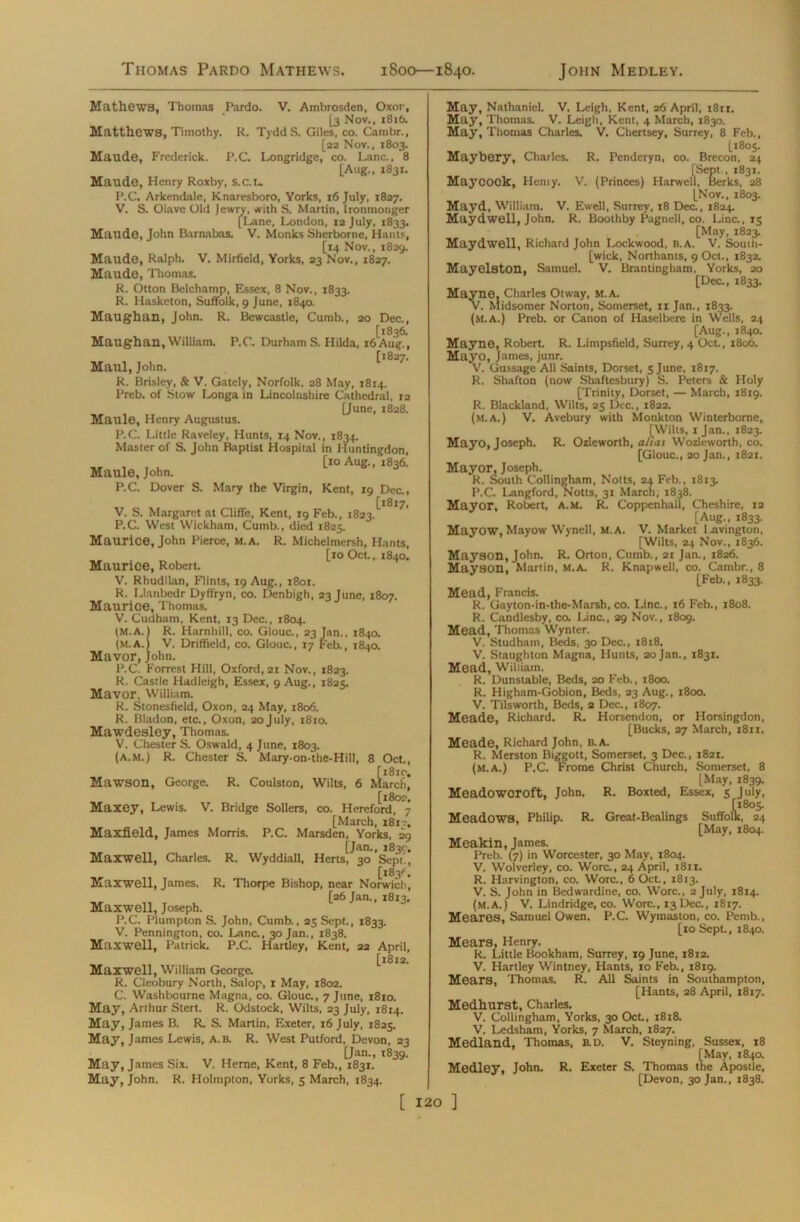 Thomas Pardo Mathews. 1800—1840. John Medley. Mathews, Thomas Pardo. V. Ambrosden, Oxor, [3 Nov., 1816. Matthews, Timothy. R. TyddS. Giles, co. Cambr., [22 Nov., 1803. Maude, Frederick. P.C. Longridge, co. Lane., 8 [Aug., 1831. Maude, Henry Roxby, s.c.L. P.C. Arkendale, Knaresboro, Yorks, 16 July, 1827, V. S. Oiave Old Jewry, with S. Martin, Ironmonger [Lane, London, 12 July, 1833. Maude, John Barnabas. V. Monks Sherborne, Hants, [14 Nov., 1829. Maude, Ralph. V. Mirfield, Yorks, 23 Nov., 1827. Maude, Thomas. R. Otton Belchamp, Essex, 8 Nov., 1833. R. Hasketon, Suffolk, 9 June, 1840. Maughan, John. R. Bewcastle, Cumb., 20 Dec., [1836. Maughan, William. P.C. Durham S. Hilda, 16 Aug., [1827. Maul, John. R. Brisley, & V. Gately, Norfolk, 28 May, 1814. Preb. of Stow Longa in Lincolnshire Cathedral, 12 [June, 1828. Maule, Henry Augustus. P.C. Little Raveley, Hunts, 14 Nov., 1834. Master of S. John Baptist Hospital in Huntingdon, , , . [10 Aug., 1836. Maule, John. P.C. Dover S. Mary the Virgin, Kent, 19 Dec., [1817, V. S. Margaret at Cliffe, Kent, 19 Feb., 1823. P.C. West Wickham, Cumb., died 1825. Maurice, John Pierce, M.A. R. Michelmersh, Hants, [10 Oct., 1840. Maurice, Robert. V. Rhudllan, Flints, 19 Aug., 1801. R. Llanbedr Dyffryn, co. Denbigh, 23 June, 1807. Maurice, Thomas. V. Cudham, Kent, 13 Dec., 1804. (M.A.) R. Harnhill, co. Glouc., 23 Jan., 1840. (M.A.) V. Driffield, co. Glouc., 17 Feb., 1840. Mavor, John. P.C. Forrest Hill, Oxford, 21 Nov., 1823. R. Castle Hadleigh, Essex, 9 Aug., 1825. Mavor, William. R. Stonesfield, Oxon, 24 May, 1806. R. Bladon, etc., Oxon, 20July, 1810. Mawdesley, Thomas. V. Chester S. Oswald, 4 June, 1803. (a.m.) R. Chester S. Mary-on-the-Hill, 8 Oct., [18x0. Mawson, George. R. Coulston, Wilts, 6 March, [1802. Maxey, Lewis. V. Bridge Sollers, co. Hereford, 7 [March, 181?. Maxfield, James Morris. P.C. Marsden, Yorks, 29 [Jan., 183c, Maxwell, Charles. R. Wyddiall, Herts, 30 Sept', [183G Maxwell, James. R. Thorpe Bishop, near Norwich, [26 Jan., 1813. Maxwell, Joseph. P.C. Plumpton S. John, Cumb., 25 Sept., 1833. V. Pennington, co. Lane., 30 Jan., 1838. Maxwell, Patrick. P.C. Hartley, Kent, 22 April, [18x2. Maxwell, William George. R. Cleobury North, Salop, 1 May, 1802. C. Washbcurne Magna, co. Glouc., 7 June, 1810. May, Arthur Stert. R. Odstock, Wilts, 23 July, 1814. May, James B. R. S. Martin, Exeter, 16 July, 1825. May, James Lewis, a.b. R. West Putford, Devon, 22 [Jan., 1839. May, James Six. V. Herne, Kent, 8 Feb., 1831. May, John. R. Holmpton, Yorks, 5 March, 1834. May, Nathaniel. V. Leigh, Kent, 26 April, 1811. May, Thomas. V. Leigh, Kent, 4 March, 1830. May, Thomas Charles. V. Chertsey, Surrey, 8 Feb., [1805. Maybery, Charles. R. Penderyn, co. Brecon, 24 [Sept., 1831. Maycook, Hemy. V. (Princes) Harwell, Berks, 28 [Nov., 1803. Mayd, William. V. Ewell, Surrey, 18 Dec., 1824, Maydwell, John. R. Boothby Pagnell, co. Line., 15 [May, 1823. Maydwell, Richard John Lockwood, B.A. V. Souih- [wick, Northants, 9 Oct., 1832. Mayelston, Samuel. V. Brantingham, Yorks, 20 [Dec., 1833. Mayne, Charles Otway, M.A. V. Midsomer Norton, Somerset, 11 Jan., 1833. (M.A.) Preb. or Canon of Haselbere in Wells, 24 [Aug., 1840. Mayne, Robert. R. Limpsfield, Surrey, 4 Oct., 1806. Mayo, James, junr. V. Gussage All Saints, Dorset, 5 June, 1817. R. Shafton (now Shaftesbury) S. Peters & Holy [Trinity, Dorset, — March, 18x9. R. Blackland, Wilts, 25 Dec., 1822. (M.A.) V. Avebury with Monkton Winterborne, [Wilts, 1 Jan., 1823. Mayo, Joseph. R. Ozleworth, alias Wozleworth, co. [Glouc., 20 Jan., 1821. Mayor, Joseph. R. South Collingham, Notts, 24 Feb., 1813. P.C. Langford, Notts, 31 March, 1838. Mayor, Robert, a.m. R. Coppenhall, Cheshire, 12 [Aug., 1833. Mayow, Mayow Wynell, M.A. V. Market 1-avington, [Wilts, 24 Nov., 1836. Mayson, John. R. Orton, Cumb., 21 Jan., 1826. Mayson, Martin, M.A. R. Knapwell, co. Cambr., 8 [Feb., 1833. Mead, Francis. R. Gayton-in-the-Marsh, co. Line., 16 Feb., 1808. R. Candlesby, co. Line., 29 Nov., 1809. Mead, Thomas Wynter. V. Studham, Beds, 30 Dec., 1818. V. Staughton Magna, Hunts, 20 Jan,, 1831. Mead, William. R. Dunstable, Beds, 20 Feb., 1800. R. Higham-Gobion, Beds, 23 Aug., 1800. V. Tilsworth, Beds, 2 Dec., 1807. Meade, Richard. R. Horsendon, or Horsingdon, [Bucks, 27 March, 1811. Meade, Richard John, b.A. R. Merston Biggott, Somerset, 3 Dec., 1821. (m.a.) P.C. Frome Christ Church, Somerset, 8 [May, 1839. Meadowcroft, John. R. Boxted, Essex, 5 July, [1805. Meadows, Philip. R. Great-Bealings Suffolk, 24 [May, 1804. Meakin, James. Preb. (7) in Worcester, 30 May, 1804. V. Wolverley, co. Wore., 24 April, 1811. R. Harvington, co. Wore., 6 Oct., 1813. V. S. John in Bedwardine, co. Wore., 2 July, 1814. (m.a.) V. Lindridge, co. Wore., 13 Dec., 1817. Meares, Samuel Owen. P.C. Wymaston, co. Pemb., [10 Sept., 1840. Mears, Henry. R. Little Bookham, Surrey, 19 June, 18x2. V. Hartley Wintney, Hants, 10 Feb., 1819. Mears, Thomas. R. All Saints in Southampton, [Hants, 28 April, 1817. Medhurst, Charles. V. Collingham, Yorks, 30 Oct., 1818. V. Ledsham, Yorks, 7 March, 1827. Medland, Thomas, b.d. V. Steyning, Sussex, 18 [May, 1840. Medley, John. R. Exeter S. Thomas the Apostle, [Devon, 30 Jan., 1838.
