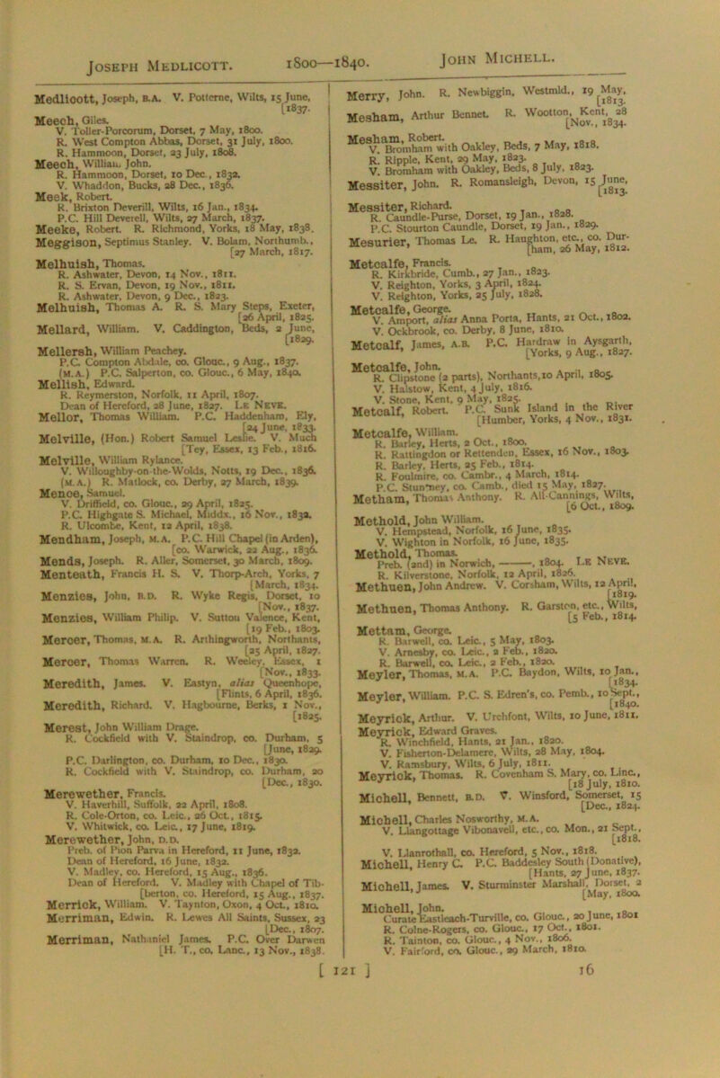 Joseph Medlicott. Medlioott, Joseph, B.A. V. Potterne, Wilts, 15 June, Ii837- Meech, Giles. V. Toller-Porcorum, Dorset, 7 May, 1800. R. West Compton Abbas, Dorset, 31 July, 1800. R. Hammoon, Dorset, 23 July, 1808. Meech, William John. R. Hammoon, Dorset, 10 Dec., 1832. V. Whaddon, Bucks, 28 Dec., 1836. Meek, Robert. R. Brixton Deverill, Wilts, 16 Jan., 1834. P.C. Hill Devetell, Wilts, 27 March, 1837. Meeke, Robert. R. Richmond, Yorks, 18 May, 1838. Meggison, Septimus Stanley. V. Bolam, Northumb., [27 March, 1817. Melhuish, Thomas. R. Ashwater, Devon, 14 Nov., 1811. R. S. Ervan, Devon, 19 Nov., 1811. R. Ashwater, Devon, 9 Dec., 1823. Melhuish, Thomas A. R. S. Mary Steps, Exeter, [26 April, 1825. Mellard, William. V. Caddington, Beds, 2 June, [1829. Mellersh, William Peachey. P.C. Compton Aiidale, co. Glouc., 9 Aug., 1837. (m.a.) P.C. Salperton, co. Glouc., 6 May, 184a Mellish, Edward. R. Rcymerston, Norfolk, ti April, 1807. Dean of Hereford, 28 June, 1827. I.f. Nevk. Mellor, Thomas William. P.C. Haddenharo, Ely, [24 June, 1833. sue Melville, (Hon.) Robert Samuel Leslie. V. Much [Tey, Essex, 13 Feb., 1816. Melville, William Rylance. V. Willoughby-on-the-Wolds. Notts, 19 Dec., 1836. (M.A.) R. Matlock, co. Derby, 27 March, 1839. Mence, Samuel. V. Driffield, co. Glouc., 29 April, 1825. P.C Highgate S. Michael, Middx., 16 Nov., 1832. R. Ulcombe, Kent, 12 April, 1838. Meudham, Joseph, M.A, P.C. Hill Chapel (in Arden), [co. Warwick, 22 Aug., 1836. Mends, Joseph. R. Alkr, Somerset, 30 March, 1809. Menteath, Francis H. S. V. Thorp-Arch, Yorks, 7 (March, 1834. Menzies, John, b.d. R. Wyke Regis, Dorset, 10 [Nov., 1837. aler Menzies, William Philip. V. Sutton Valence, Kent, [19 Feb., 1803. Mercer, Thomas, M.A. R. Arthingworth, Northants, [25 April, 1827. Mercer, Thomas Warren. R. Weelcy, Essex, t [Nov., 1833. Meredith, James. V. Eastyn, alias Queenhopc, [Flints, 6 April, 1836. Meredith. Richard. V. Hagbourne, Berks, 1 Nov., [1825. Merest, John William Drage. R. Cockfield with V. Staindrop, co. Durham, 5 [June, 1829. P.C. Darlington, co. Durham, xo Dec., 1830. K. Cockfield with V. Staindrop, co. Durham. 20 [Dec., 1830. Merewether, Francis. V. Haverhill, Suffolk, 22 April. 1808. R. Cole-Orton, co. Leic., 26 Oct., 1815. V. Whitwick, co. Leic., 17 June, 1819. Merewether, John, d.d. Preb. of Pion Parva in Hereford, it June, 183a. Dean of Hereford, t6 June, 1832. V. Madley, co. Hereford, 15 Aug., 1836. Dean of Hereford. V. Madley with Chapel of Tib- [berton, co. Hereford, 15 Aug., 1837. Merriok, William. V. Taynton, Oxon, 4 Oct., 1810. Merriman, Edwin. R. Lewes All Saints, Sussex, 23 [Dec., 1807. Merriman, Nathaniel James. P.C. Over Darwen [H. T., co. Lane., 13 Nov., 1838. Merry, John. R. Newbiggln, Westmld., 19 May, Mesham, Arthur Bennet. R. Wootton^Kent.g^ MeSV Xo’nlhamwith Oakley, Beds, 7 May, 1818. R. Ripple, Kent, 29 May. 1823. V. Bromham with Oakley, Beds, 8 July, 1823. Messiter, John. R. Romansleigh, Devon, 15 ^une, Messiter, Richard. T Q Q R. Caundle-Purse. Dorset, 19 Jan., 1828. P.C. Stourton Caundle, Dorset, 19 Jan., 1829. Mesurier, Thomas Le. R- H“[^ $£ Metcalfe, Francis. R. Kirkbride, Cumb., 27 Jan., 1823. V. Reighton, Yorks, 3 April, 1824. V. Reighton, Yorks, 25 July, 1828. Metcalfe, George. ^ „ V. Amport, alias Anna Porta, Hants, 21 Oct., 1802. V. Ockbrook, co. Derby, 8 June, 1810. Metcalf, James, A.B. P.C. Hardraw In Aysgurth, ’ [Yorks, 9 Aug., 1827. Metcalfe, John. „ R. Clipstone (2 parts), Northants, 10 April, 1805. V. Haistow, Kent, 4 July, 1816. V. Stone, Kent, 9 May. 1825. Metcalf, Robert. P.C. Sunk Island in the River [Humber, Yorks, 4 Nov., 1831. Metcalfe, William. R. Barley, Herts, 2 Oct., 1800. R. Rattingdon or Rettenden, Essex, 16 Nov., 1803. r! Barley, Herts, 25 Feb., 1814. R. Foulinire, co. Cambr., 4 March, 1814. P.C. StunUey, co. Camb., died 15 May, 1827. Metham, Thonu Anthony. R. All-Canning, Wdts, Methold, John William. V. Hempstead, Norfolk, x6 June, 183s. V. Wighton in Norfolk, 16 June, 1835. Methold, Thomas. Preb. {2nd) in Norwich, , 1804. Le NEVE. R. Kilverstone, Norfolk, 12 April, 1826. Methuen, John Andrew. V. Corshain, Wilts, 12 Apn., Methuon, Thomas Anthony. R. Garston, etc., Wilts, [5 Peb., 1814. Mettam, George. R. Barwell, co. Leic., 5 May, 1803. V. Arnesby, co. Leic., a Feb., 1820. R. Barwell, co. Leic., 2 Feb., 1820. Mevler, Thomas, M.A. P.C. Baydon, Wilts, 101 Jan., [(834. Meyler, William. P.C. S. Edren's, co. Pemb., ioSe^pt., Meyrick, Arthur. V. Urchfont, Wilts. 10 June, 1811. MeyTick, Edward Graves. R. Winchfield, Hants, 21 Jan., 1820. V. Fisherton-Delamere, Wilts, 28 May, 1804. V. Ramsbury, Wilts, 6 July, 1811. Mevriok, Thomas. R. Covenham S. Mary, co. Line., J [18 July, 1810. Michell. Bennett. B.D. V. Winsford, Somerset, 15 [Dec., 1824. Michell, Charles Nosworthy, M.A. V Llaneottage Vibonavell, etc.,co. Mon., 21 Sept., 6 s [1818. V. Llanrothall, co. Hereford, 5 Nov., 1818. Michell, Henry C. P.C. Baddesley South (Donative), [Hants, 27 June, 1837. Michell, James. V. Sturminster Marshall, Dorset, a [May, 1800. Michell, John. Curate'Eastleach-Turville, co. Glouc., 20June, 1801 R. Colne-Rogers, co. Glouc., 17 Oct., 1801. R. Tainton, co. Glouc., 4 Nov., 1806. V. Fairiord, co. Glouc., 29 March, 1810.
