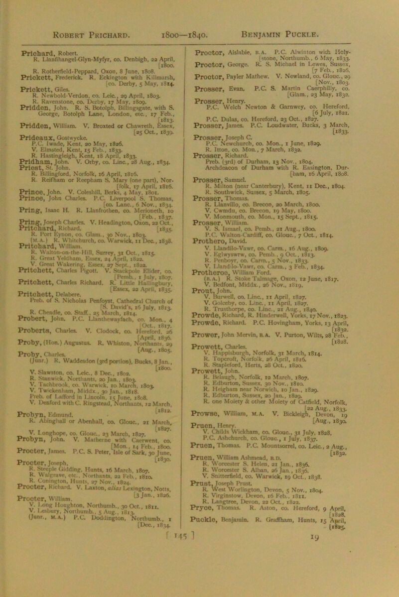Prichard, Robert. R. Llanfihangel-Glyn-Myfyr, co. Denbigh, 22 April, [1800. R. Rotherfield-Peppard, Oxon, 8 June, 1808. Prickett, Frederick. R. Eckington with Kiiimarsh, [co. Derby, 5 May, 1314. Prickett, Giles. R. Newbold-Verdon, co. Leic., 29 April, 1803. R. Ravenstone, co. Derby, 17 May, 1809. Pridden, John. R. S. Botolph, Billingsgate, with S. George, Botolph Lane, London, etc., 17 Feb., Pridden, William. V. Broxted or Chawreth, Essex, [25 Oct., 1839. Prideaux, Gostwycke. P.C. iwade, Kent, 20 May, 1826. V. Elmsted, Kent, 15 Feb., 1833. R. Hastingleigh, Kent, 18 April, 1833. Pridham, John. V. Orby, co. Line., 28 Aug., 1834. Priest, St. John. R. Billingford, Norfolk, 16 April, 1816. R. Reifham or Reepham S. Mary (one part), Nor- [folk, 17 April, 18x6. Prince, John. V. Coleshill, Berks, 4 May, 1801. Prince, John Charles. P.C. Liverpool S. Thomas, [co. Lane., 6 Nov., 1834. Pring, Isaac H. R. Llanfrothen, co. Merioneth, 10 [Feb., 1837. Pring, Joseph Charles. V. Headington, Oxon, 22 Oct., Pritchard, Richard. [1835. R. Port Eynon, co. Glam., 30 Nov., 1803. (m.a.) R. Whitchurch, co. Warwick, 11 Dec., 1838. Pritchard, William. R. Walton-on-the-Hill, Surrey, 31 Oct., 1815. R. Great Yeldham, Essex, 24 April, 1822. V. Great Wakering, Essex, 27 Sept., 1822. Pritchett, Charles Pigott. V. Sttckpolc Elidcr, co. ^ [Pemb., t July, 1807. Pritchett, Charles Richard. R. Little Hallingbury, _ , . [Essex, 22 April, 1835. Pritchett, Delabere. Preb. of S. Nicholas Penfoyst, Cathedral Church of [S. David's, 16 July, 1813. R. Cheadle, co. Staff., 25 March, 1814. Probert, John. P.C. Lkuithewayfach, co, Mon., 4 _ . i Oct., 1817. Proberts, Charles. V. Clodock, co. Hereford. 26 Proby, (Hon.) Augustus. R. Whiston, N’orthanis^aq Proby, CturW [Aug.. .805. (junr.) R. Waddesdon (3rd portion), Bucks, 8 Jan., ,, [1800. V. Slawston, co. Leic., 8 Dec, 1802. R. Stan wick, Norttiants, 20 Jan., 1803. V. Tach brook, co. W arwick, 10 March, 1803. V. Twickenham, Middx., 30 Jan., 1818. Preb. of I .afford in Lincoln, 15 June, i3o8. V. Denford with C. Ringstead.Northants, 12 March, Probyn, Edmund. R. Abinghall or Abenhall, co. Glouc., 21 March, T, , , [1827. V. I-onghope, co. Glouc., 23 March, 1827. V. Mat her ne with Caerwent, co. [Mon., 14 Feb., 1800. P.C. S. Peter, Isie of Sark, 30 June, Procter, Joseph. l,s3°. R. Steeple Gidding, Hunts, 16 March, 1807. R Wait:rave, etc., Northants, 22 Feb., 1810. R. Conington, Hunts, 27 Nov., 1824, Procter, Richard. V. Laxton, alias Lexington, Notts, Procter, William. 13 Jan'' l826‘ V. Ixxng Houghton, Northumb., 30 Oct., 1811. V. 1 anbury, Northumb., 5 Aug., 1813. (Junr., m.a.) P.C, Doddington, Northumb., 1 [Dec., 1834. .. . Probyn, John. Procter, James. r 745 Prootor, Aislabie, B.A. P.C. Alwinton with Holv- [stone, Northumb., 6 May, 1833. Proctor, George. R. S. Michael in Lewes, Sussex, [7 Feb., 1826. Proctor, Payler Mathew. V. Newland, co. Glouc., 29 [Nov., 1803. Prosser, Evan. P.C S. Martin Caerphilly, co. [Glam., 23 May, 1832. Prosser, Henry. P.C. Welch Newton & Garnwey, co. Hereford, [6 July, 1821. P.C. Dulas, co. Hereford, 23 Oct., 1827. Prosser, James. P.C. Loud water, Bucks, 3 March, [*833. Prosser, Joseph C. P.C. Newchurch, co. Mon., 1 June, 1829. R. Itton, co. Mon., 7 March, 1832. Prosser, Richard. Preb. (3rd) of Durham, 13 Nov., 1804. Archdeacon of Durham with R. Easington, Dur- [ham, 16 April, 1808. Prosser, Samuel. R. Milton (near Canterbury), Kent, 11 Dec., 1804. R. Southwick, Sussex, 5 March, 1805. Prosser, Thomas. R. Llanvillo, co. Brecon, 20 March, 1800. V. Cwmdu, co. Brecon, 19 May, 1800. V. Monmouth, co. Mon., 15 Sept., 1815. Prosser. William. V. S. Ismael, co. Pemb., 21 Aug., 180a P.C. Walton-Cardiff, co. Glouc., 7 Oct., 1814. Prothero, David. V. Llandilo-Vawr, co. Carm., 16 Aug., 1809. V'. Eglwyswrw, co. Pemb., 9 Oct., 1813. R. Penboyr, co. Carm., 5 Nov., 1833. V. I.!and:lo-Vawr, co. Carm., 3 Feb., 1834. Protheroe, William Ford. (b.a.) K. Stoke Talmage, Oxon, 12 June, 1817. V. Bedfont, Middx., 26 Nov., 1819, Prout, John. V. Burwell, co. Line., 11 April, 1827. V. Golceby, co. Lina, 11 April, 1827. R. Trusthorpe, co. Line., 21 Aug., 184a Prowde, Richard, R. Hinderwell, Yorks, 17 Nov., 1823. Prowde, Richard. P.C. Hovingham, Yorks, 13 April, Prowor, John Mervin, b.a. V. Purton, Wilts, 28 Feb., [1828. Prowctt, Charles. V. Happlsburgh, Norfolk, 31 March, 1814. R. Topcroft, Norfolk, 26 April, 1816. R. Stapleford, Herts, 28 Oct., 1820. Prowett, John. R. Bela ugh, Norfolk, 12 March, 1807. R. Ed burton, Sussex, 30 Nov., 181a R. Heigham near Norwich, 10 Jan., 1829. R. Edburton, Sussex, 20 Jan., 1829. R. one Moiety & other Moiety of Catficld, Norfolk, [22 Aug., 1833. Prowse, William, M.A. V. Bickleigh, Devon, 19 „ „ [Aug., 183a Pruen, Henry. V. Childs Wickham, co. Glouc., 31 July, 1828. P.C Ashehurch, co. Glouc., 1 July, 1837. Pruen, Thomas. P.C Mountsorrel, co. Leic., 2 Aug., [l832. Pruen, William Ashmead, b.d. R. Worcester S. Helen, 21 Jan., 1836. R. Worcester S. Alban, 26 Jan., 1836. V. Snittcrfield, co. Warwick, 19 Oct., 1838. Prust. Joseph Prust. R. West Worlington, Devon, 5 Nov., 1804. R. Virginstow, Devon, t6 Feb., 1811. R. Langtree, Devon, 22 Oct., 1822. Pryce, Thomas. R. Aston, co. Hereford, 9 April, „ , , [1828. Puckle, Benjamin. R. Graflfham, Hunts, 15 April, 1*825. 19