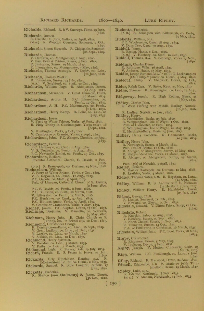 Richards, Richard. R. & V. Caerwys, F'lints, 29 June, [1826. Richards, Russell. R. Ilketshall S. John, Suffolk, 24 April, 1832. (m.a.) R. Wootton Courtney, Somerset, 7 Oct., [1835. Richards, Simon Slocomb. R. Chipstable, Somerset, [26 Sept., 1809. Richards, Thomas. V. Darowen, co. Montgomery, 1 Aug., 1800. V. East Dean & Friston, Sussex, 5 Feb., 1817. R. Jevington, Sussex, 19 March, 1817. R. Llangyniew, co. Montgomery, 3 May, 1826. Richards, Thomas Ascough. V. Cosby, co. Leic., [18 June, 1816. Richards, Thomas Watkin. R. Puttenhani, Surrey, 24 July, 1823. (m.a.) V. Seighford, co. Staff., 30 Oct., 1820. Richards, William Page. R. Abbotstoke, Dorset, [17 Aug., 1811. Richardson, Alexander. V. Great Duninow, Essex, | i6 March, 1804. Richardson, Arthur H. P.C. Llanreithan, co. [Pemb., 12 Oct., 1830. Richardson, A. H. P.C. Manernawen, co. Pemb., [1 Dec., 1830. Richardson, Henry Kemp. R. Leire, co. Leic., 26 [July, 1833. Richardson, James. V. Ferry or Water Friston, Yorks, 16 Sept., 1801. R. Holy Trinity in Goodramgate, Yorks (city), 16 [Sept., 1801. V. Huntington, Yorks, 3 Oct., 1804. V. Cramborne or Crambe, Yorks, 1 Sept., 1823. Richardson, John. P.C. Alsager, Cheshire, 19 Aug., [1833. Richardson, Peter D. P.C. Henfynyw, co. Card., 3 Aug., 1824. V. S. Dogwells, co. Pemb., 30 Aug., 1831. P.C. Newcastle (Little), co. Pemb., 13 Oct., 1835. Richardson, Richard. Precentor Cathedral Church, S. Davids, 2 Feb., [1816. (d.d.) R. Brancepeth, co. Durham, 14 Nov., 1828. Richardson, William. V. Ferry or Water Friston, Yorks, 7 Oct., 1804. V. S. Dogwells, co. Pemb., xi Aug., 1815. P.C. Oncote, co. Staff., 5 April, 1819. Preb. of Llangan, Cathedral Church of S. Davids, [2 June, 1820. P.C. S. Davids, co. Pemb., 2 June, 1820. P.C. Butterton, co. Staff., 28 March, 1821. V. Jeffreyston, co. Pemb., 15 March, 1826. P.C. Henfynyw, co. Card., 30 Aug., 1831. P.C. Huttons-Ambo, Yorks, 30 April, 1832. V. Crambe or Cramborne, Yorks, 7 May, 1832. Richey, Janies. P.C. Slapton, Devon, 17 Oct., 1837. Richings, Benjamin. V. Mancetta, co. Warwick, [9 May, 1816. rist Churc Richman, Henry John. R. Christ Church or S. [Trinity, etc., in Bristol city, 10 Dec., 1813. Richmond, Christopher George. R. Donington-on-Baine, co. Line., 16 Sept., 1829. V. Great Ludford, co. Line., 28 Dec., 1831. V. Legsby, co. Line., 30 March, 1832. V. Sixhills, co. Line., 12 Dec., 1837. Richmond, Henry Sylvester. V. Breedon, co. Leic., 3 March, 1833. V. Ratby, co. Leic., 3 March, 1833. Richmond, Legh. R. 'Purvey, Beds, 19 July, 1805. Ricard, Francis. R. S. Peters in Jersey, 24 Jan., [1800. Rickards, Hely Hutchinson Keating, B.A. R. [Michaelstone Le Pit, co. Glam., 2 May, 1839. Rickards, Samuel. R. Stow Langtoft, Suffolk, 17 [Jan., 1832. Ricketts, Frederick. . _ , R. Shafton (now Shaftesbury) S. James, Dorset, [30 Dec., 18x8. r Ricketts, Frederick. (a.m.) R, Eckington with Kiilamarsh, co. Derby, [4 May, 1819! Ricketts, William, m.a. P.C. Woolvercote, Oxon, 28 Aug., 1834. V. Duns Tew, Oxon, 30 Aug., 1837. Riddell, James. R. Easton, Hants, 1 Dec., 1826. (a.m.) V. Hanbury, co. Staff., 10 Oct., 1836. Riddell, Thomas, m.a. V. Sedbergh, Yorks, 17 Nov., [X840. Ridding, Charles Henry. R. Rollstone, Wilts, 16 April, 1824. V. Andover, Hants, 15 May, 1835. Riddle, Joseph Esmond, M.A. ‘ xst' P.C. Leckhampton [SS. Philip & James, co. Glouc., 4 May, 1840. Rideout, Philip. V. Shapwick, Dorset, 15 Oct., [x8n. Rider, Ralph Carr. V. Stoke, Kent, 25 May, 1810. Ridge, Thomas. R. Knossington, co. Leic., 13 Aug., [x8ox. Ridgeway, Joseph, R. High Roding, Essex, 31 [May, 1834. Ridley, Charles John. R, West Harling with Middle Marling, Norfolk, [xojan., 1826. R. Lading, Norfolk, 10 Jan., 1826. Ridley, Henry. R. Hambleden, Bucks, 23 July, 1800. R. Whippingham, Isle of Wight, 1 Oct., 1802. Preb. of Gloucester, 20 Sept., 1804. R. Whippingham, Isle of Wight, 16 May, 1805. R. Hertingfordbury, Herts, 25 June, 1817. Ridley, Henry Colborne. R. Hambleden, Bucks, [10 June, 1804. Ridley, Henry John. R. Newdegate, Surrey, 2 March, 1814. Preb. (1st) of Bristol, 11 Oct., 1816. R. Abinger, or Abingworth, Surrey, 26 May, 1821. R. Kirby-under-Dale, Yorks, 12 March, 1827. R. Abinger, or Abingworth, Surrey, 23 March, [1827. Preb. (5th) of Norwich, 5 April, 1832. Ridley, Richard. V. Hart or Hartlepole, co. Durham, 10 May, 1808. R. Leathley, Yorks, 4 March, 1826. Ridley, Thomas Yates, A.M. R. Heysham, co. Lane., [24 Sept., 1824. Andrew with S. Nicholas, [in Hertford, 3 July, 1817. Ridley William Henry. R. Hambledon, Bucks, [25 July, 1840. Ridout, George, LL.B. R. Lamiat, Somerset, 11 Feb., 1825. V. Newland, co. Glouc., 15 Oct., 1832. Ridsdale, Edward. V. Ditton Priors, Salop, 11 Dec., [1825. Ridsdale, Robert. R. Knockin, Salop, 17 Aug., 1826. V. Kirdford, Sussex, 29 Sept., 1826. R. North Chapel, Sussex, 13 Sept., 1831. R. Tillington, Sussex, 14 Oct., 1834. Preb. of Fittleworth in Chichester, 16 March, 1835. Ridsdale, William John. P.C. Pool, Yorks, 28 Nov., [1834- Rigby, Christopher. R. Ringmore, Devon, 5 May, 1803. V. Ipplepen, Devon, 4 Feb., 1808. Ritrbv Joseph. V. Hutton Crauswick, Yorks, 29 j r [March, 1819. Rigg. William. P.C. F'lookburgh, co. Lane., i^June, Riley, Richard. R. Marwood, Devon, 24 Aug., 1804. Rimell, Edgcombe, A. a V. Maristow (with Thru- [shelton), Devon, 19 March, 1840. Ripley, Luke, M.A. R. Ilderton, Northumb., 8 Febi, 1833. (M.A.) V. Alnham, Northumb., 14 Feb., 1833. Ridley, William. R. S.