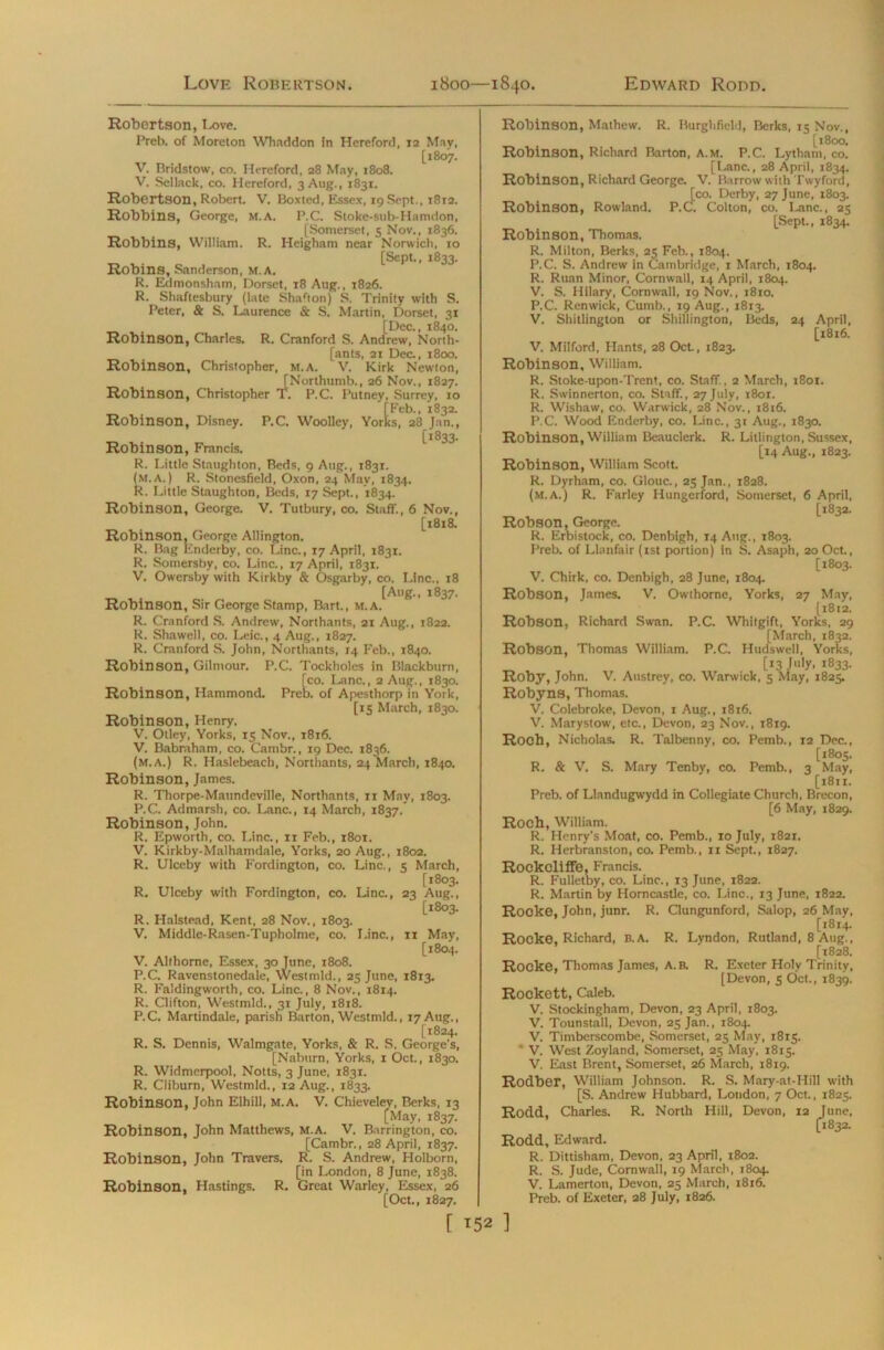 Love Robertson. 1800—1840. Edward Rodd. Robertson, 1-ove. Preb. of Moreton Whaddon in Hereford, 12 May, [1807. V. Bridstow, co. Hereford, 28 May, 1808. V. Sellack, co. Hereford, 3 Aug., 1831. Robertson, Robert. V. Boxted, Essex, 19 Sept., T812. Robbins, George, M.A. P.C. Stoke-sub-Hamdon, [Somerset, s Nov., 1836. Robbins, William. R. Heigham near Norwich, 10 [Sept., 1833. Robins, Sanderson, m.A. R. Edmonsham, Dorset, 18 Aug., 1826. R. Shaftesbury (late Sharton) S. Trinity with S. Peter, & S. Laurence & S. Martin, Dorset, 31 [Dec., 1840. Robinson, Charles. R. Cranford S. Andrew, North- [ants, 21 Dec., 1800. Robinson, Christopher, m.a. V. Kirk Newton, [Northumb., 26 Nov., 1827. Robinson, Christopher T. P.C. Putney, Surrey, 10 [Feb., 1832. Robinson, Disney. P.C. Woolley, Yorks, 28 Jan., [1833. Robinson, Francis. R. Little Staughton, Beds, 9 Aug., 1831. (m.a.) R. Stoncsfield, Oxon, 24 May, 1834. R. Little Staughton, Beds, 17 Sept., 1834. Robinson, George. V. Tutbury, co. Staff., 6 Nov., [1818. Robinson, George Allington. R. Bag Enderby, co. Line., 17 April, 1831. R. Somersby, co. Line., 17 April, 1831. V. Owersby with Kirkby & Osgarby, co. Line., 18 [Atig., 1837. Robinson, Sir George Stamp, Bart., m.a. R. Cranford S. Andrew, Northants, 21 Aug., 1822. R. Shawell, co. Leic., 4 Aug., 1827. R. Cranford S. John, Northants, 14 Feb., 1840. Robinson, Gilmour. P.C. Tockholes in Blackburn, [co. Lane., 2 Aug., 1830. Robinson, Hammond. Preb. of Apesthorp in York, [15 March, 1830. Robinson, Henry. V. Otley, Yorks, 15 Nov., 1816. V. Babraham, co. Cambr., 19 Dec. 1836. (m.a.) R. Haslebeach, Northants, 24 March, 1840. Robinson, James. R. Thorpe-Maundeville, Northants, 11 May, 1803. P.C. Admarsh, co. Lane., 14 March, 1837. Robinson, John. R. Epworth, co. Line., xi Feb., 1801. V. Kirkby-Malhamdale, Yorks, 20 Aug., 1802. R. Ulceby with Fordington, co. Line., 5 March, [1803. R. Ulceby with Fordington, co. Line., 23 Aug., [1803. R. Halstead, Kent, 28 Nov., 1803. V. Middle-Rasen-Tupholme, co. Line., 11 May, [1804. V. Althome, Essex, 30 June, 1808. P.C. Ravenstonedale, Westmld., 25 June, 1813. R. Faldingworth, co. Line., 8 Nov., 1814. R. Clifton, Westmld., 31 July, 1818. P.C. Martindale, parish Barton, Westmld., 17 Aug., [1824. R. S. Dennis, Walmgate, Yorks, & R. S. George’s, [Naburn, Yorks, 1 Oct., 1830. R. Widmerpool, Notts, 3 June, 1831. R. Clibum, Westmld., 12 Aug., 1833. Robinson, John Elhill, M.A. V. Chieveley, Berks, 13 [May, 1837. Robinson, John Matthews, M.A. V. Barrington, co. [Cambr., 28 April, 1837. Robinson, John Travers. R. S. Andrew, Holborn, [in London, 8 June, 1838. Robinson, Hastings. R. Great Warley, Essex, 26 [Oct., 1827. Robinson, Mathew. R. Iiurghfield, Berks, 15 Nov., [1800. Robinson, Richard Barton, A.M. P.C. Lythain, co. [Lane., 28 April, 1834. Robinson, Richard George. V. Barrow with Twyford, [co. Derby, 27 June, 1803. C. Ci Robinson, Rowland. P.CT. Colton, co. Lane., 25 [Sept., 1834. Robinson, Thomas. R. Milton, Berks, 25 Feb., 1804. P.C. S. Andrew in Cambridge, 1 March, 1804. R. Ruan Minor, Cornwall, 14 April, 1804. V. S. Hilary, Cornwall, 19 Nov., 1810. P.C. Renwick, Cumb., 19 Aug., 1813. V. Shitlington or Shillington, Beds, 24 April, [1816. V. Milford, Hants, 28 Oct., 1823. Robinson, William. R. Stoke-upon-Trent, co. Staff., 2 March, i8or. R. Swinnerton, co. Staff., 27 July, 1801. R. Wishaw, co. Warwick, 28 Nov., 1816. P.C. Wood Enderby, co. Line., 31 Aug., 1830. Robinson, William Beauclerk. R. Litlington, Sussex, [14 Aug., 1823. Robinson, William Scott. R. Dyrham, co. Glouc., 25 Jan., 1828. (m.a.) R. Farley Hungerford, Somerset, 6 April, [1832. Robson, George. R. Erbistock, co. Denbigh, T4 Aug., 1803. Preb. of Llanfair (1st portion) in S. Asaph, 20 Oct., [1803. V. Chirk, co. Denbigh, 28 June, 1804. Robson, James. V. Owthorne, Yorks, 27 May, [1812. Robson, Richard Swan. P.C. Whitgift, Yorks, 29 [March, 1832. Robson, Thomas William. P.C. Hudswell, Yorks, [13 July, 1833. Roby, John. V. Austrey, co. Warwick, 5 May, 1825. Robyns, Thomas. V. Colebroke, Devon, 1 Aug., 1816. V. Marystow, etc., Devon, 23 Nov., 1819. Roch, Nicholas. R. Talbenny, co. Pemb., 12 Dec., [1805. R. & V. S. Mary Tenby, co. Pemb., 3 May, [i8ti. Preb. of Llandugwydd in Collegiate Church, Brecon, [6 May, 1829. Roch, William. R. Henry's Moat, co. Pemb., 10 July, 1821. R. Herbranston, co. Pemb., 11 Sept., 1827. Rockcliffe, Francis. R. Fulletby, co. Line., 13 June, 1822. R. Martin by Homcastle, co. Line., 13 June, 1822. Rocke, John, junr. R. Clungunford, Salop, 26 May, [1814. Rocke, Richard, B. A. R. Lyndon, Rutland, 8 Aug., [1828. Rocke, Thomas James, A. B. R. Exeter Holy Trinity, [Devon, 5 Oct., 1839. Rockett, Caleb. V. Stockingham, Devon, 23 April, 1803. V. Tounstall, Devon, 25 Jan., 1804. V. Timberscombe, Somerset, 25 May, 1815. ’ V. West Zoyland, Somerset, 25 May, 1815. V. East Brent, Somerset, 26 March, 1819. Rodber, William Johnson. R. S. Mary-at-Hill with [S. Andrew Hubbard, London, 7 Oct., 1825. Rodd, Charles. R. North Hill, Devon, 12 June, [1832. Rodd, Edward. R. Dittisham, Devon, 23 April, 1802. R. S. Jude, Cornwall, 19 March, 1804. V. Lamerton, Devon, 25 March, 1816. Preb. of Exeter, 28 July, 1826.