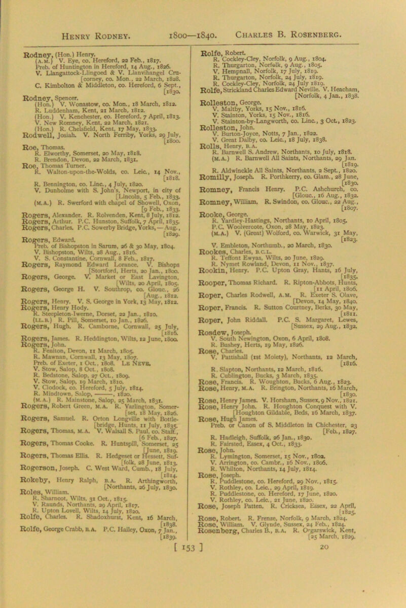 Henry Rodney. 1800—1840. Charles B. Rosenberg. Rodney, (Hon.) Henry. (a.m.) V. Eye, co. Hereford, 22 Feb., 1817. Preb. of Huntington in Hereford, 14 Aug., 1826. V. Llangattock-Llingoed & V. Llanvihangel Cra- [corney, co. Mon., 22 March, 1828. C. Kimbolton & Middleton, co. Hereford, 6 Sept., [1830. Rodney. Spencer. (Hon.) V. Wonastow, co. Mon., 18 March, 1812. R. Luddenham, Kent, 21 March, 1812. (Hon.) V. Kenchester, co. Hereford, 7 April, 1813. V. New Romney, Kent, 22 March, 1821. (Hon.) R. Chelsfield, Kent, 17 May, 1833. Rodwell, Josiah. V. North Ferriby, Yorks, 29 July, [1800. Roe, Thomas. R. Elworthy, Somerset, 20 May, 1818. R. Brendon, Devon, 22 March, 1831. Roe, Thomas Turner. R. Walton-upon-the-Wolds, co. Leia, R. V. 14 Nov., [1818. (M.A.) Bennington, co. Lina, 4 July, 1820. Dunholme with S. John’s, Newport, in city of [Lincoln, 5 Feb., 1833. R. Swerford with chapel of Showell, Oxon, [9 Feb., 1833. Rogers, Alexander. R. Rolvenden, Kent, 8 July, 1812. Rogers, Arthur. P.C. Hunston, Suffolk, 7 April, 1835. Rogers, Charles. P.C. Sowerby Bridge, Yorks, — Aug., [1829. Rogers, Edward. Preb. of Bishopston in Sarum, 26 & 30 May, 1804. V. Bishopston. Wilts, 28 Aug., 1816. V. S. Constantine, Cornwall, 8 Feb., 1817. Raymond Edward Lorance. V. Bishops [Stortford, Herts, ao Jan., 1800. George. V. Market or East Lavington, [Wilts, ao April, 1803. George H. V. Southrop, co. Glonc., 26 [Aug., 1812. George in York, 13 May, 1812. Rogers, Rogers, Rogers, Rogers, Henry. V. S, Rogers, Henry Hody. R. Steepletonlweme, Dorset, 22 Jan., 1810. (i.l.h.) R. Pill, Somerset, 10 Jan., 1826. Rogers, Hugh. R. Camborne, Cornwall, 25 July, [181& Rogers, James. R. Heddington, Wilts, 12 June, 1800. Rogers, John. R. Feniton, Devon, ir March, 1805. R. Mawnan, Cornwall, 13 May, 1807. Preb. of Exeter, 1 Oct., 1808. Le NEVB. V. Stow, Salop, 8 Oct., 1808. R. Bedstone, Salop, 27 Oct., 1809. V. Stow, Salop, 19 March, 1810. V. Clodock, co. Hereford, 5 July, 1814. R. Mindtown, Salop, , 1820. (m.a.) R. Mainstone, Salop, 25 March, 1831. Rogers, Robert Green, M.A. R. Yarlington, Somer- [set, 18 May, 1826. Rogers, Samuel. R. Orton Longville with Bottle- [bridge, Hunts, 11 July, 1835. Rogers, Thomas, m.a. V. Walsall S. Paul, co. Start., [6 Feb., 1827. Rogers, Thomas Cooke. R. Huntspill, Somerset, 25 [June, 1819. Rogers, Thomas Ellis. R. Hedgeset or Hessett, Suf- [folk, 28 June, 1813. Rogerson, Joseph. C. West Ward, Cumb., x8 July, Rokeby, Henry Ralph, b.A. R. Arthingworth] [Northants, 26 July. 1830. Roles. William. R. Sharncot, Wilts, 31 Oct., 1815. V. Raunds, Northants, 29 April, 1817. R. Upton Lovell, Wilts, 14 July, 1820. Rolfe, Charles. R. Shadoxhurst, Kent, 16 March, [1838. Rolfe, George Crabb, B. A. P.C. Hailey, Oxon, 7 Jan., [1839. Rolfe, Robert. R. Cockley-Gey, Norfolk, 9 Aug., 1804. R. Thurgarton, Norfolk, 9 Aug., 1805. V. Hempnall, Norfolk, 17 July, 1819. R. Thurgarton, Norfolk, 24 July, 1819. R. Cockley-Cley, Norfolk, 24 July 1819. Rolfe, Strickland Charles Edward Neville. V. Heacham, ’ [Norfolk, 4 Jan., 1838. Rolleston, George. V. Maltby, Yorks, 15 Nov., 1816. V. Stainton, Yorks, 15 Nov., 1816. V. Stainton-by-Langworth, co. Lina, 3 Oct., 1823. Rolleston, John. V. Burton-Joyce, Notts, 7 Jan., 1822. V. Great Dalby, co. Leic., 18 July, 1838. Rolls, Henry, B.A. R. Barnwell S. Andrew, Northants, 10 July, 1818. (m.a.) R. Barnwell All Saints, Northants, 29 Jan. [1819. R. Aldwinckle All Saints, Northants, 2 Sept., 1820. Romilly, Joseph. R. Porthkerry, co. Glam., 28 June, [1830. Romney, Francis Henry. P.C. Ashchurch, co. [Glouc., 16 Aug., 1832. Romney, William. R. Swindon, co. Glouc., 22 Aug., [1807. Rooke, George. R. YardleyHastings, Northants, 10 April, 1805. P.C Woolvercote, Oxon, 28 May, 1823. (m.a.) V. (Great) Wolford, co. Warwick, 31 May, [1823. V. Embleton, Northumb., 20 March, 1830. Rookes, Charles, B.C.L. R. Teffont Ewyas, Wilts, 20 June, 1829. R. Nymet Rowland, Devon, 11 Nov., 1837. Rookin’ Henry. P.C. Upton Gray, Hants, 16 July, Rooper,Thomas Richard. R. Ripton-Abbots, limits, [11 April, 1806. Roper, Charles Rodwell, A.M. R. Exeter S. Olave, [Devon, 14 May, 1840. Roper, Francis. R. Sutton Courtney, Berks, 30 May, [1811. Roper, John Riddall. P.C. S. Margaret, Lewes, [Sussex, 29 Aug., 1832. Rosdow, Joseph. V. South Newington, Oxon, 6 April, 1808. R. Bushey, Herts, 19 May, 1826. Rose, Charles. V. Pattishall (1st Moiety), Northants, 12 March, [1816. R. Slapton, Northants, 12 March, x8t6. R. Cublington, Bucks, 3 March, 1835. Rose, Francis. R. Woughton, Bucks, 6 Aug., 1823. Rose, Henry, M.A. R. Brington, Northants, 16 March, [1830. Rose, Henry James. V. Horsham, Sussex, 9 Nov., 1821. Rose, Henry John. R. Houghton Conquest with V. [Houghton Gildable, Beds, 16 March, 1837. Rose, Hugh James. Preb. or Canon of S. Middleton In Chichester, 23 [Feb., 1827. R. Hadleigh, Suffolk, 26 Jan., 1830. R. Fairs ted, Essex, 4 Oct., 1833. Rose, John. R. Lymington, Somerset, 15 Nov., 180a. V. Arrington, co. Cambr., 16 Nov., 1806. R. Whilton, Northants, 14 July, 18x4. Rose, Joseph. R. Puddlestone, co. Hereford, 29 Nov., 1815. V. Rothley, co. Leia, 29 April, 1819. R. Puddlestone, co. Hereford, 17 June, 1820. V. Rothley, co. Leic., 21 June, 1820. Rose. Joseph Patten. R. Cricksea, Essex, 22 April, [1825. Rose, Robert. R. Frenze, Norfolk, 9 March, 1824. Rose, William. V. Glynde, Sussex, 24 Feb., 1824. Rosenborg, Charles B., b.a. R. Ogarswick, Kent, [25 March, 1829.
