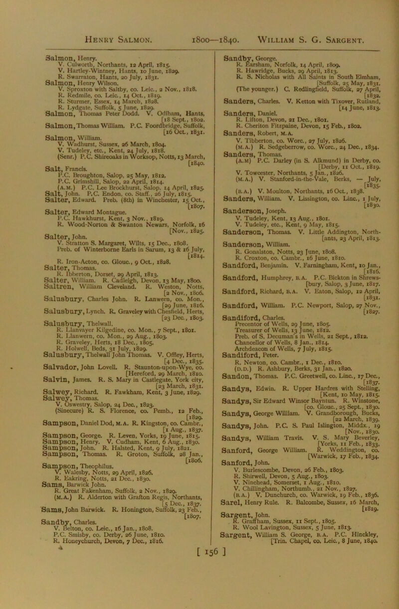 Salmon, Henry. V. Culworth, Northants, 12 April, 1815. V. Hartley-Wintney, Hants, 10 June, 1829. R. Swarraton, Hants, 20 July, 1831. Salmon, Henry Wilson. V. Sproxton with Saltby, co. Leic., 2 Nov., 18x8. R. Redmile, co. Leic., 14 Oct., 1819. R. Sturmer, Essex, 14 March, 1828. R. Lydgate, Suffolk, 5 June, 1829. Salmon, Thomas Peter Dodd. V. Odiham, Hants, [18 Sept., 1802. Salmon, Thomas William. P.C. Foordbridge, Suffolk, [16 Oct., 1831. Salmon, William. V. Wadhurst, Sussex, 26 March, 1804. V. Tudeley, etc., Kent, 24 July, 1818. (Senr.) P.C. Shireoaks in Worksop, Notts, 13 March, [1840. Salt, Francis. P.C. Broughton, Salop, 25 May, 1812. P.C. Grimshill, Salop, 22 April, 1814. (a.m. ) P.C. Lee Brockhurst, Salop. 14 April, 1825. Salt, John. P.C. Endon, co. Staff., 26 July, 1815. Salter, Edward. Preb. (8tb) in Winchester, 15 Oct., [1807. Salter, Edward Montague. P.C. Hawkhurst, Kent, 3 Nov., 1819. R. Wood-Norton & Swanton Newars, Norfolk, 16 [Nov., 1825. Salter, John. V. Stratton S. Margaret, Wilts, 15 Dec., 1808. Preb. of Winterborne Earls in Sarum, 13 & 16 July, [1814. R. Iron-Acton, co. Glouc., 9 Oct., 1828. Salter, Thomas. R. Ibberton, Dorset, 29 April, 1813. Salter, William. R. Cadleigh, Devon, 13 May, 1800. Saltren, William Cleveland. R. Weston, Notts, [2 Nov., 1806, Salusbury, Charles John. R. Lanwern, co. Mon., [29 June, 1816. Salusbury, Lynch. R. Graveley with Chesfield, Herts, [23 Dec., 1803. Salusbury, Thelwall. R. Llanvayer Kilgedine, co. Mon., 7 Sept., 1801. R. Llanwern, co. Mon., 29 Aug., 1803. R. Graveley, Herts, 18 Dec., 1805. R. Holwell, Beds, 31 July, 1829. Salusbury, Thelwall John Thomas. V. Offley, Herts, [4 Dec., 1835. Salvador, John Lovell. R. Staunton-upon-Wye, co. [Hereford, 29 March, 1810. Salvin, James. R. S. Mary in Castlegate, York city, [23 March, 1831. Salwey, Richard. R. Fawkham, Kent, 3 June, 1829. Salwey, Thomas. V. Oswestry, Salop, 24 Dec., 1823. (Sinecure) R. S. Florence, co. Pemb., 12 Feb., [1829. Sampson, Daniel Dod, M.A. R. Kingston, co. Cambr., [1 Aug., 1837. Sampson, George. R. Leven, Yorks, 19 June, 1815. Sampson, Henry. V. Cudham, Kent, 6 Aug., 1830. Sampson, John. R. Halsted, Kent, 9 July, 1821. Sampson, Thomas. R. Groton, Suffolk, 28 Jan., [1806. Sampson, Theophilus. Walesby, Notts, 29 April, 1826. R. Eakring, Notts, 21 Dec., 1830. Sams, Barwick John. R. Great Fakenham, Suffolk, 2 Nov., 1829. (m.a.) R, Alderton with Grafton Regis, Northants, [5 Dec., 1837. Sams, John Barwick. R. Honington, Suffolk, 23 Feb., [1807. Sandby, Charles. V. Belton, co. Leic., 16 Jan., 1808. P.C. Smisby, co. Derby, 26 June, 1810. R. Honeychurcb, Devon, 7 Dec., 1816. A Sandby, George. R. Earsham, Norfolk, 14 April, 1809. R. Hawridge, Bucks, 29 April, 18x3. R. S. Nicholas with All Saints in South Elmham, [Suffolk, 23 May, 1831. (The younger.) C. Redlingfield, Suffolk, 27 April, [1832. Sanders, Charles. V. Ketton with Tixover, Rutland, [14 June, 1813. Sanders, Daniel. R. Lifton, Devon, 21 Dec., 1801. R. Cheriton Fitzpaine, Devon, 15 Feb., 1802. Sanders, Robert, m.a. V. Tibberton, co. Wore., 27 July, 1826. (m.A.) R. Sedgeberrow, co. Wore., 24 Dec., 1834. Sanders, Thomas. (a.m) P.C. Darley (in S. Alkmund) in Derby, co. [Derby, 11 Oct., 18x9. V. Towcester, Northants, 5 Jan., 1826. (m.a.) V. Stanford-in-the-Vale, Berks, — July, [*835. (b.A.) V. Moulton, Northants, 16Oct., 1838. Sanders, William. V. Lissington, co. Line., 1 July, [1830. Sanderson, Joseph. V. Tudeley, Kent, 13 Aug., 1801. V. Tudeley, etc., Kent, 9 May, 1815. Sanderson, Thomas. V. Little Addington, North- erns, 23 April, X813. Sanderson, William. R. Gonalston, Notts, 23 June, 1808. R. Croxton, co. Cambr., 16 June, 1810. Sandford, Benjamin. V. Faminghain, Kent, 10 Jan., [1816. Sandford, Humphrey, B.A. P.C. Bickton in Shrews- bury, Salop, 3 June, 1817. Sandford, Richard, B.A. V. Eaton, Salop, 12 April, [1831. Sandford, William. P.C. Newport, Salop, 27 Nov., [1827. Sandiford, Charles. Precentor of Wells, 29 June, 1805. Treasurer of Wells, 13 June, 1812. Preb. of S. Decuman’s in Wells, 21 Sept., 1812. Chancellor of Wells, 8 Jan., 1814. Archdeacon of Wells, 7 July, 1815. Sandiford, Peter. R. Newton, co. Cambr., 1 Dec., 1810. (d.d.) R. Ashbury, Berks, 31 Jan., 1820. Sandon, Thomas. P.C. Greetwell, co. Line., 17 Dec., [1837. Sandys, Edwin. R. Upper Hardres with Stelling, [Kent, 10 May, 1815. Sandys, Sir Edward Winsor Bayntun. R. Winstone, [«>. Glouc., 25 Sept., 18 Sandys, George William. V. Grandborough, Bucl [22 March, 1839. Sandys, John. P.C. S. Paul Islington, Middx., 19 [Nov., 1830. Sandys, William Travis. V. S. Mary Beverley, [Yorks, 11 Feb., 1833, Sanford, George William. R. Weddington, co. [Warwick, 17 Feb., 1834. Sanford, John. V. Burlescombe, Devon, 26 Feb., 1803. R. Shirwell, Devon, 5 Aug., 1803. V. Ninehead, Somerset, 1 Aug., 1810. V. Chillingham, Northumb., 21 Nov., 1827. (b.A.) V. Dunchurch, co. Warwick, 19 Feb., 1836. Sarel, Henry Rule. R. Balcombe, Sussex, 16 March, [1819. Sargent, John. R. Graffham, Sussex, 11 Sept., 1805. R. Wool Lavington, Sussex, 5 June, 1813. Sargent, William S. George, b.a. P.C. Hinckley, [Trin. Chapel, co. Leic., 8 June, 1840.