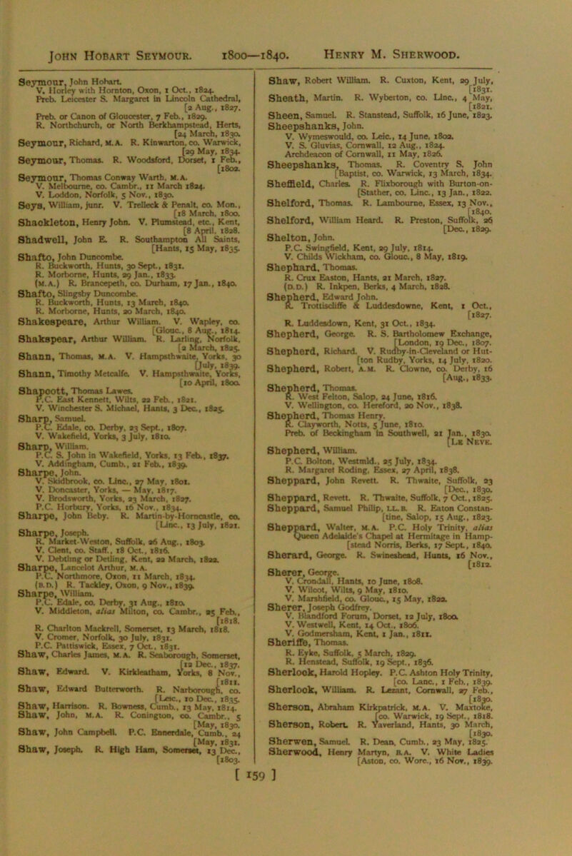 John Hobart Seymour. 1800—1840, Seymour, John Hobart. V. Honey with Hornton, Oxon, i Oct., 1824. Prcb. Leicester S. Margaret in Lincoln Cathedral, [a Aug., 1827. Preb. or Canon of Gloucester, 7 Feb., 1829. R. Northchurcb, or North Berkhampstead, Herts, [24 March, 1830. Seymour, Richard, M. A. R. Kin wart on, co. Warwick, [29 May, 1834. Seymour, Thomas. R. Woodsford, Dorset, 1 Feb., [1802. Seymour, Thomas Conway Warth, m.a. V. Melbourne, co. Cambr., 11 March 1824. V. Loddon, Norfolk, 5 Nov., 1830. Seys, William, junr. V. Trelleck & Penalt, co. Mon., [18 March, 1800. Shackleton, Henry John. V. Plumstead, etc., Kent, [8 April, 1828. Shadwell, John E. R. Southampton All Saints, [Hants, 15 May, 1835. Shafto, John Duncombe. R. Buckworth, Hunts, 30 Sept., 1831. R. Morbome, Hunts, 29 Jan., 1833. (m.a.) R. Branoepeth, co. Durham, 17 Jan., 1840. Shafto, Slingsby Duncombe. R. Buckworth, Hunts, 13 March, 1840. R. Morborne, Hunts, 20 March, 184a Shakespeare, Arthur William. V. Wapley, co. [Glouc., 8 Aug., 1814. Shakspear, Arthur William. R. Larling, Norfolk. [2 March, 1825. Shann, Thomas, M.A. V. Hampsthwaite, Yorks. 30 [July. 1839. Shann, Timothy Metcalfe. V. Hampsthwaite, Yorks, [to April, 180a Shapcott, Thomas Lawes. P.C. East Kennett, Wilts, 22 Feb.. 1821. V. Winchester S. Michael, Hants, 3 Dec., 1825. Sharp, Samuel. P.C Edale, co. Derby, 23 Sept., 1807. V. Wakefield, Yorks, 3 July, 1810. Sharp, William. P.C S. John in Wakefield, Yorks, 13 Feb., 1837. V. Addingham, Curab., at Feb., *839. Sharpe. John. V. Skidbrook, co. Line., 27 May. 1801. V. Doncaster, Yorks. — May, 1817. V. Brodsworth, Yorks, 23 March, 1827. P.C. Horbury, Yorks, 16 Nov., 1834. Sharpe, John Bcby. R. Martin-by-Homcastle, co. [Line., 13 July, 1821. Sharpe, Joseph. R. Market-West on, Suffolk, 26 Aug., 1803. V. Clent, co. Staff., t8 Oct., 1816. V. Debtlmg or Detling, Kent, 22 March, 1822. Sharpe, Lancelot Arthur, M. A. P.C. Northmore, Oxon, ti March, 1834. (b.d.) R. Tackley, Oxon, 9 Nov., 1839. Sharpe, William. P.C. Edale, co. Derby, 31 Aug., x8ia V. Middleton, alias Milton, co. Cambr., 25 Feb., [1818. R. Charlton Mackrcll, Somerset. 13 March, 1818. V. Cromer, Norfolk. 30 July, 1831. P.C. Pattiswick, Elssex, 7 Oct., 1831. Shaw, Charles James, M.A. R. Sea borough, Somerset, [12 Dec., 1837. Shaw, Edward. V. Kirkleatham, Yorks, 8 Nov., [1811. Shaw, Edward Butterworth. R. Narborough. co. [Lac., jo Dec., 1835. Shaw, Harrison. R. Bowncss, Cumb., *3 May, 1814. Shaw, John, m.a. R. Conington, co. Cambr., 5 [May, 1830. Shaw, John Campbell. P.C. Ennerdale, Cumb., 24 [May, 1831. Shaw, Joseph. R. High Ham, Somerset, 13 Dec., [1803. Shaw, Robert William. R. Cuxton, Kent, 29 July, [1831. Sheath, Martin. R. Wyberton, co. Line., 4 May, [1821. Sheen, Samuel R. Stanstead, Suffolk, 16 June, 1823. Sheepshanks, John. V. Wymeswould, co. Lcic., 14 June, 1802. V. S. Gluvias, Cornwall, 12 Aug., 1824. Archdeacon of Cornwall, n May, 1826. Sheepshanks, Thomas. R. Coventry S. John [Baptist, co. Warwick, 13 March, 1834. Sheffield, Charles. R. Flixborough with Burton-on- [Stather, co. Line., 13 Jan., 1822. Shelford, Thomas. R. Lam bourne, Essex, 13 Nov., [1840. Shelford, William Heard. R. Preston, Suffolk, 26 [Dec., 1829. Shelton, John. P.C Swingfield, Kent, 29 July, 1814. V. Childs Wickham, co. Glouc., 8 May, 18x9. Shephard, Thomas. R. Crux Easton, Hants, 21 March, 1827. (o.D.) R. Inkpen, Berks, 4 March, 1828. Shepherd, Edward John. K. Trottiscliffe & Luddesdowne, Kent, 1 Oct., [1827. R. Luddesdown, Kent, 31 Oct., 1834. Shepherd, George. R. S. Bartholomew Exchange, [London, 19 Dec., 1807. Shepherd, Richard. V. Rudby-in-Cleveland or Hut- [ton Rudby, Yorks, 14 July, 1820. Shepherd, Robert, a.m. R. Clowne, co. Derby, 16 [Aug., 1833. Shepherd, Thomas. R. West Felton, Salop, 24 June, x8x6. V. Wellington, co. Hereford, 20 Nov., 1838. Shepherd, Thomas Henry. R. Clayworth, Notts. 5 June, 1810. Preb. of Beckingham in Southwell, 21 Jan., 183a [Lk Nevk. Shepherd, William. P.C. Bolton, Westmld., 25 July, 1834. R. Margaret Roding, Essex, 27 April, 1838. Sheppard, John Revett. R. Thwaite, Suffolk, 23 [Dec., 1830. Sheppard, Revett. R, Thwaite, Suffolk, 7 Oct., 1825. Sheppard, Samuel Philip, EL. a R. Eaton Constan- tine, Salop, 15 Aug., 1823. Sheppard, Walter, m.a. P.C. Holy Trinity, alias Queen Adelaide's Chapel at Hermitage in Hamp- stead Norris, Berks, 17 Sept, 1840. Sherard, George. R. Swineshead, Hunts, 16 Nov., [1812. Sherer, George. V. CrondalT. Hants, 10 June, 1808. V. Wilcot, Wilts, 9 May, 1810. V. Marshfield, 00. Glouc., 15 May, 1822. Sherer, Joseph Godfrey. V. Blandford Forum, Dorset. 12 July, 180a V. Westwell, Kent, 14 Oct., 1806. V. Godmersham, Kent, 1 Jan., 1811. Sheriffo, Thomas. R. Eyke, Suffolk, 5 March, 1829. R. Henstead, Suffolk, 19 Sept., 1836. Sherlook, Harold Hopiey. P.C Ashton Holy Trinity, [co. Lane., 1 Feb., 1839. Sherlook, William. R. Lezant, Cornwall, 27 Feb., Sherson, Abraham Kirkpatrick, m.a. V. Maxtoiie, [co. Warwick, 19 Sept., 18x8. Sherson, Robert. R. Yaverland, Hants, 30 March, [1830. Sherwen, Samuel. R. Dean. Cumb., 23 May, 1825. Sherwood, Henry Martyn, a A. V. White Ladies [Aston, co. Wore., 16 Nov., 1839.