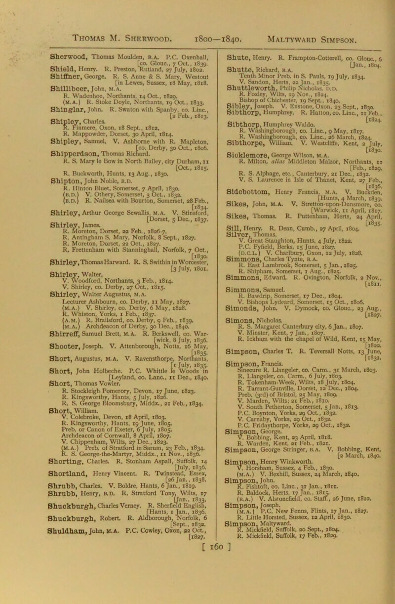 -Vfc- Sherwood, Thomas Moulden, B.A. P.C. Oxenhall, [co. Glouc., 7 Oct., 1839. Shield, Henry. R. Preston, Rutland, 27 July, 1802. Shiffner, George. R. S. Anne & S. Mary, Westout [in Lewes, Sussex, 18 May, 1818. Shilliheer, John, m.a. R. Wadenhoe, Northants, 14 Oct., 1829. (m.a.) R. Stoke Doyle, Northants, 19 Oct., 1833. Shinglar, John. R. Swaton with Spanby, co. Line., [2 Feb., 1813. Shipley, Charles. K. Finmere, Oxon, 18 Sept., 1812. R. Mappowder, Dorset, 30 April, 1814. Shipley, Samuel. V. Ashbome with R. Mapleton, [co. Derby, 30 Oct., 1806. Shipperdson, Thomas Richard. R. S. Mary le Bow in North Bailey, city Durham, 11 [Oct., 1815. R. Buckworth, Hunts, 13 Aug., 1830. Shipton, John Noble, b.d. R. Hinton Bluet, Somerset, 7 April, 1830. IB.n.l V. Othery, Somerset, 3 Oct, 1832. b.d.) R. Nailsea with Bourton, Somerset, 28 Feb., [1834. Shirley, Arthur George Sewallis, m.a. V. Stinsford, [Dorset, 5 Dec., 1837. Shirley, James. R. Morcton, Dorset, 22 Feb., 1826-7. R. Antingham S. Mary, Norfolk, 8 Sept., 1827. R. Moreton, Dorset, 22 Oct., 1827. R. Frettenham with Stanninghall, Norfolk, 7 Oct., [1830. Shirley,Thomas Harward. R. S. Swithin in Worcester, [3 July, 1801. Shirley, Walter. V. Woodford, Northants, 3 Feb., 1814. V. Shirley, co. Derby, 27 Oct., 1815. Shirley, Walter Augustus, M.A. Lecturer Ashbourn, co. Derby, n May, 1827. (m.a.) V. Shirley, co. Derby, 6 May, 1828. R. Whiston, Yorks, 1 Feb., 1837. (a.m.1 R. Brailsford, co. Derby, 9 Feb., 1839. (M.A.) Archdeacon of Derby, 30 Dec., 1840. Shirreff, Samuel Brett, m.a. R. Berkswell, co. War- wick, 8 July, 1836. Shooter, Joseph. V. Attenborough, Notts, 16 May, Short, Augustus, M.A. V. Ravensthorpe, Northants, [1 July, 1835. Short, John Holbeche. P.C. Whittle le Woods in [Leyland, co. Lane., n Dec., 1840. Short, Thomas Vowler. R. Stocldeigh Pomerory, Devon, 17 June, 1823. R. Kingsworthy, Hants, 5 July, 1826. R. S. George Bloomsbury, Middx., 21 Feb., 1834. Short, William. V. Colebroke, Devon, 18 April, 1803. R. Kingsworthy, Hants, 19 June, 1805. Preb. or Canon of Exeter, 6 July, 1805. Archdeacon of Cornwall, 8 April, 1807. V. Chippenham, Wilts, 27 Dec., 1823. (m.a.) Preb. of Stratford in Sarum, 23 Feb., 1834. R. S. George-the-Martyr, Middx., 11 Nov., 1836. Shorting, Charles. R. Stonham Aspall, Suffolk, 14 [July, 1836. Shortland, Henry Vincent. R. Twinstead, Essex, [26 Jan., 1838. Shrubb, Charles. V. Boldre, Hants, 6 Jan., 1819. Shrubb, Henry, B.D. R. Stratford Tony, Wilts, 17 [Jan., 1833, Shuckburgh, Charles Verney. R. Sherfield English, [Hants, 1 Jan., 1836. Shuckburgh, Robert. R. Aldborough, Norfolk, 6 [Sept., 1832. Shuldham, John, M.A. P.C. Cowley, Oxon, 22 Oct., [1827. [ Shute, Henry. R. Frampton-Cotterell, co. Glouc., 6 [Jan., 1804. Shutte, Richard, B.A. Tenth Minor Preb. in S. Pauls, 19 July, 1834. V. Sandon, Herts, 22Jan., 1835. Shuttleworth, Philip Nicholas. D.D. R. Foxley, Wilts, 19 Nov., 1824. Bishop of Chichester, 19 Sept., 1840. Sibley, Joseph. V. Enstone, Oxon, 23 Sept., 1830. Sibthorp, Humphrey. R. Hatton, co. Line., 11 Feb., [1824. Sibthorp, Humphrey Waldo. R. Washingborough, co. Line., 9 May, 1817. R. Washingborough, co. Line., 26 March, 1824. Sibthorpe, William. V. Westcliffe, Kent, 2 July, [1830. Sicklemore, George Wilson, m.a. R. Milton, alias Middleton Malzor, Northants, n [Feb., 1829. R. S. Alphage, etc., Canterbury, 21 Dec., 1832. V. S. Laurence in Isle of Thanet, Kent, 27 Feb., Sidebottom, Henry Francis, m.a, V. Buckden, [Hunts, 4 March, 1839. Sikes, John, M.A. V. Stretton-upon-Dunsmore, co. [Warwick, 11 April, 1817. Sikes, Thomas. R. Puttenham, Herts, 24 April, [1835. Sill, Henry. R. Dean, Cumb., 27 April, 1804. Silver, Thomas. V. Great Staughton, Hunts, 4 July, 1822. P.C. Fyfield, Berks, 15 June, 1827. (d.c.L.) V. Charlbury, Oxon, 12 July, 1828. Simmons, Charles Tynte, B.A. R. East Lambrook, Somerset, 5 Jan., 1825. R. Shipham, Somerset, r Aug., 1825. Simmons, Edward. R. Ovington, Norfolk, 2 Nov., [1811. Simmons, Samuel. R. Bawdrip, Somerset, 17 Dec., 1804. V. Bishops Lydeard, Somerset, 15 Oct., 1806. Simonds, John. V. Dymock, co. Glouc., 23 Aug., [1827. Simons, Nicholas. R. S. Margaret Canterbury city, 6 Jan., 1807. V. Minster, Kent, 7 Jan., 1807. R. Ickhajn with the chapel of Wild, Kent, 15 May, [1822. Simpson, Charles T. R. Teversall Notts, 13 June, [1831. Simpson, Francis. Sinecure R. Llangeler, co. Carm., 31 March, 1803. R. Llangeler, co. Carm., 6 July, 1803. R. Tokenham-Week, Wilts, 18 July, 1804. R. Tarrant-Gunville, Dorset, 12 Dec., 1804. Preb. (3rd) of Bristol, 25 May, 1809. V. Marden, Wilts; 21 Feb., 1810. V. South Petherton, Somerset, 5 Jan., 1813. P.C. Boynton, Yorks, 29 Oct., 1832. V. Carnaby, Yorks, 29 Oct., 1832. P.C. Fridaythorpe, Yorks, 29 Oct., 1832. Simpson, George. V. Bobbing, Kent, 23 April, 1818. R. Warden, Kent, 21 Feb., 1821. Simpson, George Stringer, b.a. V. Bobbing, Kent, [2 March, 1840. Simpson, Henry Winkworth. V. Horsham, Sussex, 4 Feb., 1830. (m.a.) V. Bexhill, Sussex, 24 March, 1840. Simpson, John. R. Fishtoft, co. Line., 31 Jan., 1811. R. Baldock, Herts, 17 Jan., 1815. (b.a.) V. Alstonefield, co. Staff., 26 June, 1822. Simpson, Joseph. (m.a.) P.C. New Fenns, Flints, 17 Jan., 1827. R. Little Horsted, Sussex, 12 April, 1830. Simpson, Maltyward. R. Mickfield, Suffolk, 20 Sept., 1804. R. Mickfield, Suffolk, 17 Feb., 1829. l60 ]