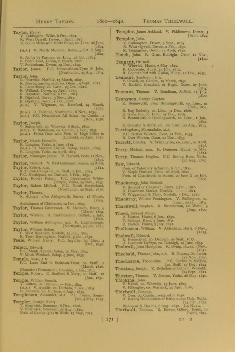 Taylor, Henry. V. Liddington, Wilts, 8 Oct., 1801. R. West Ogwell, Devon, 5 April, 1816 R. South Stoke with North Stoke, co. Line., 28June, [ 182,1. (m.a.) V. North Moreton, Berks, 4 Oct. {? Aug.), [1824. R. Ashby by Partney, co. Line., 26 Oct., 1824. R. South Pool, Devon, 8 March, 1826. V. Stokenham, Devon, 19 Dec., 1829. Taylor, James. P.C. Newcast!e-on-Tyne S. John, [Northumb., 25 Aug., 1834. Taylor, John. R. Postwick, Norfolk, 13 March, 1807. R. Newington-Bagpalh, co. Glouc., 9 Sept, 1811. R. Llanarthney, co. Carm., 23 Oct., 1816. R. Wiliand, Devon, 25 April, 1817. R. Haynford, Norfolk, 6 Oct, 1817. R. Diptford, Devon, 3 Nov., 1817. R. Diptford, Devon, r Oct., 1828. (d.d.) V. Wiginore, co. Hereford, 24 March, (.1831. (M.A.) R. Falstone, Northumb., 8 Nov., 1834. (b.A.) P.C. Newmarket All Saints, co. Cambr., 2 [Nov., 1838. Taylor, Joseph. V. Snittertield, co. Warwick, 6SepL, 1802. (rd.) V. Babraham, co. Cambr.. 3 Dec., *833. (M.A.) Priest-Vicar with Preb. of High Otfley in [Lichfield, 25 April, 1837. Taylor, Mascie Domville. R. Langton, Yorks, 2 June, 1812. Im.a.) R. Moreton Corbett, Salop, 12 Jan., 1819. {. Langion, Yorks, 22 April, 1819. Taylor, Montague James. V. Harrold, Beds, ti Nov., [1831. Taylor, Richard. V. East Grinstead, Susses, 23 April, Taylor, Robert, A.M. [18x1, R. Clifton Campville, co. Staff, 6 Jan., 1824. P.C. Hartlepool, co. Durham, 8 Feb., 1834. Taylor, Robert Fetter. P.C. Cleckheaton White- [chaple, Yorks, 29 Nov., 1837. Taylor, Robert Milford. P.C. North Sunderland, [Northumb., 22 Sept, 1836. Taylor, Thomas. R. Abinger, alias Abingworth, Surrey, 18 March, [1803. Archdeacon of Chichester, 12 Oct., 1803. Taylor, Thomas Grimwood. V. Dedham, Essex, 9 [March, 1809. Taylor, William. R. Earl-Stonham. Suffolk, 4 July, [1800. Taylor, William Addington, a.r R. Litchborough, [Northants, 5 June, 1821. Taylor, William Robert. C. West Beckham, Norfolk, is Jan., 1829. R. Town Barningham, Norfolk, 5 Jan., 1832. Teale, William Henry. P.C. Asg.trby, co. Line., 4 [Oct., 1838. Tellett, Edward. P.C. Monk Hopton. Salop, 30 May, 1820. V. Much Wenlock, Salop, 9 June, 1835. Temple, Isaac, A.M. RC. Lane End in Stoke-on-Trent, co. Staff., 2 [March, 1826. (Donative) Plemonstall, Cheshire. 5 Jan., 1833. Temple, Robert. C. Stafford S. Mary, co. Staff, 18 „ . [Jan., 1831. Temple, William Smoult. V. Dalton, co. Durham, — Feb., 1822. (m.a.) V. Ayclifle, co. Durham, 1 Dec., 1831. R. Dinsdale, co. Durham. 7 Aug., 1835. Templeman, Alexander, m.a. P.C. Lopen, Somer- [sef, 4 May, 1835. Templer, George Henry. V. Shapwick, Somerset, 8 Dec., 1806. V. Shapwick, Somerset, 28 Aug., 1810. Preb. of Combe (9th) in Wells, 13 May, 1811. Templer, James Ackland. V. Piddletown, Dorset, 3 [April, 1822. Templer, John. V. Cullompton, Devon, 9 Sept., 1819. R. West Ogwell, Devon, 2 Feb., 1830. R. Teigngr.ice, Devon, 14 April, 1832. Tench, John. R. Great Rollright, Oxon, 12 Nov., [1811. Tennant, Ottiwell. V. Winwick, Hunts, 7 May, 1812. R. Caldecote, Hunts, 18 July, 1814. R. Copmanford with Upton, Hunts, to Dec., 1821. Tennant, Sanderson, m.a. V. Orwell, co. Cambr., 19 March, 1830. V. Hatfield Broadoak or Regis, Essex, 27 June, [1834. Tennant, Thomas. V. Rendham, Suffolk, 15 July, [1800. Tennyson, George Clayton. R. Benniworth, alias Benningwortb, co. Line., 21 [Dec., 1802. R. Bag-Enderby, co. Line., 31 Dec., 1806. R. Somersby, co. Line., 31'Dec., 1806. R. Benniworth or Benningwortb, co. Line., 1 Jan., [1807. R. Grimsby S. Mary, etc., co. Line., 22 Aug., 1815. Terrington, Marmaduke, m.a. P.C. Nether Worton, Oxon, 21 Dec., 1833. R. Over Worton, Oxon, 21 Dec., 1833. Terrott, Charles. V. Wispington, co. Lina, 24 April. [1838. Terry, Michael, senr. R. Dumraer, Hants, 30 May, [1811. Terry, Thomas Hughes. P.C Seaton Ross, Yorks, [26 Aug., 1839. Tew, Edward. Preb. of Yatesbury in Sarum. 6 Jan., 1800. V. Maple Durham, Oxon, 26 April, 1800. Preb. of Chardstock in Sarum, 20 June & 10 July, [1802. Thackeray, John Richard. V. Broxted or Chawreth. Essex, 3 Jan., i8ta R. Downham Market, Norfolk, , 1811. V. Wiggenhall S. Mary, Norfolk, 5 Dec, 1811. Thackray, William Pennington. V. Skillington, co. [Line,, 20 Jan., 1834. Thackwell, Stephen. R. Birtsmorton, co. Wore., 9 [Aug., 1800. Theed, Edward Rutter. R. [letton, Hunts, 6 Jan., 1830. V. Sellinge, Kent, 3 June, 1831. R. Fiction, Hunts, 7 July, 1831. Thellusson, William. V. Aldenham, Herts, 8 Nov., [1825. Thelwall, Edward. R. Evenechtyd, co. Denbigh, 22 Sept.. 1817. R. Llanbedr Dyffryn. co. Denbigh, 10 June, 1834. Thelwall, John Hampden. R. Oving, Bucks, x Nov., [1831. Theobald, Thomas John, B.A. R. Nunney, Somerset, [17 Nov., 1830. Theodosius, Theodosius. P.C. Gornal in Sedgley, [co. Staff., 17 Dec., 1824 Thexton, Joseph. V. Betholmeor Betham, Wesmld., [24 Sept., 1811. Thexton, Thomas. V. Darton, Yotks, 26 May, 1840. Thickins, John. V. Exhall, co. Warwick, 13 June, 1805. V. Fillongley, co. Warwick, 15 April, 1826. Thirlwall, Connop. V. Over, co. Cambr., resigned in 1830. R. Kirkby Hundlesdale or Kirby-under-Dale, Yorks, [13 Feb., 1835. Bishop of S. David’s, 8 Aug., 1840. Le Neve. Thirlwall, Thomas. R. Bowers Gifford, Essex, 12 fApril, 1814.