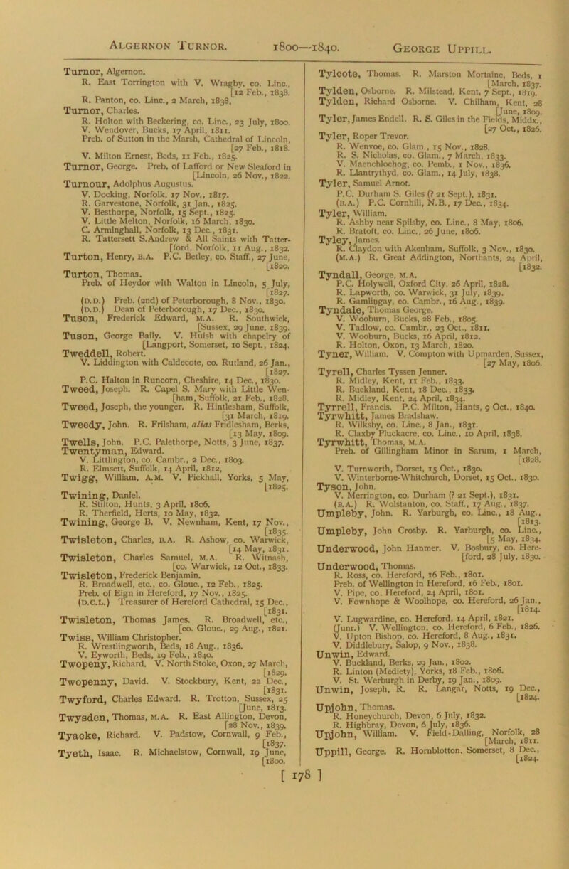 Algernon Turnor. Turnor, Algernon. R. East Torrington with V. Wragby, co. Line., [12 Feb., 1838. R. Panton, co. Line., 2 March, 1838, Turnor, Charles. R. Holton with Beckering, co. Line., 23 July, 1800. V. Wendover, Bucks, 17 April, 1811. Preb. of Sutton in the Marsh, Cathedral of Lincoln, [27 Feb., 1818. V. Milton Ernest, Beds, 11 Feb., 1825. Turnor, George. Preb. of LafTord or New Sleaford in [Lincoln, 26 Nov., 1822. Tumour, Adolphus Augustus. V. Docking, Norfolk, 17 Nov., 1817. R. Garvestone, Norfolk, 31 Jan., 1825. V. Besthorpe, Norfolk, 15 Sept., 1825. V. Little Melton, Norfolk, 16 March, 1830. C. Arminghall, Norfolk, 13 Dec., 1831. R. Tattersett S. Andrew & All Saints with Tntter- [ford, Norfolk, xi Aug., 1832. Turton, Henry, B.A. P.C. Betley, co. Staff., 27 June, [1820. Turton, Thomas. Preb. of Heydor with Walton in Lincoln, 5 July, [1827. (D.D.l Preb. (2nd) of Peterborough, 8 Nov., 1830. (d.d.) Dean of Peterborough, 17 Dec., 1830. Tuson, Frederick Edward, m.a. R. Southwick, [Sussex, 29 June, 1839. Tuson, George Baily. V. Huish with chapelry of [Langport, Somerset, 10 Sept., 1824, Tweddell. Robert. V. Liddington with Caldecote, co. Rutland, 26 Jan., [1827. P.C. Halton in Runcorn, Cheshire, 14 Dec., 1830. Tweed, Joseph. R. Capel S. Mary with Little Wen- [ham,Suffolk, 21 Feb., 1828. Tweed, Joseph, the younger. R. Hintlesham, Suffolk, [31 March, 1819. Tweedy, John. R. Frilsham, alias Fridlesham, Berks, [13 May, 1809. Twells, John. P.C. Palethorpe, Notts, 3 June, 1837. Twentyinan, Edward. V. Littlington, co. Cambr., 2 Dec., 1803. R. Elmsett, Suffolk, 14 April, 1812, Twigg, William, A. m. V, Pickhall, Yorks, 5 May, L1825. Twining, Daniel. R. Stilton, Hunts, 3 April, 1806. R. Therfield, Herts, 10 May, 1832. Twining, George B. V. Newnham, Kent, 17 Nov., [1835. Twisleton, Charles, B.A. R. Ashow, co. Warwick, [14 May, 1831. Twisleton, Charles Samuel, m.a. R. Witnash, [co. Warwick, 12 Oct., 1833. Twisleton, Frederick Benjamin. R. Broadwell, etc., co. Glouc., 12 Feb., 1825. Preb. of Eign in Hereford, 17 Nov., 1825. (d.c.l.) Treasurer of Hereford Cathedral, 15 Dec., [1831. Twisleton, Thomas James. R. Broadwell, etc., [co. Glouc., 29 Aug., 1821. Twiss, William Christopher. R. Wrestlingworth, Beds, 18 Aug., 1836. V. Eyworth, Beds, 19 Feb., 1840. Twopeny, Richard. V. North Stoke, Oxon, 27 March, [1829. Twopenny, David. V. Stockbury, Kent, 22 Dec., [1831. Twyford, Charles Edward. R. Trotton, Sussex, 25 [June, 1813. Twysden, Thomas, M.A. R. East Allington, Devon, [28 Nov., 1839. Tyacke, Richard. V. Padstow, Cornwall, 9 Feb., [1837. Tyeth, Isaac. R. Michaelstow, Cornwall, 19 June, [1800. Tylcote, Thomas. R. Marston Mortaine, Beds, 1 [March. 1837. Tylden, Osborne. R. Milstead, Kent, 7 Sept., 1819. Tylden, Richard Osborne. V. Chilham, Kent, 28 . _ [June, 1809. Tyler, James Endell. R. S. Giles in the Fields, Middx., . [27 Oct., 1826. Tyler, Roper Trevor. R. Wenvoe, co. Glam., 15 Nov., 1828. R. S. Nicholas, co. Glam., 7 March, 1833. V. Maenchlochog, co. Pemb., 1 Nov., 1836. R. Llantrythyd, co. Glam., 14 July, 1838. Tyler, Samuel Amot. P.C. Durham S. Giles (? 21 Sept.), i83r. (b.a.) P.C. Cornhill, N.B., 17 Dec., 1834. Tyler, William. R. Ashby near Spilsby, co. Line., 8 May, 1806. R. Bratoft, co. Line., 26 June, 1806. Tyley, James. R. Claydon with Akenham, Suffolk, 3 Nov., 1830. (m.a.) R. Great Addington, Northants, 24 April, [1832. Tyndall, George, m.a. P.C. Holywell, Oxford City, 26 April, 1828. R. Lapworth, co. Warwick, 31 July, 1839. R. Gamliugay, co. Cambr., 16 Aug., 1839. Tyndale, Thomas George. V. Wooburn, Bucks, 28 Feb., 1805. V. Tadlow, co. Cambr., 23 Oct., x8ii. V. Wooburn, Bucks, 16 April, 1812. R. Holton, Oxon, 13 March, 1820. Tyner, William. V. Compton with Upmarden, Sussex, [27 May, 1806. Tyrell, Charles Tyssen Jenner. R. Midley, Kent, 11 Feb., 1833. R. Buckland, Kent, 18 Dec., 1833. R. Midley, Kent, 24 April, 1834. Tyrrell, Francis. P.C. Milton, Hants, 9 Oct., 1840. Tyrwhitt, James Bradshaw. R. Wilksby, co. Line., 8 Jan., 183T. R. Claxby Pluckacre, co. Line., 10 April, 1838. Tyrwhitt, Thomas, M.A. Preb. of Gillingham Minor in Sarum, 1 March, [1828. V. Turnworth, Dorset, 15 Oct., 183a V. Winterborne-Whitchurch, Dorset, 15 Oct., 1830. Tyson, John. V. Merrington, co. Durham (? 2r Sept.), 1831. (b.a.) R. Wolstanton, co. Staff., 17 Aug., 1837. Umpleby, John. R. Yarburgh, co. Line., 18 Aug., [1813. Umpleby, John Crosby. R. Yarburgh, co. Line., [5 May, 1834. Underwood, John Hanmer. V. Bosbury, co. Here- ford, 28 July, 1830. Underwood, Thomas. R. Ross, co. Hereford, 16 Feb., i8or. Preb. of Wellington in Hereford, x6 Feb., 1801. V. Pipe, co. Hereford, 24 April, 1801. V. Fownhope & Woolhope, co. Hereford, 26 Jan., [1814. V. Lugwardine, co. Hereford, 14 April, i82t. (Junr.) V. Wellington, co. Hereford, 6 Feb., 1826. V. Upton Bishop, co. Hereford, 8 Aug., 1831. V. Diddlebury, Salop, 9 Nov., X838. Unwin, Edward. V. Buckland, Berks, 29 Jan., 1802. R. Linton (Mediety), Yorks, 18 Feb., 1806. V. St. Werburgh in Derby, 19 Jan., 1809. Unwin, Joseph, R. R. Langar, Notts, 19 Dec., [1824. Upjohn, Thomas. R. Honeychurch, Devon, 6 July, X832. R. Highbray, Devon, 6July, 1836. Upiohn, William. V. Field - DaUing, Norfolk, 28 w ’ [March, i8tr. Uppill, George. R. Hornblotton. Somerset, 8 Dec., [1824.