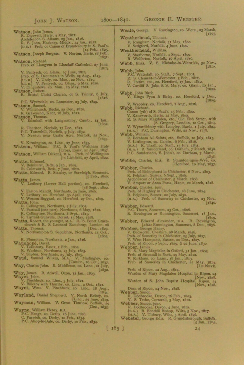 Watson, John James. R. Digswell, Herts, 3 May, 1811. Archdeacon S. Albans, 23 Jan., 1816. R. S. John, Hackney, Middx., 14 Jan., 1822. (D.D.) Preb. or Canon of Brondesbury in S. Paul's, Watson, Joseph Burgess. [14 Feb., 1825. V. Norton, Herts, 18 Feb., [1831. Watson, Richard. Preb. of Llangwm in Llandaff Cathedral, 27 June, [1813. V. Pentyrch, co. Glam., 27 June, 1813. Preb. of S. Decuman's in Wells, 23 Aug., 1815. (ll. b.) V. Undy, co. Mon., 22 Nov., 1819. (LL. a) V. Pentyrch, co. Glam., 9 May, 1820. V. Dingestowe, co. Mon., 19 May, 1821. Watson, Robert. R. Bristol Christ Church, or S. Trinity, 6 P.C. Wyersdale, co. Lancaster, 23 July, 1829. Watson, Samuel. V. Whitchurch, Bucks, 22 Dec., 1810. R. Gravesend, Kent, 18 July, 1811. Watson, Thomas. V. Eden hall with Langwathby, Cumb July. 1816. R. Thurlton, Norfolk, 17 Dec., 1821. P.C. Tottenhill, Norfolk, 9 July, 1832. V. Newton near Castle Acre, Norfolk, 14 Jan., [1802. 22 NOV., ['834- V. Kirmington, co. Line., 27 June, 1835. Watson, William. P.C. S. Paul's Waltham Holy [Cross, Essex, at April, 1837. Watson, William Dickens, m.a. Preb. of Wellington [in Lichfield, 27 April, 1822. Watts, Edmund. V. Bolnhurst, Beds, 9 Jan., 1809. R. Colmworth, Beds, 7 June, 1810, Watts, Edward. R. Stawley, or Stawieigb. Somerset, [5 Feb., 1800. Watts, James. V. Ledbury (Lower Hall portion), co. Hereford, [t8 Sept., 180a. V. Easton Maudit, Northants, 19 June, 1806. V. Ledbury, co. Hereford, 30 April, 1869. V. Weston-Beggard, co. Hereford, 27 Oct., 1809. Watts, John. R. Collingtree, Northants, 7 July, 180a. V. Pattisall (one part), Northants, 6 May, 181a. R. Collingtree, Northants, 8 Sept, 1813. R. Tarrant-Gunville, Dorset, 13 May, 1828. Watts, Robert, the younger, M.A. R. S. IVtiet Grace- church & R. S. Leonard Eastcheap, London, 38 Watts, Thomas. [Dec.. 1839. V. Northampton S. Sepulchre, Northants, 11 Oct., [1803. R. Plnmpton, Northants, 2 Jan., 1816. WatlChops, David. V. Totiisbury, Essex, 1 Feb., 1802. R. Warkton, Northants, 25 July, 1805. V. Slipton, Northants, 25 July, 1805. Waud, Samuel Wilkes, m.a. V. Madingley, co. [Cambr., 26 Oct., 1837. Way, Charles John. R. Middleton, co. Lane., 21 July, [183a. Way, James. R. AdweU, Oxon, 11 Jan., 1803. Wavet, John. V. Pinchbeck, co. Line., 5 July, 1821. V. BiUesby with Thurlby, co. Line., 2 Oct., 1821. Wayet, West V. Pinchbeck, co. Line., 18 Aug,, [1834. Wayland, Daniel Shepherd. V. North Kelsey, co. [Line., 29 June, 1819. Wayman, William. V. Great Thurlow, Suffolk, 29 [Dec, 1835. Wayne, William Henry, b.a. P.C. Heage, co. Derby, 16 June, 1828. C. Parwich, co. Derby, to Feb., 1834. P.C. Atsop-lc-Dale, co. Derby, 10 Feb., 1834. Weale, George. V. Rowington, co. Wore, 23 March, [1803. Weatherhead, Thomas. V. Rougham, Norfolk, 31 May, 1800. V. Sedgford, Norfolk, 4 June, 1800. Weatherhead, William. V. Sherborne, Norfolk, 1 Sept., 1800. R. Wolferton, Norfolk, 16 April, 1816. Webb Elias. V. S. Nicholas-in-Warwick, 30 Nov., ’ [1810. Webb, John. P.C. Waterfall, co. Staff., 7 Sept., i8ot. R. S. aement-in-Worcester, 5 Feb., 1811. R. Tretire, etc., co. Hereford, 17 Jan., 1812. V. Cardiff S. John & S. Mary, co. Glam., 10 Jan., [1822. Webb, John Birch. V. Kings Pyon & Bitley, co. Hereford, a Dec., [1825. V. Weobley, co. Hereford, 2 Aug., 1826. Webb, Richard. Canon (7th) of S. Paul s, 15 Feb., 1800. V. Kensworlh, Herts, 12 May, 1802. R. S. Mary Magdalen, etc., Old Fish Street, with [S. Gregory, London, 10 Oct., 1814. V. Wyrardisbury with Langley, Bucks, x July, 1824. (m.a.) P.C Durrington, YVilts, 22 Nov., 1838. Webb, William. R, Fomham All Saints, etc., Suffolk, 10 July, 1815. V, Litthngton, co. Cambr., 6 Feb., 1816. (b.a.) R. Tixall, co. Staff., 15 July, 1831. (M.A.) R. Sunderland, co. Durham, 7 March, 1838. P.C Sunderland, S. John's, co. Durham, 7 March, [1338. Webbe, Charles, m.a. R. Staunton-upon Wye, co. [Hereford, 10 May, 1837. Webber, Charles. Preb. of Bishophurst in Chichester, 6 Nov., 1803. R. Felpham, Sussex, 6.Sept., 1806. Archdeacon of Chichester, 5 March, 1808. V. Amport or Anna Porta, Hants, 22 March, 1828. Webber, Charles, junr. Preb. of Highiey in Chichester, 28 June, 1824. R. Felpham, Sussex, 22 July, 1830. (m.a.) Preb. of Somcriey in Chichester, 23 Nov., [184a Webber, Edward. P.C. Thom, Somerset, 23 Oct,, 1806. R. Rowington or Runnmgton, Somerset, 18 Tan., [1809. Webber, Edward Alexander, b.a. R. Rowington, [alias Runnington, Somerset, 8 Dec., 1836. Webber, George Henry. V. Bud worth, Cheshire. 28 March, 1826. Preb. of Somcriey in Chichester, 25 July, 1827. V. West Hampnett, Sussex, 20 Dec., 1827. Preb. of Ripon, 7 Sept., 1829, & 22 June, 1830. Webber, James. V. S. Mary Magdalen in Oxford, 31 Jan., 1803. Preb. of Strensall in York, 29 May. 1812. V. Kirkham, co. Lane., 18 Jan., 1813. Preb. of Somerley in Chichester, 25 May, 1813. [Le Neve. Preb. of Ripon, 12 Aug., 1814. Warden of Mary Magdalen Hospital in Ripon, 24 [Nov., 1828. Warden of S. John Baptist Hospital, Ripon, 24 [Nov., 1828. Dean of Ripon, 24 Nov., 1828. Webber, Simon. R. Dodbrooke, Devon, 16 Feb., 1803. V. S. Tethe, Cornwall, 5 May, 1812. Webber, Simon, junr. R. Dodbrooke, Devon, 4 June, 1812. (b.a.) R. FonthiU Bishop, Wilts, 5 Nov., 1817. (m.a.) V. Tisbury, Wilts, 5 April, 1826. Webster, George Edis, R. Grundisborough, Suffolk, [5 Jan., 183a.
