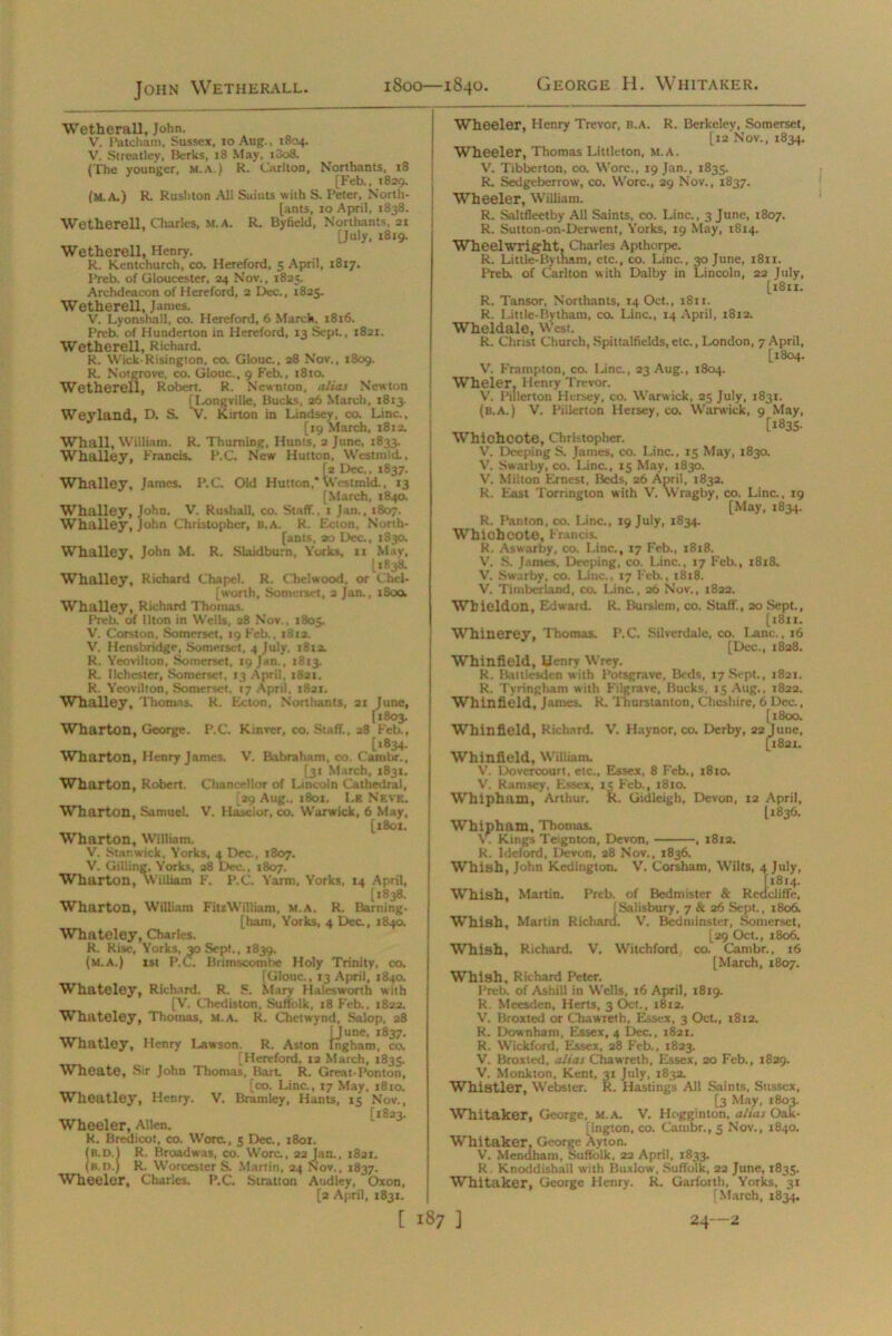 John Wetherall. 1800—1840. George H. Whitaker. Wetherall, John. V. Fatcham, Sussex, to Aug., 1804. V. Streatley, Berks, 18 May, 1O08. (The younger, m.a.) R. Carlton, Northants, 18 [Feb., 1829. (M.A.) R. Rushton All Saints with S. Peter, North- [ants, 10 April, 1838. Wetherell, Charles, M.A. R. Byfield, Northants, 21 [July, 1819. Wetherell, Henry. R. Kentchurch, co. Hereford, 5 April, 1817. I’reb. of Gloucester, 24 Nov., 1825. Archdeacon of Herefoni, 2 Dec., 1825. Wetherell, Janies. V. Lyonshall, co. Hereford, 6 March, 1816. Preb. of Hunderton in Hereford, 13 Sept., 1821. Wetherell, Richard. R. Wick-Risington, co. Glouc., 28 Nov., 1809. R. Notgrovc, co. Glouc., 9 Feb., 1810. Wetherell, Robert. R. Newnton, alias Newton [Longville, Bucks, 26 March, 1813. Weyland, D. S. V. Kirton in Lindsey, co. Line., [19 March, 1812. Whall, William. R. Thuming, Hunts, 2 June, 1833. Whalley, Francis. P.C. New Hutton, Westmid., [2 Dec,, 1837. Whalley, James. P.C. Old Hutton,*Westmid., 13 [March, 1840. Whalley, John. V. Rushall, co. Staff., 1 Jan., 1807. Whalley, John Christopher, b.a. R. Ecton, North- [ants, 20 Dec., 1830. Whalley, John M. R. Slaidburn, Yorks, 11 May, U838. Whalley, Richard Chapel. R. Chelwood, or Chel- [worth, Somerset, 2 Jan., tSoa Whalley, Richard Thomas. Preb. of llton in Wells, 28 Nov., 1805. V. Corston, Somerset, 19 Feb., i8ta. V. Hensbridge, Somerset, 4 July. 1812. R. Yeovilton. Somerset, 19 Jan., 1813. R. llchester, Somerset, 13 April, 1821. R. Yeovilton, Somerset, 17 April, 1821. Whalley, Thomas. R. Ecton, Northants, 21 June, [1803. Wharton, George. P.C. Kinver, co. Staff., 28 Feb., t>834- Wharton, Henry James. V. Babraham, co. Cambr., [31 March, 1831. [29 Aug.. 1801. Lr Nf.ve. Wharton, Samuel. V. Haselor, co. Warwick, 6 May, [1801. Wharton, William. V. Gilling, Yorks, a8 Dec., 1807. Wharton, william F. P.C. Yarm, Yorks, 14 April, [1838. Wharton, William FitzWilUam, M.A. R. Darning- [ham, Yorks, 4 Dec., 1840. Whateley, Charles. R. Rise, Yorks, 30 Sept., 1839. (m.a.) 1st P.C. Brimscombe Holy Trinity, co. [Glouc., 13 April, 1840. Whateley, Richard. R. S. Mary Hales worth with [V. Chediston, Suffolk. 18 Feb., 1822. Whateley, Thomas, M.A. R. Chetwynd, Salop, 28 [June, 1837. Whatley, Henry Lawson. R. Aston Ingham, co. [Hereford, 12 March, 1835. Wheate, Sir John Thomas, Bart. R. Great-Ponton, [co. Line., 17 May, 1810. Wheatley, Henry. V. Bramley, Hants, 15 Nov., [1823. Wheeler, Allen. R. Brcdicot, co. Wore., 5 Dec., 1801. (B.D.l R. Broadwas, co. Wore., 22 Jan., 1821. (b.d.) R. Worcester S. Martin, 24 Nov., 1837. Wheeler, Charles. P.C. Stratton Audley, Oxon, [a April, 1831. Wheeler, Henry Trevor, B.A. R. Berkeley, Somerset, [12 Nov., 1834. Wheeler, Thomas Littleton, M.A. V. Tibberton, co. Wore., 19 Jan., 1835. R. Sedgeberrow, co. Wore., 29 Nov., 1837. Wheeler, William. R. Saltfleetby All Saints, co. Line., 3 June, 1807. R. Sutton-on-Derwent, Yorks, 19 May, 1814. Wheelwright. Charles Apthorpe. R. Little-Bytnam, etc., co. Line., 30 June, 1811. Preb. of Carlton with Dalby in Lincoln, 22 July, [1811. R. l.ittle-Bytham, co. Line., 14 April, 1812. Wheldale, West. R. Christ Church, Spittalfields, etc., London, 7 April, [1804. Wheler. Henry Trevor. V. Pillerton Hersey, co. Warwick, 25 July, 1831. (b.a.) V. Pillerton Hersey, co. Warwick, 9 May, [1835. Whichcote, Christopher. V. Deeping S. James, co. Line., 15 May, 1830. V. Swarby, co. Line., 15 May, 1830. Yr. Milton Ernest, Beds, 26 April, 1832. R. East Torrington with V. Wragby, co. Line., 19 [May, 1834. R. Panton, co. Line., 19 July, 1834. Whichcote, Francis. R. Aswarby, co. Line., 17 Feb., 1818. V'. S. James, Deeping, co. Line., 17 Feb., 1818. Whieldon, Edward. R. Burslcm, co. Staff., 20 Sept., [1811. Whinerey, Thomas. P.C. Silverdale, co. I-anc., j6 [Dec., 1828. Whinfield, Henry Wrey. R. Battlesden with Potsgrave, Beds, 17 Sept., 1821. R. Tyringham with Filgrave, Bucks, 15 Aug., 1822. Whinfield, James, R. Thurstanton, Cheshire, 6 Dec., [ 1800. Whinfield, Richard. V. Haynor, co. Derby, 22 June, [1821. Whinfield, William. V. l.)overcourt, etc., Essex, 8 Feb., 1810. Whipham, Arthur. K. Gidleigh, Devon, 12 April, [1836. Whipham, Thomas. X. Kings Teignton, Devon, , 1812. Whish, John Kedington. V. Corsham, Wilts, 4 July, Whish, Martin. Preb. of Bedmister & Retlcliffe, [Salisbury, 7 & 26 Sept., 1806. Whish, Martin Richard. V. Bed minster, Somerset, [29 Oct., 1806. Whish, Richard. V. Witchford co. Cambr., 16 [March, 1807. Whish, Richard Peter. Preb. of Ashill in Wells, 16 April, 1819. R. Meesden, Herts, 3 Oct., 1812. V. Broxted or ChawTetb, Essex, 3 Oct., 1812. R. Downbam, Essex, 4 Dec., 1821. R. Wickford, Essex, 28 Feb., 1823. V. Broxted, alias Chawreth, Essex, 20 Feb., 1829. V. Monkton, Kent, 31 July, 1832. Whistler, Webster. R. Hastings All Saints, Sussex, [3 May, 1803. Whitaker, George, M.A. V. Hogginton, alias Oak- [ington, co. Cambr., 5 Nov., 1840. Whitaker, George Ayton. V. Mendham, Suffolk, 22 April, 1833. R. Knoddishall with Buxlow, Suffolk, 22 June, 1835. Whitaker, George Henry. R. Garforth, Yorks, 31 (March, 1834. 1