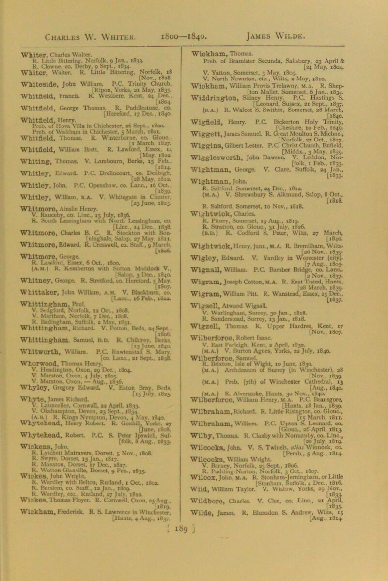 Charles W. Whiter. 1800—1840. James Wilde. Whiter, Charles Walter. R. Little Bittering, Norfolk, 9 Jan., 1833. R. Clowne, co. Derby, 9 Sept., 1834. Whiter, Walter. R. Lillie Bittering, Norfolk, 18 [Nov., 1828. Whiteside, John William. P.C. Trinity Church, [Ripon, Yorks, 21 May, 1835. Whitfield, Francis. R. Westbere, Kent, 24 Dec., [1804. Whitfield, George Thomas. R. Puddlestone, co. [Hereford, 17 Dec., 1840. Whitfield, Henry. Preb. of Hova Villa in Chichester, 26 Sept., 1800. Preb. of Waltham in Chichester, 5 March, 1801. Whitfield, Thomas. R. Winterborne, co. Glouc., 11 March, 1827. Whitfield, William Brett. R. Lawford, Essex, 14 [May, 1822. Whiting, Thomas. V. Lamboum, Berks, 15 Feb., [1814. Whitley. Edward. P.C. Drelincourt, co. Denbigh, S3 May, 1812. nc., 16 Oct., [1839- Whitley, William, B.A. V. Whitegate in Chester, [23 June, 1825. Whitmore, Ainslie Henry. V. Rauceby, co. Line., 15 July, 1836. R. South Lessingham with North Lessingham, co. [Line., 14 Dec., 1838. Whitmore, Charles B. C. R. Stockton with Bon- ininghale, Salop, 27 May, 1811. . Cress well, co. Staff., 9 March, [1806. Whitmore, George. R. Lawford, Essex, 6 Oct., 1800. (a.m.) R. Kemberton with Sutton Middock V., [Salon, 3 Dec., 184a Whitney, George. R. Stretford, CO. Hereford, 5 May, [1807. Whittaker, John William, a.m. V. Blackburn, co. [Lane., 16 Feb., 1823. Whittingham, Paul. V. Sedgford, Norfolk, 12 Oct., 1808. V. Martham, Norfolk, 7 Dec., 1808. R. Badingham, Suffolk, a May, 1831. Whittingham, Richard. V. Potton, Beds, 24 Sept., fx8o6. Whittingham, Samuel, d.d. R. Childrey, Berks, Whitmore, Edward. [13 June, 1840. nstall S. Mai Whitworth, William. P.C. RawtenstalT t>. Mary, [co. Lane., 21 Sept, 1838. Whorwood, Thomas Henry. V. Headingion, Oxon, 29 Dec., 1804. V. Marston, Oxon, 4 July, 1805. V. Marston, Oxon, — Aug., 1836. Whyley, Gregory Edward. V. Eaton Bray, Beds, [15 July, 1825. Whyte, James Richard. V. Launcelles, Cornwall, 22 April, 1833. V. Okehampton, Devon, 23 Sept., 1834. (a. B.) R. Kings Nympton, Devon, 4 May, 1840. Whytehead, Henry Robert R. Goxhill, York<, 27 [June, 1808. Whytehead, Robert. P.C. S. Peter Ipswich, Suf- ™.. , . . [folk, 8 Aug., 1833. Wickens, John. R. Lyichett Matravers, Dorset, 5 Nov., 1808. R. Swyre, Dorset, 13 Jan., 1817. R. Mansion, Dorset, 17 Dec., 1817. R. Wotton-Glanville, Dorset, 9 Feb., 1835. Wickes, John Wright. R. Wardley with Belton, Rutland, 1 Oct., 1802. R. Burslem, co. Staff., 12 Jan., 1809. R. Wardley, etc., Rutland, 27 July, 1810. Wickes, Thomas Floyer. R. Cornwell, Oxon, 25 Aug., [1819. Wickham, Frederick. R. S. Lawrence in Winchester, [Hants, 4 Aug., 1837. Wickham, Thomas. Preb. of Beamister Secunda, Salisbury, 23 April & [24 May, 1804. V. Yatton, Somerset, 3 May, 1809. V. North Newnton, etc., Wilts, 2 May, 1810. Wickham, William Provis Trelawny, m.a. R. Shep- [ton Mallet, Somerset, 6 Jan., 1834. Widdrington, Sidney Henry. P.C. Hastings S. [Leonard, Sussex, 21 Sept., 1837. (b.A.) R. Walcot S. Swithin, Somerset, 28 March, [1840. Wigfield, Henry. P.C. Bickerton Holy Trinity, [Cheshire, ro Feb., 1840. Wiggett, James Samuel. R. Great Moulton S. Michael, [Norfolk, 27 Oct., 1827. Wiggins, Gilbert Lester. P.C. Christ Church, Enfield, [Middx., 3 May, 1839. Wigglesworth, John Dawson. V. Loddon, Nor- folk, 1 Feb., 1833. Wightman, George. V. Clare, Suffolk, 24 Jan., [1833. Wightman, John. R. Saltford, Somerset, 24 Dec., 1812. (m.a.) V. Shrewsbury S. Alkmund, Salop, 8 Oct., [x8x8. R. Saltford, Somerset, 10 Nov., 1818. Wightwick, Charles. R. Pitney, Somerset, 19 Aug., 1819. R. Stratton, co. Glouc., 31 July, 1826. (B.U.) R. Codford S. Peter, Wilts, 27 March, [1840. Wightwick, Henry, junr., M.A. R. Bremilham, Wilts. [26 Nov., 1839- Wigley, Edward. V. Yardley in Worcester (city). [7 Aug., 1805. Wignall, William. P.C. Bamber Bridge, co. Lane.. [a Nov., 1837. Wigram, Joseph Cotton, m.a. R. East l isted, Hants, [28 March, 1839. Wigram, William Pitt. R. Wanstead, Essex, 15 Dec., [1837. Wigsell, Atwood WigsalL V. Warlingham, Surrey, 30 Jan., 1818. R. Sanders lead, Surrey, 13 Jan., 1818. Wigzell, Thomas. R. Upper Hardres, Kent, 17 [Nov., 1807. Wilberforce, Robert Isaac. V. East Farleigh, Kent, 2 April, 1832. (m.a.) V. Burton Agnes, Yorks, 22 July, 1840. Wilberforce, SamueL R. Brixton, Isle of Wight, 10 June, 1830. (m.a.) Archdeacon of Surrey (in Winchester), 28 [Nov., 1839. (m.a.) Preb. (7th) of Winchester Cathedral, 13 [Aug., 1840. (m.a.) R. Alverstoke, Hants, 30 Nov., 1840. Wilberforce, William Henry, m.a. P.C. Bransgore, [Hants, 18 Jan., 1839. Wilbraham, Richard. R. Little Risington, co. Glouc., [15 March, 1811. Wilbraham. William. P.C. Upton S. Leonard, co. Kjlouc., 26 April, 1813. ^ „ , Normanby, co. Line., [20 July, 18x9. Wilcocks, John. V. S. Twincls, alias Winnock, co. [Pemb., s Aug., 1814. Wilcocks, William Wright. V. Barney, Norfolk, 23 Sept., 1806. R. Pudding-Norton, Norfolk, 3 Oct., 1807. Wilcox, John, M.A. R. Stonham-Jerningham, or Little [Stonham, Suffolk, 4 Dec.. 18x6. Wild, William Taylor. V. Wistow, Yorks, 29 Nov., [1833. Wildbore, Charles V. Clee, co. Line., 21 April, [1835- Wilde, James R. Blunsdon S. Andrew, Wilts, 15 [Aug., 18x4. I«9 ]