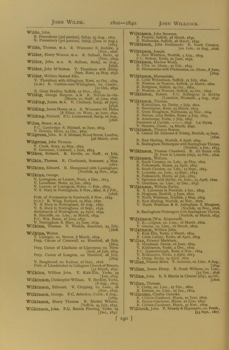 John Wilde. John Willcock. 1800—1840. Wilde, John. R. Pontesbury (3rd portion), Salop, 15 Aug., 1807. R. Pontesbury (3rd portion), Salop, (June or Aug.), [1813. Wilde, Thomas, m.A. R. Worcester S. Andrew, 9 [Nov., 1826. Wilder, Henry Watson, M.A. R. Sulham, Berks, 27 [Nov., 1823. Wilder, John, m.a. R. Sulham, Berks, 10 Aug., [1836. Wilder, John M'Mahon. V. Tliornham with Alling- [ham, Kent, 19 May, 1838. Wilder, William Samuel Parr. V. Thornham with Allingham, Kent, 15 Oct., 1829. (A.m.) R. Carlton-cum-Willingham, co. Cambr., [11 Oct., 1832. R. Great Bradley, Suffolk, 17 Nov., 1835. Wildig, George Burgess, A.M. R. Norton-in-the- [Moors, co. Staff., 26 June, 1826. Wilding, James, M.A. V. Chirbury, Salop, 18 April, Wilding, James Henry, M.A. R. Worcester SS. tlefen [& Alban, co. Wore., 20 June, 1840. Wilding, Richard. P.C. Leebotwood, Salop, 16 Aug., [1808. Wiles, Henry, M.A. P.C. Cambridge S. Michael, 10 June, 1819. V. Hitchin, Herts, 23 Oct., 1821. Wilgress, John. R. S. Michael,Wood Street, London, [26 March, 1816. Wilgress, John Thomas. V. Chalk, Kent, 25 May, 1813. V. Gwinnear, Cornwall, 1 June, 1813. Wilkes, Richard. R. Enville, co. Staff., ri July, [1800. Wilkin, Thomas. R. Charlcomb, Somerset, 3 May, [18x1. Wilkins, Edward. R. Hempstead with Lassingham, [Norfolk, 23 Nov., 1832. Wilkins, George. V. Lexington, or Laxton, Notts, 1 Dec., 1813. V. Lowdham, Notts, 19 Jan., 18x5. V. Laxton, or Lexington, Notts, — Feb., 1815. V. S. Mary in Nottingham, 8 Nov., 1817, & 7 Feb., [1818. Preb. of Normanton in Southwell, 6 Nov., 1823. (d.d.) R. Wing, Rutland, 19 May, 1827. V. S. Mary in Nottingham, 18 Aug., 1827. V. S. Mary in Nottingham, 16 Sept., 1831. Archdeacon of Nottingham, 24 April, 1832. R. Hatcliffe, co. Line., 21 March, 1834. P.C. Wix, Essex, 16 June, 1837. V. Nottingham S. Mary, 25 June, 1839. Wilkins, Thomas. V. Weston, Somerset, 23 July, [1808. Wilkins, Walter. V. Llanigen, co. Brecon, 8 March, 1809. Perp. Curate of Cresswell, co. Hereford, 28 July, [1814. Perp. Curate of Llanfaino or Llanveyno, co. Here- [ford, 28 July, 1814. Perp. Curate of Longton, co. Hereford, 28 July, [1814. V. Boughrood, co. Radnor, 18 Sept., 1816. Preb. of Llandrindod in Collegiate Church of Brecon, Wilkins, William John. V. Kirk [31 March, 1831. irk-Ella, Yorks, 23 [July, 1813. dsey,\ Wilkinson, Christopher William. V. Bardsey, Yorks, [8 Aug., 1825. Wilkinson, Edmund. V. Chipping, co. Lane., 28 [Nov., 1816. Wilkinson, George. P.C. Arlecdon, Cumb., 6 Aug., [1829. Wilkinson, Henry Thomas. R. Market Weston, [Suffolk, 24 July, 1833. Wilkinson, John. P.C. Burton Fleming, Yorks, 29 [Dec., 1837. Wilkinson, John Brewster. R. Freston, Suffolk, 28 March, 1832. R. Holbrooke, Suffolk, 28 March, 1832. Wilkinson, John Ferdinando. R. South Croxton, . [co. Leic., 12 Aug., 1828. Wilkinson, Joseph. R. East Wretham, Norfolk, 5 Aug., 1803. P.C. Redcar, Yorks, 20 June, 1832, Wilkinson, Marlow Watts. R. Uley, co. Glouc., 27 Feb., 1823. R. Harescombe with Pitchcombe, co. Glouc., 8 June, Wilkinson, Marmaduke. ^ ^ R. Little Welnetham, Suffolk, 11 July, 1800. R. Nowton, or Nawton, Suffolk, 31 March, 1802. R. Redgrave, Suffolk, 29 Oct., 1802. R. Nowton, or Nawton, Suffolk, 29 Oct., 1802. Wilkinson, Robert. P.C. Killington in Kirkby [Lonsdale, Westmld., 4 Aug., 1830. Wilkinson, Thomas. V. Kirkhallam, co. Derby, 1 July, x8oi. R. Bonnington, Kent, 23 March, 1803. R. Great Houghton, Northants, 25 Nov., 1804. R. Bulvan, alias Bulfan, Essex, 9 July, 1805. R. Armthorpe, Yorks, 7 July, 1807. Precentor of Carlisle, , 1836. Le Neve. V. Stanwix, Cumb., 14 March, 1840. Wilkinson, Thomas Boston. R. Caistor SS. Edmund & Trinity, Norfolk, 25 Sept., [1822. R. East Harling, Norfolk, 8 April, 1829. R. Saxlingham Nethergate with Saxlingham Thorpe, [Norfolk, 2 Jan., 1833. Wilkinson, Thomas Chambers. R. All Saints with [S. Peter in Lincoln (city), 12 Feb., 1802. Wilkinson, William. R. South Croxton, co. Leic., 30 May, 1801. R. Folksworth, Hunts, 14 April, 1807. R. South Croxton, co. Leic., 15 Sept., 1814. V. Lowesby, co. Leic., 15 Sept., 1814. R. Folksworth, Hunts, 20 Jan.,1815. V. Sproxton with Saltby, co. Leic., 19 April, 182a V. Glentham, co. Line., 27 Dec., 1837. Wilkinson, William Farley. R. S. Lawrence in Norwich, 1 Jan., 1803. R. Heigham, Norfolk, 5 June, 1812. V. North Walsham, Norfolk, 7 May, 1813. R. East Harling, Norfolk, 10 Nov., 1818. V. North Walsham & R. Anlingham S. Margaret, [Norfolk, 10 Nov., 1818. R. Saxlingham Nethergate with Saxlingham Thorpe, [Norfolk, 17 March, 1835. Wilkinson,'Wm. Hemsworth. V. Ki.mington, co. Line., 16 March, 1812. V. Grasby, co. Line., 16 March, 1812. Wilkinson, William John. V. Kirk Ella, Yorks, 1 March, 1804. R. Little Calden, Yorks, 28 April, 18x3. Willan. Edward Markham. R. Mam head, Devon, 16 June, 1809. V. Kirkburton, Yorks, 2 Dec., 1809. P.C. Queenborough, Kent, 7 Nov., 1814. V. Kirkburton, Yorks, 5 April, 1815. R. Oving, Bucks, 19 April, 1821. Willan, Francis Miles. V. Auborne, co. Line., 6 Aug., [1834. Willan, James Henry. R. South Witham, co. Line., [15 Dec., 1836. Willan, John. R. S. Martin in Chester (city), 23Oct., [1806. Willan, Thomas. V. Corby, co. Line., 17 Dec., 1802. R. Imham, co. Line., 10 Jan., 1804. Willaume, Charles Dymoke. R. Chilton-Candover, Hants, 10 June, 1807. R. Brown-Candover, Hants, 10 June, 1807. R. Chilton-Candover, Hants, 30 Nov., 1809. Willcock, John. V. Brawdy & Hayscastle, co. Pemb., [15 Sept., 1807.