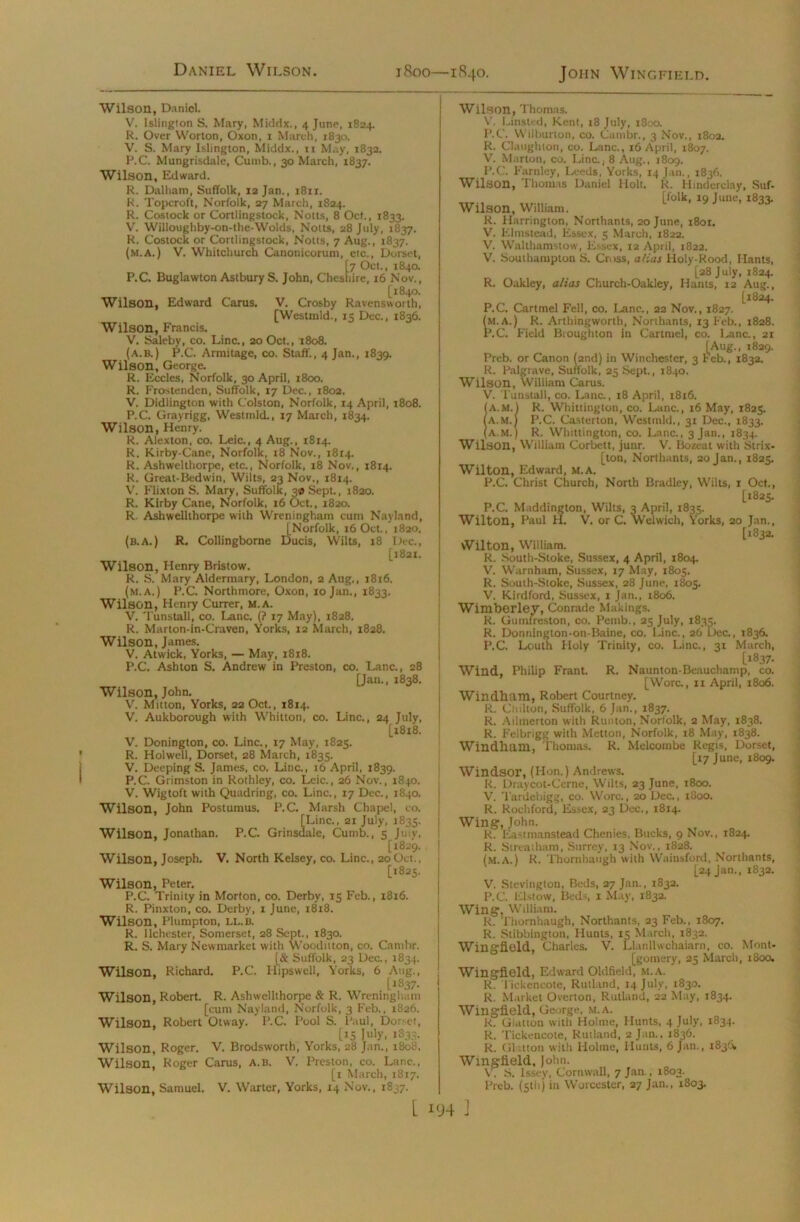 Daniel Wilson. Wilson, Daniel. V. Islington S. Mary, Middx., 4 June, 1824. R. Over Worton, Oxon, 1 March, 1830. V. S. Mary Islington, Middx., n May, 1832. P.C. Mungrisdale, Cutnb., 30 March, 1837. Wilson, Edward. R. Dalham, Suffolk, 12 Jan., i8ir. R. Topcroft, Norfolk, 27 March, 1824. R. Costock or Cortlingstock, Notts, 8 Oct., 1833. V. Willoughby-on-the-Wolds, Notts, 28 July, 1837. R. Costock or Cortlingstock, Notts, 7 Aug., 1837. (m.A.) V. Whitchurch Canonicorum, etc., Dorset, [7 Oct., 1840. P.C. Buglawton Astbury S. John, Cheshire, 16 Nov., [1840. Wilson, Edward Carus. V. Crosby Ravensworth, [Westnild., 15 Dec., 1836. Wilson, Francis. V. Saleby, co. Line., 20 Oct., 1808. (a.b.) P.C. Armitage, co. Staff., 4 Jan., 1839. Wilson, George. R. Eccles, Norfolk, 30 April, 1800. R. Frostenden, Suffolk, 17 Dec., 1802. V. Didlington with Colston, Norfolk, 14 April, 1808. P.C. Grayrigg, Westmld., 17 March, 1834. Wilson, Henry. R. Alexton, co. Leic., 4 Aug., 1814. R. Kirby-Cane, Norfolk, 18 Nov., 1814. R. Ashwelthorpe, etc., Norfolk, x8 Nov., 1814. R. Great-Bedwin, Wilts, 23 Nov., 1814. V. Flixton S. Mary, Suffolk, 3® Sept., 1820. R. Kirby Cane, Norfolk, 16 Oct., 1820. R. Ashwellthorpe with Wreningham cum Nayland, [Norfolk, 16 Oct., 1820. (b.A.) R. Collingborne Ducis, Wilts, 18 Dec., [1821. Wilson, Henry Bristow. R. S. Mary Aldermary, London, 2 Aug., 1816. (m.A.) P.C. Northmore, Oxon, 10 Jan., 1833. Wilson, Henry Currer, M.A. V. Tunstall, co. Lane. (? 17 May), 1828. R. Marton-in-Craven, Yorks, 12 March, 1828. Wilson, James. V. Atwick, Yorks, — May, 1818. P.C. Ashton S. Andrew in Preston, co. Lane., 28 [Jan., 1838. Wilson, John. V. Mitton, Yorks, 22 Oct., 1814. V. Aukborough with Whitton, co. Line., 24 July, [18x8. V. Donington, co. Line., 17 May, 1825. R. Holwell, Dorset, 28 March, 1835. V. Deeping S. James, co. Line., 16 April, 1839. P.C. Grimston in Rothley, co. Leic., 26 Nov., 1840. V. Wigtoft with Quadring, co. Line., x7 Dec., 1840. Wilson. John Postumus. P.C. Marsh Chapel, co. iLinc., 21 July, 1835. , ale, Cumb., 5 Juiy, [1829. Wilson, Joseph. V. North Kelsey, co. Line., 20Oct., [1825. Wilson, Peter. P.C. Trinity in Morton, co. Derby, 15 Feb., 1816. R. Pinxton, co. Derby, 1 June, 1818. Wilson, Plumpton, ll.b. R. ilchester, Somerset, 28 Sept., 1830. R. S. Mary Newmarket with Wooditton, co. Cambr. [& Suffolk, 23 Dec., 1834. Wilson, Richard. P.C. Hipswell, Yorks, 6 Aug., [183 7. Wilson, Robert. R. Ashwellthorpe & R. Wreningham [cum Nayland, Norfolk, 3 Feb., 1826. Wilson, Robert Otway. P.C. Pool S. Paul, Dorset, [15 July, 1833. Wilson, Roger. V. Brodsworth, Yorks, 28 Jan., 1808. Wilson, Roger Carus, A.B. V. Preston, co. Lane., [1 March, 1817. Wilson, Samuel. V. Warter, Yorks, 14 Nov., 1837. Wilson, Thomas. V. Linsted, Kent, 18 July, 1800. P.C. Wilburton, co. Cambr., 3 Nov., 1802. R. Claughton, co. Lane., 16 April, X807. V. Marton, co. Line., 8 Aug., 1809. P.C. Farnley, Leeds, Yorks, 14 Jan., 1836. Wilson, Thomas Daniel Holt. R. Hinderclay, Suf- ,tr., ....... [folk, 19 June, 1833. Wilson, William. R. Harrington, Northants, 20 June, 1801. V. Klmstead, Essex, 5 March, 1822. V. Walthamstow, Essex, 12 April, 1822. V. Southampton S. Cross, alias Holy-Rood, Hants, [28 July, 1824. R. Oakley, alias Church-Oakley, Hants, 12 Aug., [1824. P.C. Cartmel Fell, co. Lane., 22 Nov., 1827. (m.A.) R. Arthingworth, Northants, 13 Feb., 1828. P.C. Field Broughton in Cartmel, co. Lane., 21 [Aug., 1829. Preb. or Canon (2nd) in Winchester, 3 Feb., 1832. R. Palgrave, Suffolk, 25 Sept., 1840. Wilson, William Carus. V. Tunstall, co. Lane., 18 April, 1816. A.M. R. Whittington, co. Lane., 16 May, 1825. A.M.) P.C. Casterton, Westmld., 31 Dec., 1833. A.M.) R. Whittington, co. Lane., 3 Jan., 1834. Wilson, William Corbett, juur. V. Bozeat with Strix- [ton, Northants, 20 Jan., 1825. Wilton, Edward, M.A. P.C. Christ Church, North Bradley, Wilts, 1 Oct., [1825. P.C. Maddington, Wilts, 3 April, 1835. Wilton, Paul H. V. or C. Welwich, Yorks, 20 Jan., [1832. Wilton, William. R. South-Stoke, Sussex, 4 April, 1804. V. Warnham, Sussex, 17 May, 1805. R. South-Stoke, Sussex, 28 June, 1805. V. Kirdford, Sussex, 1 Jan., 1806. Wimberley, Conrade Makings. R. Gumtreston, co. Pemb., 25 July, 1835. R. Donnington-on-Baine, co. Line., 26 Dec., 1836. P.C. Louth Holy Trinity, co. Line., 31 March, [1837- Wind, Philip Frant. R. Naunton-Beauchamp, co. [Wore., 11 April, 1806. Windham, Robert Courtney. R. Ciiilton, Suffolk, 6 Jan., 1837. R. Admerton with Runton, Norfolk, 2 May, 1838, R. Felbrigg with Metton, Norfolk, 18 May, 1838. Windham, Thomas. R. Melcombe Regis, Dorset, [17 June, 1809. Windsor, (Hon.) Andrews. R. Draycot-Cerne, Wilts, 23 June, 1800. V. Tardebigg, co. Wore., 20 Dec., 1800. R. Rochford, Essex, 23 Dec., 1814. Wing, John. R. liastmanstead Chenies. Bucks, 9 Nov., 1824. R. Streatham, Surrey, 13 Nov., 1828. (m.a.) R. Thornhaugh with Wainsford, Northants, [24 jan., 1832. V. Stevington, Beds, 27 Jan., 1832. P.C. Elstow, Beds, 1 May, 1832. Wing, William. R. Thornhaugh, Northants, 23 Feb., 1807. R. Stibbington, Hunts, 15 March, 1832. Wingfield, Charles. V. Llanllwchaiarn, co. Mont- gomery, 25 March, 1800. Wingfield, Edward Oldfield, M.A. R. l’ickencote, Rutland, 14 July, 1830. R. Market Overton, Rutland, 22 May, 1834. Wingfield, George, M.A. R. Glatton witii Holme, Hunts, 4 July, 1834. R. Tickeucote, Rutland, 2 Jan., 1836. R. Glatton with Holme, Hunts, 6 Jan., 1836, Wingfield. John. V. S. Issey, Cornwall, 7 Jan., 1803. Preb. (5th) in Worcester, 27 Jan., 1803. L I(J4 ]