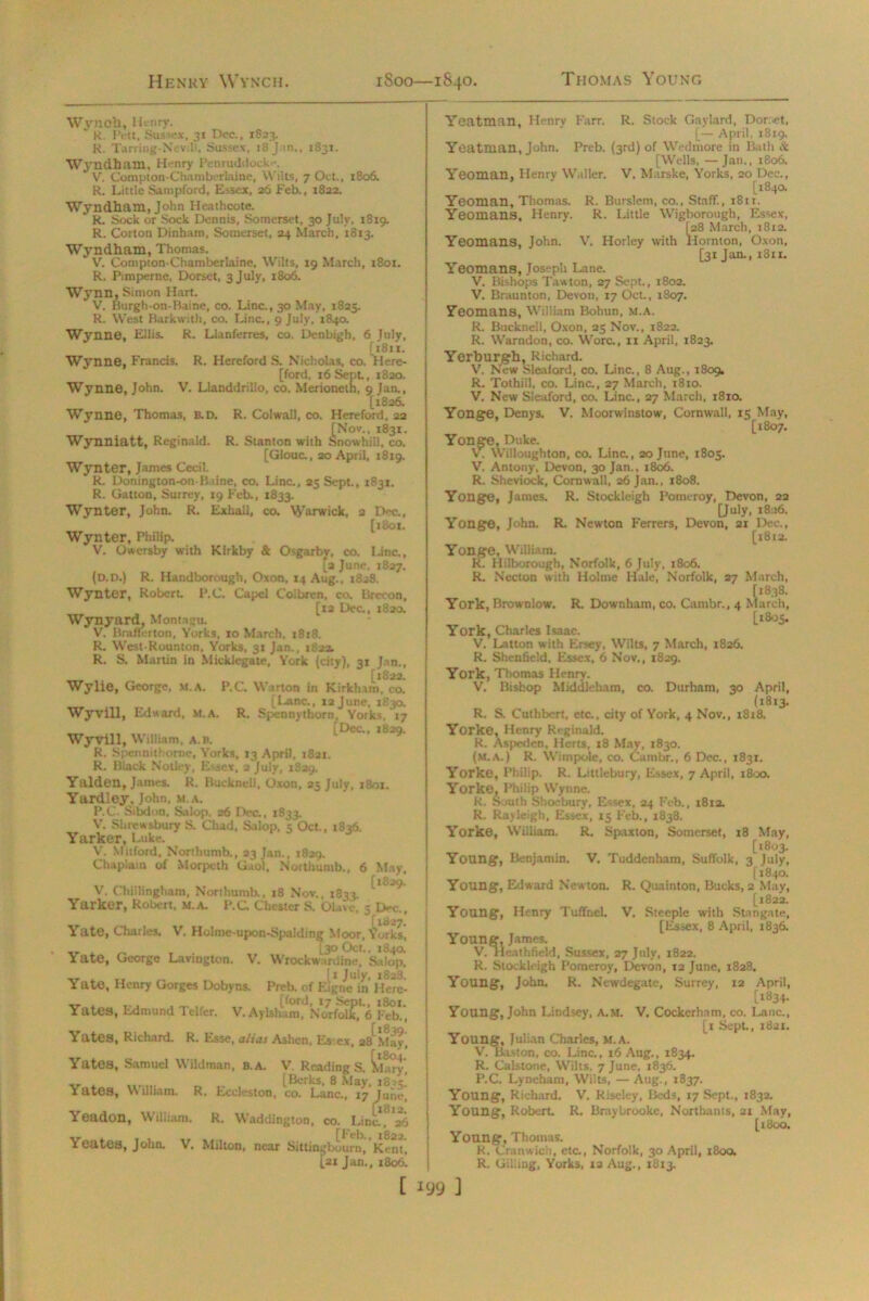 Wynoh, H> nry. K. Pt.-tt, Sussex, 31 Dec., 1823. R. Tarring-Nevill, Sussex, x8 j in., 1831. Wyndhain, Henry IVnruddoch'. V. Compton-Chamberlaine, Wilts, 7 Oct., 1806. R. Little Sampford, Essex, 26 Feb., 1822. Wyndham, John Heathcote. R. Sock or Sock Dennis, Somerset, 30 July, 1819. R. Corton Dinham, Somerset, 24 March, 1813. Wyndham, Thomas. V. Compton-Chamberlaine, Wilts, 19 March, 1801. R. Pimperne, Dorset, 3 July, 1806. Wynn, Simon Hart. V. Burgh-on-Baine, co. Line., 30 May, 1825. R. West Bark with, co. Line., 9 July, 1840. Wynne, Ellis. R. Llanferres, co. Denbigh. 6 July, [i8ix. Wynne, Francis. R. Hereford S. Nicholas, co. Here- [ford, 16 Sept., 1820. Wynne, John. V. Llanddrillo, co. Merioneth, 9 Jan., [1826. Wynne, Thomas, B. D. R. Colwall, co. Hereford, 22 [Nov., 1831. Wynniatt, Reginald. R. Stanton with Snowhdll, co. [Glouc., 20 April, 1819. Wynter, James Cecil. R. Donington-on-B.dne, co. Line., 25 Sept., 1831. R. Gatton, Surrey, 19 Feb., 1833. Wynter, John. R. Exhall, co. Warwick, 2 Dec., [1801. Wynter, Philip. V. Owersby with Klrkby & Osgarby, co, Line., 12 June, 1827. (o.D.) R. Handborough, Oxon, 14 Aug., 1828. Wynter, Robert. P.C. Capcl Coibren. co. Brecon, [12 Dec., 1820. Wynyard, Montagu. V. Brafferton, Yorks, 10 March, 1818. R. West-Rounton, Yorks, 31 Jan., 1S22. R. S. Martin in Micklegate, York (city), 31 Jan., [1822. Wylie, George, xt.A. P.C. Warton in Kirkham, co. [Lane., 12 June. 1830. Wyvill, Edward, m.a. R. Spcnnythorn, Yorks. 17 [Dec., 1829. Wyvill, William, a.B. R. Spennilborne, Yorks, 13 April, 1821. R. Black Notify, Essex, 2 July, 1829. Yalden, James. R. Buckneli, Oxon, 25 July, 1801. Yardley. John, m.a. P.C. Sibdon, Salop. 26 Dec., 1833. V. Shrewsbury S. Chad, Salop, s Oct., 1836. Yarker, Luke. V. Mitford, Northumb., 23 Jan., 1829. Chaplain of Morpeth Gaol, Northumb., 6 May, V. Chillingham, Northumb., 18 Nov., 1833. ^ Yarker, Robert, M.A. P.C Chester S. Olave, 5 Dec., Yate, Charles. V. Holme-upon-Spalding Moor, i orks, [30 Oct., 1840. State, George Lavington. V. Wrockw .rdine, Salop, _ . T. _ [ 1 July, 1828. Yate, Henry Gorges Dobyns. Preb. of Kigne in Herc- ,, , _. [ford, 17 Sept, 1801. Yates, Ldmund Telfer. V.Aylsharo, Norfolk. 6 Feb., Yates, Richard. R. Esse, alias Ashen, Es ex, 28^May, Yates, Samuel Wildman, b.A. V. Readings. ^Lry, [Berks, 8 May. i8s = ’ Yates, William. R. Eccleston, co. Lane., 17 June, Yeadon, William. R. Waddington, co. Lina ^26 Yeates, John. V. Milton, near Sittingbourn, Kern, [21 Jan., 1806. Yeatman, Henry Farr. R. Stock Gaylard, Dorset, [— April. 1819. Yeatman, John. Preb. (3rd) of Wedmore in Bath & [Wells, — Jan., 1806. Yeoman, Henry Waller. V. Marske, Yorks, 20 Dec., [184a Yeoman, Thomas. R. Burslem, co., Staff., 1811. Yeomans, Henry. R. Little Wigborough, Essex, [28 March, 1812. Yeomans, John. V. Horley with Hornton, Oxon, [31 Jan., 1811. Yeomans, Joseph Lane. V. Bishops Taw ton, 27 Sept., 1802. V. Braunton, Devon, 17 Oct, 1807. Yeomans, William Bohun, m.a. R. Buckneli, Oxon, 25 Nov., 1822. R. Warndon, co. Wore., 11 April, 1823. Yerburgh, Richard. V. New Sleaford, co. Line., 8 Aug., 1809. R. Tothill, co. Line., 27 March, 1810. V. New Sleaford, co. Line., 27 March, 1810. Yonge, Denys. V. Moorwinstow, Cornwall, 15 May, [1807. Yonge, Duke. V. Willoughton, co. Line., 20 June, 1805. V. Antony, Devon, 30 Jan., 1806. R. Sheviock, Cornwall, 26 Jan., 1808. Yonge, James. R. Stockleigh Pomeroy, Devon, 22 [July, 1826. Yonge, John. R. Newton Ferrers, Devon, 21 Dec., [1812. Yonge, William. R. Hilborough, Norfolk, 6 July, 1806. R. Necton with Holme Hale, Norfolk, 27 March, [1838. York, Brownlow. R. Downham, co. Cambr., 4 March, [1805. York, Charles Isaac. V. Latton with Ersey, Wilts, 7 March, 1826. R. Shcnfield. Essex, 6 Nov., 1829. York, Thomas Henry. V. Bishop Middleham, co. Durham, 30 April, (1813. R. S. Cuthbert, etc., city of York, 4 Nov., 1818. Yorke, Henry Reginald. R. Aspedcn, Herts, 18 May, 1830. (m.a.) R. Wirnpole, co. Cambr., 6 Dec., 1831. Yorke, Philip. R. Littlebury, Essex, 7 April, 1800. Yorke, Philip Wynne. R. South Shoebury, Essex, 24 Feb., 1812. R. Rayleigh, Essex, 15 Feb., 1838. Yorke, William. R. Spaxton, Somerset, 18 May, [1803. Young, Benjamin. V. Tuddcnham, Suffolk, 3 July, [1840. Young, Edward Newton. R. Quainton, Bucks, 2 May, [1822. Young, Henry Tuffnel. V. Steeple with Stangate, [Essex, 8 April, 1836. Young, James. V. Tleathfield, Sussex, 27 July, 1822. R. Stockieigh Pomeroy, Devon, 12 June, 1828. Young, John. R. Newdegatc, Surrey, 12 April, [^834- Young, John Lindsey, A.M. V. Cockerhnm, co. Lane., [t Sept, 1821. Young, Julian Charles, M.A. V. Riston, co. Line., 16 Aug., 1834. R. Calstone, Wilts. 7 June, 1836. P.C. Lynehara, Wilts, —Aug., 1837. Young, Richard. V. Riseley, Beds, 17 Sept., 1832. Young, Robert R. Braybrooke, Northants, 21 May, [1800. Young, Thomas. R. Cranwich, etc., Norfolk, 30 April, 1800. R. Giliing, Yorks, 12 Aug., 1813.