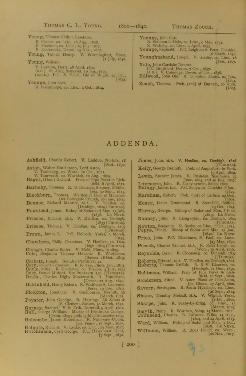 Thomas C. L. Young. Young1, Thomas Chilton Lambton. R. Cranoe, co. Leic., 16 Aug., 1808. R. Muckion, co. Line., 29 July, 1817. R. Dodbrooke, Devon, 15 Nov., 1817. Young, Tufnell Henry. V. Woriningford, Essex, xr I1 Ju,y- i840. Young, William, V. Layston, Herts, 28 April, 1800. (b.ix) R, Aller, Somerset, 10 Jan., 1829. (d.c.l.) I’.C. S. Helen, Isle of Wight, 29 Oct., [1833. Younge, John Cole. R. Biseathorpe, co. Line., x Oct., 1814. Younge, John Cole. R. Stainton-le-Hole, co. Line., 9 May, 1832. R. Walesby, co. Line., 4 April, 1835. Younge, Reginald. P.C. Leighton S. Peter, Cheshire, [6 March, 1840. Younghusband, Joseph. V. Saxilby, co. Line., 18 [Feb., 1807. Yule, John Carslake Duncan. P.C. Brushford, Devon, 7 Oct., 1837. (a.B.) V. Coleridge, Devon, 26 Oct., 1838. Zillwood, John Old. R. Compton, Hants, 24 Jan., [1831. Zouch, Thomas. Preb. (2nd) of Durham, 26 April, [1805. ADDEN DA. Ashfield, Charles Robert. V. Loddon, Norfolk, 18 [Sept., 1830. Aston, Walter Hutchinson, Lord Aston. V'. I'ardebigg, co. Wore., 10 Oct., 1821. V. Tamworth, co. Warwick, 12 Aug., 1829. Bagot, (Hon.) Richard. Preb. of Pipa Parva in Lich- [field, 8 April, 1812. Barneby, Thomas. R. S. Dunstan, Stepney, Middle- [sex, 30 Sept., 1815. Blackburn, Thomas. Warden or Dean of Manches- iter Collegiate Church, 26 June, 1800. Maurice, m.A. V. Henllan, co. [Denbigh, 1829 (Thomas). Bowstead, James. Bishop of Sodorand Man, 13 July, [1838. Le Neve. Briscoe, Richard, M.A. V. Henllan, co. Denbigh, [1833 (Thomas). Briscoe, Thomas. V. Henllan, co. Denbigh, 1839 [(Thomas). Brown, James L. P.C. Holbeck, Yorks, 3 March, [1835. Chambers, Philip Chambers. V. Henllan, co. Den- bigh, 1819 (Thomas). Clough, Charles Butler. V. Mold, Flints, in 1825. Cole, Benjamin Thomas Halcott.- R. Warbleton, [Sussex, 18 Oct., 1813. Corbett, Joseph. See also PLYMLEY, 41. Corv, Robert Tower-on. R. Kilken, Flints, Jan., 1813. Coyle, Miles. R. Gladestry, co. Brecon, 4 July, 1831 Oust, Daniel Mitford. See Peacock, 136. [(Thomas). Drake, Charles Digby Mackworth. R. Huntsham, • [Devon, 22 Aug., 1834. Dukinfield, Henry Robert. R. Waltham S. Laurence, [Berks, 19 Dec., 18x6. Flockton, Jonathan. V. Sherbourne, Norfolk, 22 [March, 1831. Foyster, John Goodge. R. Hastings, All Saints & [S. Clement, Sussex, 30 March, 1832. Gurney, Samuel. V. S. Erth, Cornwall, 9 April, 1801. Hall, George William. Master of Pembroke College, [Oxon, 1809 ; preb. (5th) of Gloucester 1809. Holcombe, James Robertson. R. Nash-cum-Upton, [co. Pemb., 18 Sept., 1827. Holgate, Richard. V. Leake, co. Line., 29 May, 1811. Hutchinson, Cyril George. P.C. Hawkhurst, Kent, [7 Sept., 1832. Jones, John, m.a. V. Henllan, co. Denbigh,. 1826 [(Thomas). Kelly, George Desmith. Preb. of Ampleforth in York, - [9 April, 1802. Levin, Spencer James. R. Rushden, Northants, 15 [June, 1804, and 30 July, 1807. Luxmoore, John. R. Llanymynech, Salop, 1829. Maingy, James, b.a. P.C. Shopwick, Cheshire, 6 Jan., [1829. Markham, Robert. Preb. (3rd) of Carlisle, 29 Oct., [t8ox. Money, James Drummond. R. Sternfield, Suffolk, [13 Oct., 1835. Murray, George. Bishop of Sodor and Man, 8 June, [1813. Le Neve. Nanney, John. R. Llangwyfan, co. Denbigh, 1804 [(Thomas). Newton, Benjamin. R. Saxby, co. Line.. 60ct., 1814. Pepys, Henry. Bishop of Sodor and Man, 27 Jan., [1840.' Le Neve. Price, John. P.C. Blackburn, S. Paul, co. Lane., [25 May, 1830. PoCOCk, Charles Samuel, M.A. R. Rous Lench, co. [Wore., 12 April, 1838. Reynolds, Owen. R. Clocaenog, co. Denbigh, 1807 [(Thomas). Roberts, Edward, M.A. V. Henllan, co.Denbigh, 1801. Roberts, Thomas Griffith. R. & V. Llanrwst, co. [Denbigh, 11 Dec., 1830. Robinson, William. Preb. of Pipa Parva in Lich- [field, 28 Sept., 1808. Sanderson, Alfred. V. Aston Blank or Cold Aston, [co. Glouc., 17 April, 1800. Savery, Servington. R. South Hykeham, co. Line., [28 Sept., 1814. Shann, Timothy Metcalf, M.A. V. Wighill, Yorks, [1 Jan., 1800. Sharpe, John. R. Saxby-by-Brigg, co. Line., 15 [March, 1815. Smyth, Philip. R. Worthen, Salop, 14 March, 1811. Townsend, Charles. R. Calstone, Wilts, 14 Aug., [1804, and 24 April, 1815. Ward, William. Bishop of Sodor and Man, 3 Jan., [1828. Le Neve. Williams, William. R. Rous Lench, co. Wore., [26 Nov., 1817.