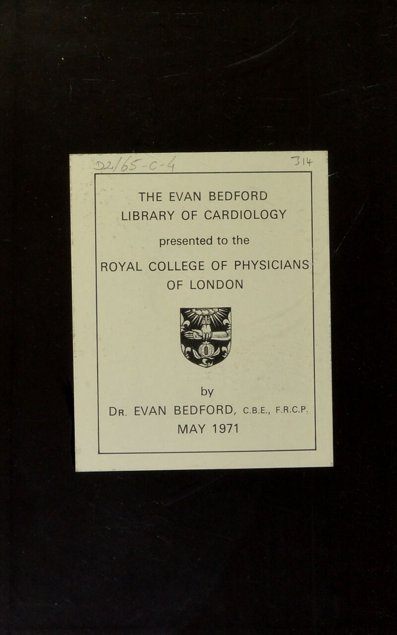 'W/r c - 4 22 THE EVAN BEDFORD LIBRARY OF CARDIOLOGY presented to the ROYAL COLLEGE OF PHYSICIANS OF LONDON by Dr. EVAN BEDFORD, c.b.e., f.r.c.p. MAY 1971