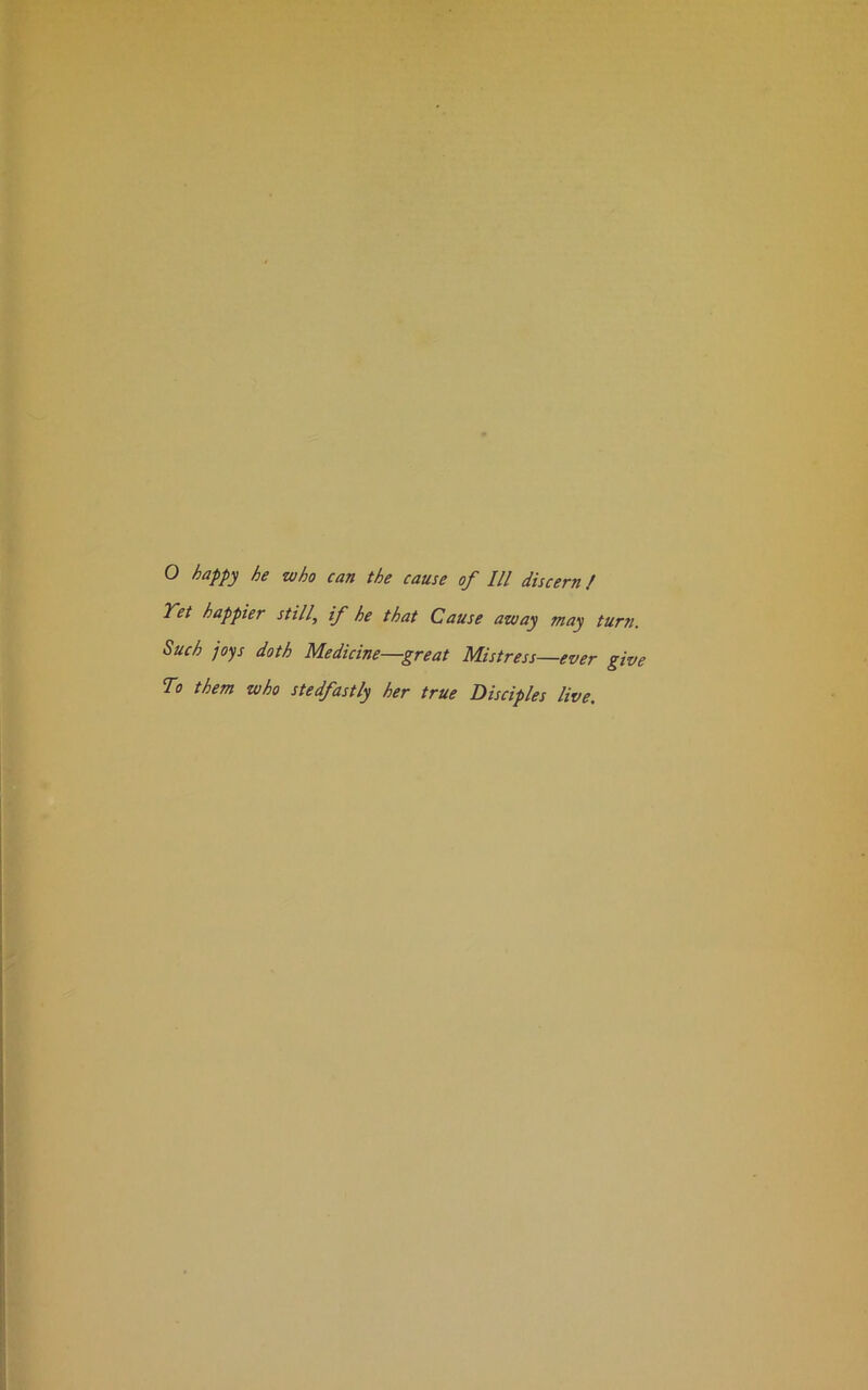 Yet happier still\ if he that Cause away may turn. Such joys doth Medicine—great Mistress—ever give To them who stedfastly her true Disciples live.