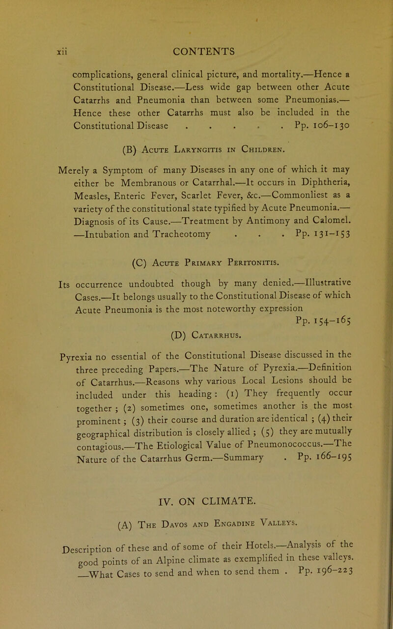 complications, general clinical picture, and mortality.—Hence a Constitutional Disease.—Less wide gap between other Acute Catarrhs and Pneumonia than between some Pneumonias.— Hence these other Catarrhs must also be included in the Constitutional Disease ..... Pp. 106-130 (B) Acute Laryngitis in Children. Merely a Symptom of many Diseases in any one of which it may either be Membranous or Catarrhal.—It occurs in Diphtheria, Measles, Enteric Fever, Scarlet Fever, &c.—Commonliest as a variety of the constitutional state typified by Acute Pneumonia.— Diagnosis of its Cause.—Treatment by Antimony and Calomel. —Intubation and Tracheotomy . . . Pp. 131—15 3 (C) Acute Primary Peritonitis. Its occurrence undoubted though by many denied.—Illustrative Cases.—It belongs usually to the Constitutional Disease of which Acute Pneumonia is the most noteworthy expression Pp. 154-165 (D) Catarrhus. Pyrexia no essential of the Constitutional Disease discussed in the three preceding Papers.—The Nature of Pyrexia.—Definition of Catarrhus.—Reasons why various Local Lesions should be included under this heading: (1) They frequently occur together ; (2) sometimes one, sometimes another is the most prominent ; (3) their course and duration are identical ; (4) their geographical distribution is closely allied ; (5) they arc mutually contagious.—The Etiological Value of Pneumonococcus.—The Nature of the Catarrhus Germ.—Summary . Pp. 166-195 IV. ON CLIMATE. (A) The Davos and Engadine Valleys. Description of these and of some of their Hotels.—Analysis of the good points of an Alpine climate as exemplified in these valleys. What Cases to send and when to send them . Pp. 196-223