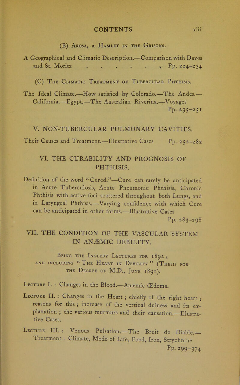 (B) Arosa, a Hamlet in the Grisons. A Geographical and Climatic Description.—Comparison with Davos and St. Moritz ...... Pp. 224-234 (C) The Climatic Treatment of Tubercular Phthisis. The Ideal Climate.—How satisfied by Colorado.—The Andes.— California.—Egypt.—The Australian Riverina.—Voyages Pp. 235-251 V. NON-TUBERCULAR PULMONARY CAVITIES. Their Causes and Treatment.—Illustrative Cases Pp. 252-282 VI. THE CURABILITY AND PROGNOSIS OF PHTHISIS. Definition of the word “Cured.”—Cure can rarely be anticipated in Acute Tuberculosis, Acute Pneumonic Phthisis, Chronic Phthisis with active foci scattered throughout both Lungs, and in Laryngeal Phthisis.—Varying confidence with which Cure can be anticipated in other forms.—Illustrative Cases Pp. 283-298 VII. THE CONDITION OF THE VASCULAR SYSTEM IN ANAEMIC DEBILITY. Being the Ingleby Lectures for 1892 ; and including “The Heart in Debility” (Thesis for the Degree of M.D., June 1891). Lecture I. : Changes in the Blood.—Anasmic (Edema. Lecture II. : Changes in the Heart ; chiefly of the right heart ; reasons for this ; increase of the vertical dulness and its ex- planation ; the various murmurs and their causation.—Illustra- tive Cases. Lecture III. : Venous Pulsation.—The Bruit de Diable.— Treatment : Climate, Mode of Life, Food, Iron, Strychnine PP-299-374