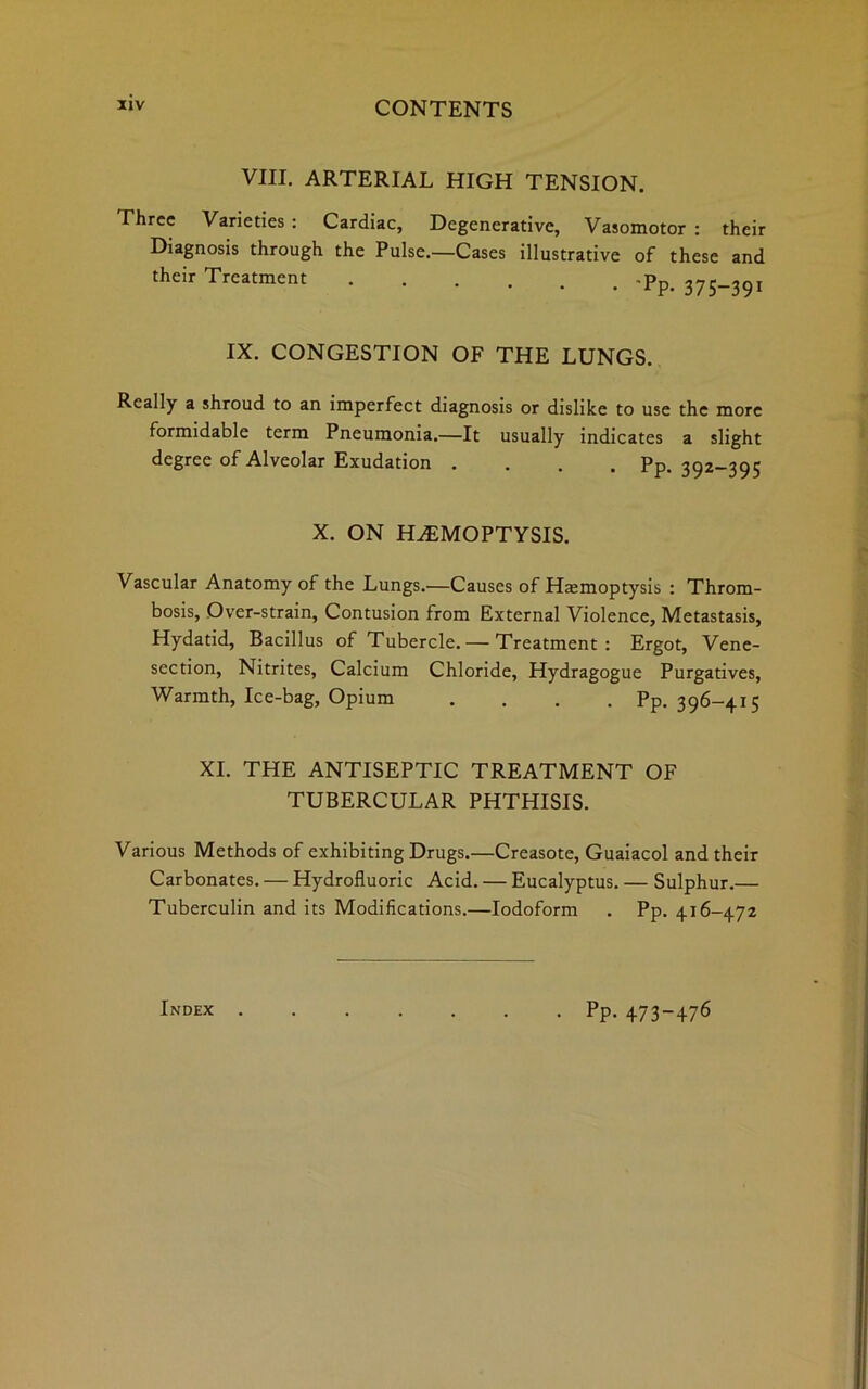 VIII. ARTERIAL HIGH TENSION. Three Varieties : Cardiac, Degenerative, Vasomotor : their Diagnosis through the Pulse.—Cases illustrative of these and their Treatment -pp. 37S_39I IX. CONGESTION OF THE LUNGS. Really a shroud to an imperfect diagnosis or dislike to use the more formidable term Pneumonia.—It usually indicates a slight degree of Alveolar Exudation . . . . Pp. 392-395 X. ON HEMOPTYSIS. Vascular Anatomy of the Lungs.—Causes of Hemoptysis : Throm- bosis, Over-strain, Contusion from External Violence, Metastasis, Hydatid, Bacillus of Tubercle. — Treatment: Ergot, Vene- section, Nitrites, Calcium Chloride, Hydragogue Purgatives, Warmth, Ice-bag, Opium .... Pp. 396-415 XI. THE ANTISEPTIC TREATMENT OF TUBERCULAR PHTHISIS. Various Methods of exhibiting Drugs.—Creasote, Guaiacol and their Carbonates. — Hydrofluoric Acid. — Eucalyptus. — Sulphur.— Tuberculin and its Modifications.—Iodoform . Pp. 416-472 Index . • PP- 473-476