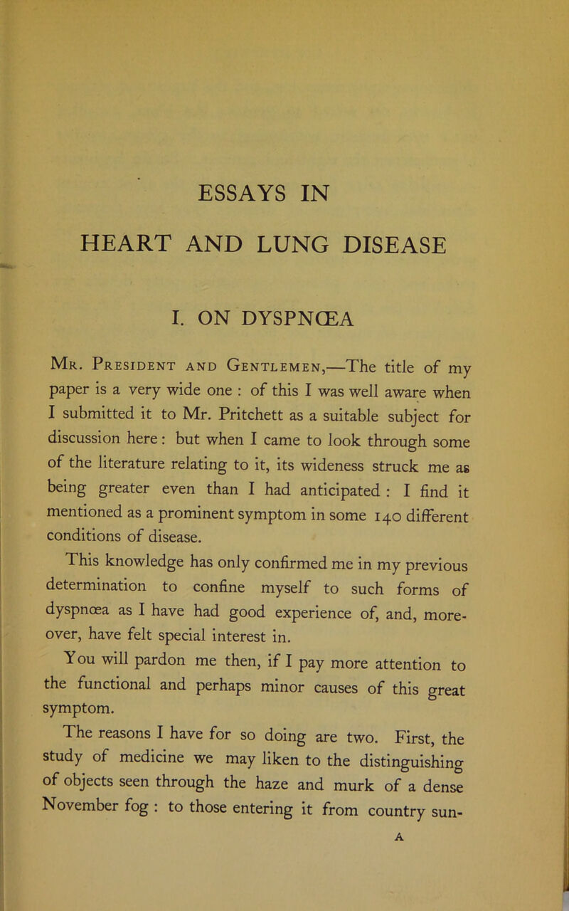 HEART AND LUNG DISEASE I. ON DYSPNCEA Mr. President and Gentlemen,—The title of my paper is a very wide one : of this I was well aware when I submitted it to Mr. Pritchett as a suitable subject for discussion here: but when I came to look through some of the literature relating to it, its wideness struck me as being greater even than I had anticipated : I find it mentioned as a prominent symptom in some 140 different conditions of disease. This knowledge has only confirmed me in my previous determination to confine myself to such forms of dyspnoea as I have had good experience of, and, more- over, have felt special interest in. You will pardon me then, if I pay more attention to the functional and perhaps minor causes of this great symptom. The reasons I have for so doing are two. First, the study of medicine we may liken to the distinguishing of objects seen through the haze and murk of a dense November fog : to those entering it from country sun-