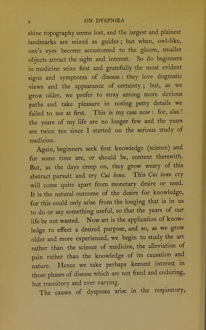 shine topography seems lost, and the largest and plainest landmarks are seized as guides ; but when, owl-like, one’s eyes become accustomed to the gloom, smaller objects attract the sight and interest. So do beginners in medicine seize first and gratefully the most evident signs and symptoms of disease: they love dogmatic views and the appearance of certainty ; but, as we grow older, we prefer to stray among more devious paths and take pleasure in noting petty details we failed to see at first. This is my case now : for, alas ! the years of my life are no longer few and the years are twice ten since I started on the serious study of medicine. Again, beginners seek first knowledge (science) and for some time are, or should be, content therewith. But, as the days creep on, they grow weary of this abstract pursuit and cry Cui bono. This Cui bono cry will come quite apart from monetary desire or need. It is the natural outcome of the desire for knowledge, for this could only arise from the longing that is in us to do or say something useful, so that the years of our life be not wasted. Now art is the application of know- ledge to effect a desired purpose, and so, as we grow older and more experienced, we begin to study the art rather than the science of medicine, the alleviation of pain rather than the knowledge of its causation and nature. Hence we take perhaps keenest interest in those phases of disease which are not fixed and enduring, but transitory and ever varying. The causes of dyspnoea arise in the respiratory,