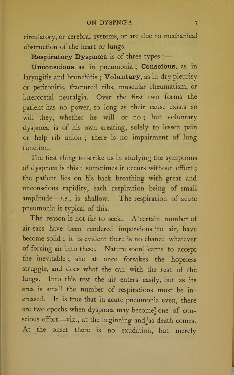 circulatory, or cerebral systems, or are due to mechanical obstruction of the heart or lungs. Respiratory Dyspnoea is of three types :— Unconscious, as in pneumonia ; Conscious, as in laryngitis and bronchitis ; Voluntary, as in dry pleurisy or peritonitis, fractured ribs, muscular rheumatism, or intercostal neuralgia. Over the first two forms the patient has no power, so long as their cause exists so will they, whether he will or no ; but voluntary dyspnoea is of his own creating, solely to lessen pain or help rib union ; there is no impairment of lung function. The first thing to strike us in studying the symptoms of dyspnoea is this : sometimes it occurs without effort ; the patient lies on his back breathing with great and unconscious rapidity, each respiration being of small amplitude—i.e., is shallow. The respiration of acute pneumonia is typical of this. The reason is not far to seek. A'certain number of air-sacs have been rendered impervious ko air, have become solid ; it is evident there is no chance whatever of forcing air into these. Nature soon learns to accept the inevitable ; she at once forsakes the hopeless struggle, and does what she can with the rest of the lungs. Into this rest the air enters easily, but as its area is small the number of respirations must be in- creased. It is true that in acute pneumonia even, there are two epochs when dyspnoea may become] one of con- scious effort—viz., at the beginning andras death comes. At the onset there is no exudation, but merely
