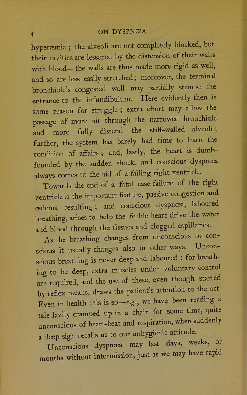 4 hyperaemia ; the alveoli are not completely blocked, but their cavities are lessened by the distension of their walls with blood—the walls are thus made more rigid as well, and so are less easily stretched; moreover, the terminal bronchiole’s congested wall may partially stenose the entrance to the infundibulum. Here evidently then is some reason for struggle ; extra effort may allow the passage of more air through the narrowed bronchiole and more fully distend the stiff-walled alveoli; further, the system has barely had time to learn the condition of affairs ; and, lastly, the heart is dumb- founded by the sudden shock, and conscious dyspnoea always comes to the aid of a failing right ventricle. . Towards the end of a fatal case failure of the right ventricle is the important feature, passive congestion and oedema resulting; and conscious dyspnoea, laboured breathing, arises to help the feeble heart drive the water and blood through the tissues and clogged capillaries. As the breathing changes from unconscious to con- scious it usually changes also in other ways. Uncon- scious breathing is never deep and laboured ; for breath- ing to be deep, extra muscles under voluntary control are required, and the use of these, even though started by reflex means, draws the patient’s attention to the act. Even in health this is so—**., we have been reading a tale lazily cramped up in a chair for some time, quite unconscious of heart-beat and respiration, when suddenly a deep sigh recalls us to our unhygienic attitude. Unconscious dyspnoea may last days, weeks, or months without intermission, just as we may have rapid