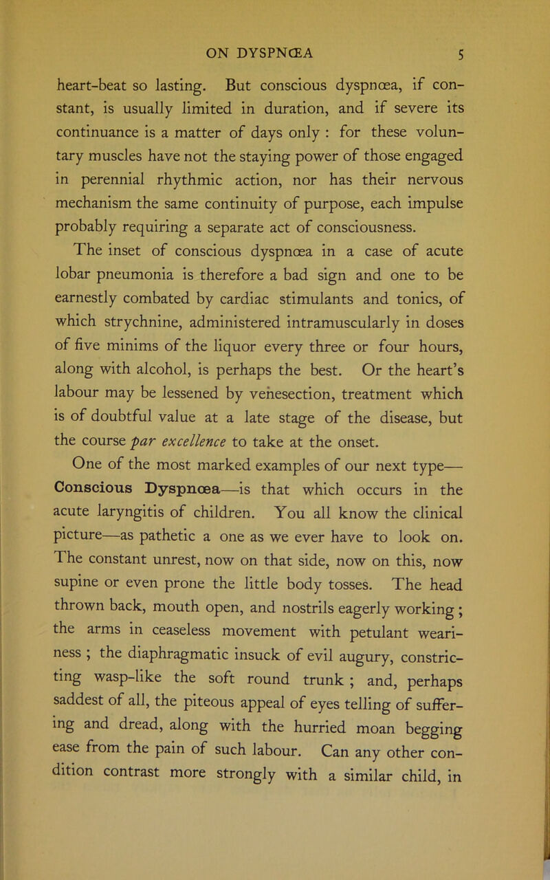heart-beat so lasting. But conscious dyspnoea, if con- stant, is usually limited in duration, and if severe its continuance is a matter of days only : for these volun- tary muscles have not the staying power of those engaged in perennial rhythmic action, nor has their nervous mechanism the same continuity of purpose, each impulse probably requiring a separate act of consciousness. The inset of conscious dyspnoea in a case of acute lobar pneumonia is therefore a bad sign and one to be earnestly combated by cardiac stimulants and tonics, of which strychnine, administered intramuscularly in doses of five minims of the liquor every three or four hours, along with alcohol, is perhaps the best. Or the heart’s labour may be lessened by venesection, treatment which is of doubtful value at a late stage of the disease, but the course par excellence to take at the onset. One of the most marked examples of our next type— Conscious Dyspnoea—is that which occurs in the acute laryngitis of children. You all know the clinical picture—as pathetic a one as we ever have to look on. The constant unrest, now on that side, now on this, now supine or even prone the little body tosses. The head thrown back, mouth open, and nostrils eagerly working ; the arms in ceaseless movement with petulant weari- ness , the diaphragmatic insuck of evil augury, constric- ting wasp-like the soft round trunk ; and, perhaps saddest of all, the piteous appeal of eyes telling of suffer- ing and dread, along with the hurried moan begging ease from the pain of such labour. Can any other con- dition contrast more strongly with a similar child, in