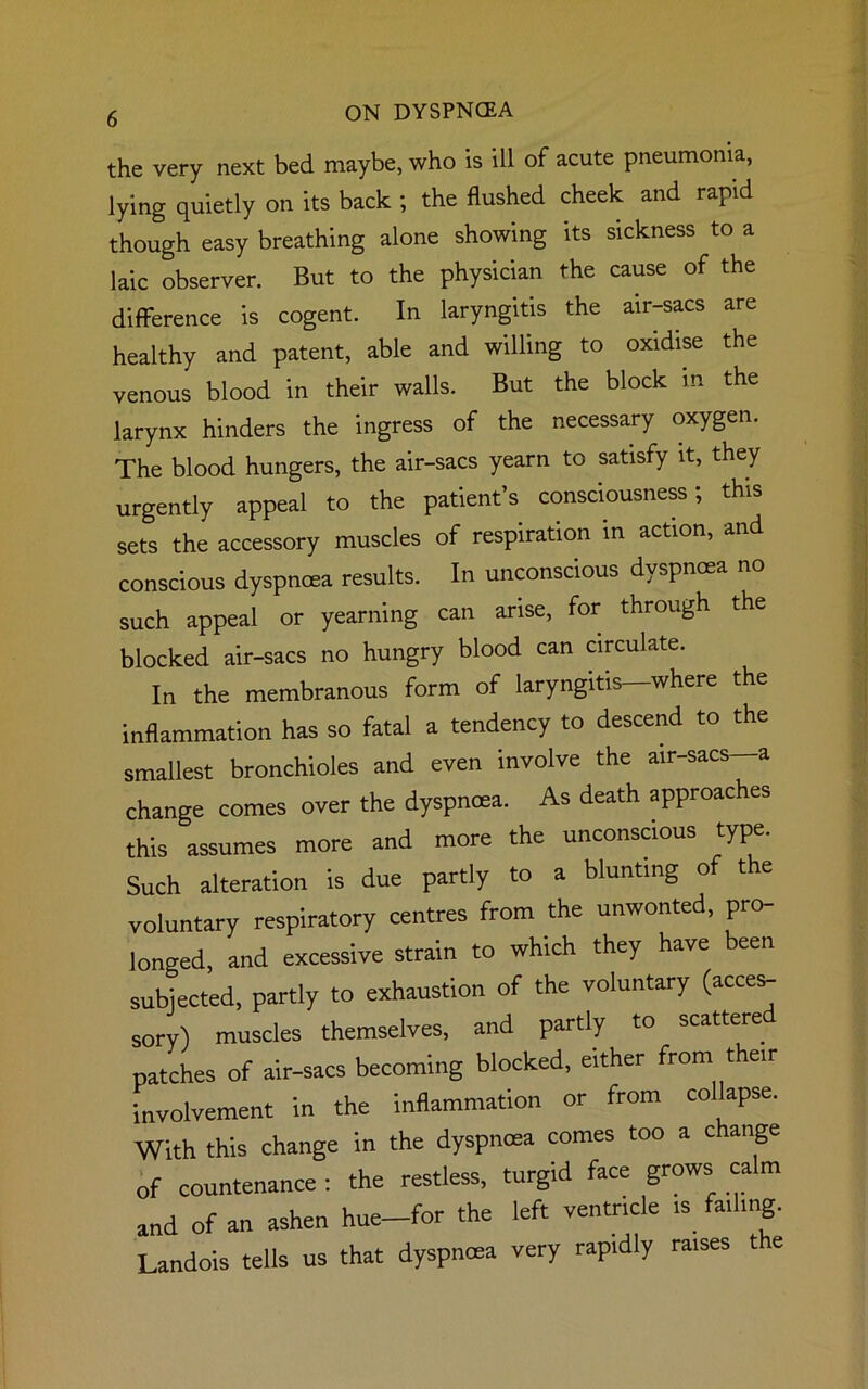 the very next bed maybe, who is ill of acute pneumonia, lying quietly on its back ; the flushed cheek and rapid though easy breathing alone showing its sickness to a laic observer. But to the physician the cause of the difference is cogent. In laryngitis the air-sacs are healthy and patent, able and willing to oxidise the venous blood in their walls. But the block in the larynx hinders the ingress of the necessary oxygen. The blood hungers, the air-sacs yearn to satisfy it, they urgently appeal to the patient’s consciousness; this sets the accessory muscles of respiration in action, and conscious dyspnoea results. In unconscious dyspnoea no such appeal or yearning can arise, for through the blocked air-sacs no hungry blood can circulate. In the membranous form of laryngitis—where the inflammation has so fatal a tendency to descend to the smallest bronchioles and even involve the air-sacs—a change comes over the dyspnoea. As death approaches this assumes more and more the unconscious type. Such alteration is due partly to a blunting of the voluntary respiratory centres from the unwonted, pro- longed, and excessive strain to which they have been subjected, partly to exhaustion of the voluntary (acces- sory) muscles themselves, and partly to scattered patches of air-sacs becoming blocked, either from their involvement in the inflammation or from collapse. With this change in the dyspnoea comes too a c ange of countenance : the restless, turgid face grows calm and of an ashen hue-for the left ventricle is failing. Landois tells us that dyspnoea very rapidly raises t e