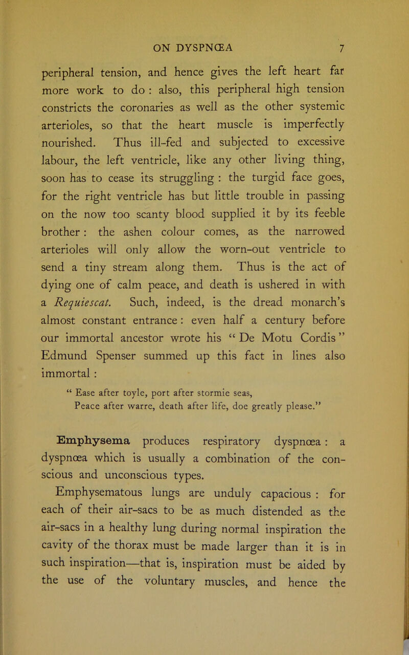 peripheral tension, and hence gives the left heart far more work to do : also, this peripheral high tension constricts the coronaries as well as the other systemic arterioles, so that the heart muscle is imperfectly nourished. Thus ill-fed and subjected to excessive labour, the left ventricle, like any other living thing, soon has to cease its struggling : the turgid face goes, for the right ventricle has but little trouble in passing on the now too scanty blood supplied it by its feeble brother: the ashen colour comes, as the narrowed arterioles will only allow the worn-out ventricle to send a tiny stream along them. Thus is the act of dying one of calm peace, and death is ushered in with a Requiescat. Such, indeed, is the dread monarch’s almost constant entrance: even half a century before our immortal ancestor wrote his “ De Motu Cordis ” Edmund Spenser summed up this fact in lines also immortal : “ Ease after toyle, port after stormie seas, Peace after warre, death after life, doe greatly please.” Emphysema produces respiratory dyspnoea : a dyspnoea which is usually a combination of the con- scious and unconscious types. Emphysematous lungs are unduly capacious : for each of their air-sacs to be as much distended as the air-sacs in a healthy lung during normal inspiration the cavity of the thorax must be made larger than it is in such inspiration—that is, inspiration must be aided by the use of the voluntary muscles, and hence the