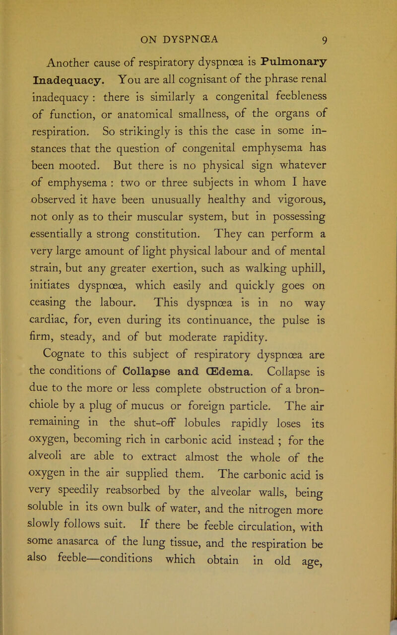 Another cause of respiratory dyspnoea is Pulmonary- Inadequacy. You are all cognisant of the phrase renal inadequacy : there is similarly a congenital feebleness of function, or anatomical smallness, of the organs of respiration. So strikingly is this the case in some in- stances that the question of congenital emphysema has been mooted. But there is no physical sign whatever of emphysema : two or three subjects in whom I have observed it have been unusually healthy and vigorous, not only as to their muscular system, but in possessing essentially a strong constitution. They can perform a very large amount of light physical labour and of mental strain, but any greater exertion, such as walking uphill, initiates dyspnoea, which easily and quickly goes on ceasing the labour. This dyspnoea is in no way cardiac, for, even during its continuance, the pulse is firm, steady, and of but moderate rapidity. Cognate to this subject of respiratory dyspnoea are the conditions of Collapse and (Edema. Collapse is due to the more or less complete obstruction of a bron- chiole by a plug of mucus or foreign particle. The air remaining in the shut-off lobules rapidly loses its oxygen, becoming rich in carbonic acid instead ; for the alveoli are able to extract almost the whole of the oxygen in the air supplied them. The carbonic acid is very speedily reabsorbed by the alveolar walls, being soluble in its own bulk of water, and the nitrogen more slowly follows suit. If there be feeble circulation, with some anasarca of the lung tissue, and the respiration be also feeble—conditions which obtain in old age,