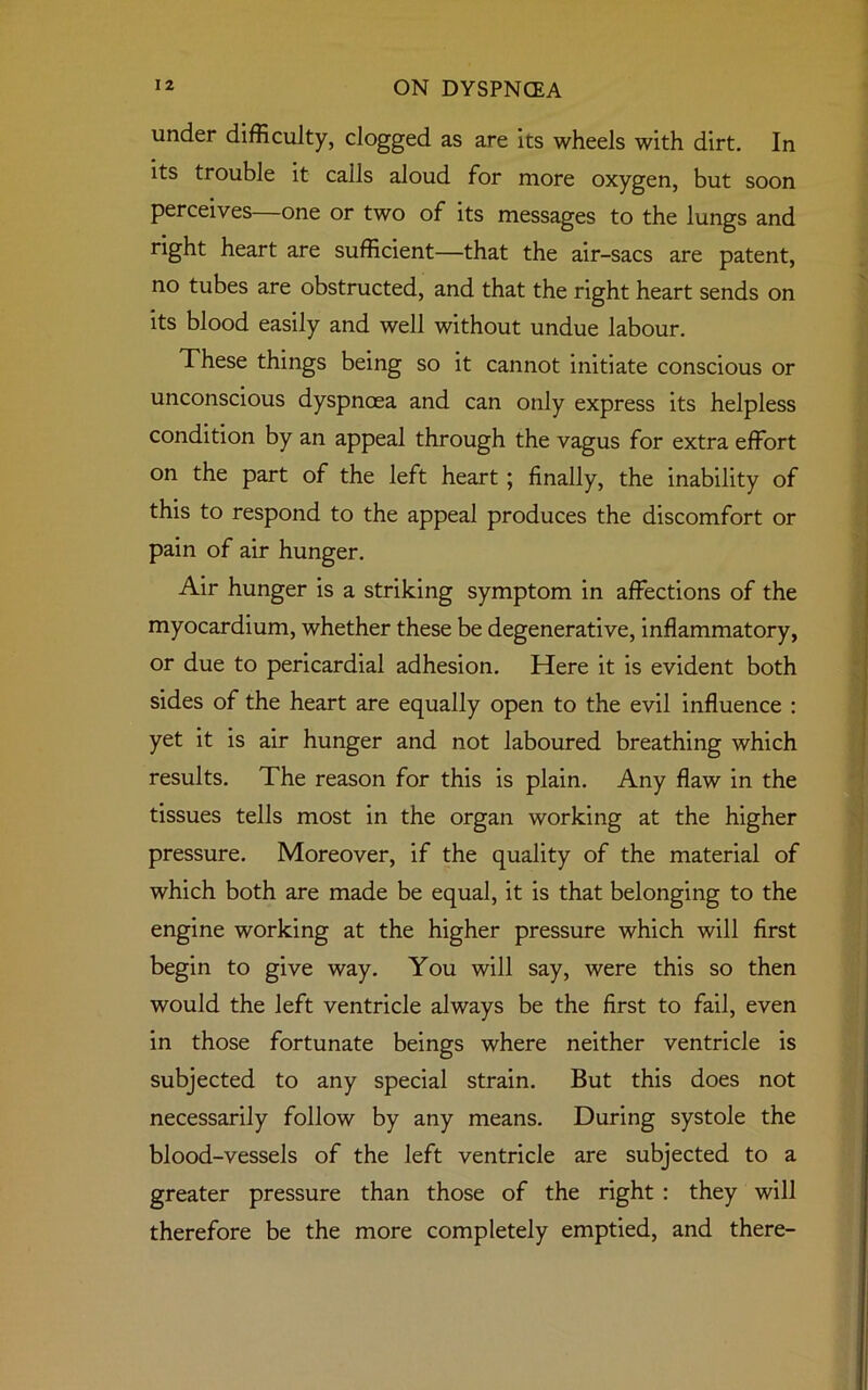 under difficulty, clogged as are its wheels with dirt. In its trouble it calls aloud for more oxygen, but soon perceives one or two of its messages to the lungs and right heart are sufficient—that the air-sacs are patent, no tubes are obstructed, and that the right heart sends on its blood easily and well without undue labour. These things being so it cannot initiate conscious or unconscious dyspnoea and can only express its helpless condition by an appeal through the vagus for extra effort on the part of the left heart ; finally, the inability of this to respond to the appeal produces the discomfort or pain of air hunger. Air hunger is a striking symptom in affections of the myocardium, whether these be degenerative, inflammatory, or due to pericardial adhesion. Here it is evident both sides of the heart are equally open to the evil influence : yet it is air hunger and not laboured breathing which results. The reason for this is plain. Any flaw in the tissues tells most in the organ working at the higher pressure. Moreover, if the quality of the material of which both are made be equal, it is that belonging to the engine working at the higher pressure which will first begin to give way. You will say, were this so then would the left ventricle always be the first to fail, even in those fortunate beings where neither ventricle is subjected to any special strain. But this does not necessarily follow by any means. During systole the blood-vessels of the left ventricle are subjected to a greater pressure than those of the right : they will therefore be the more completely emptied, and there-