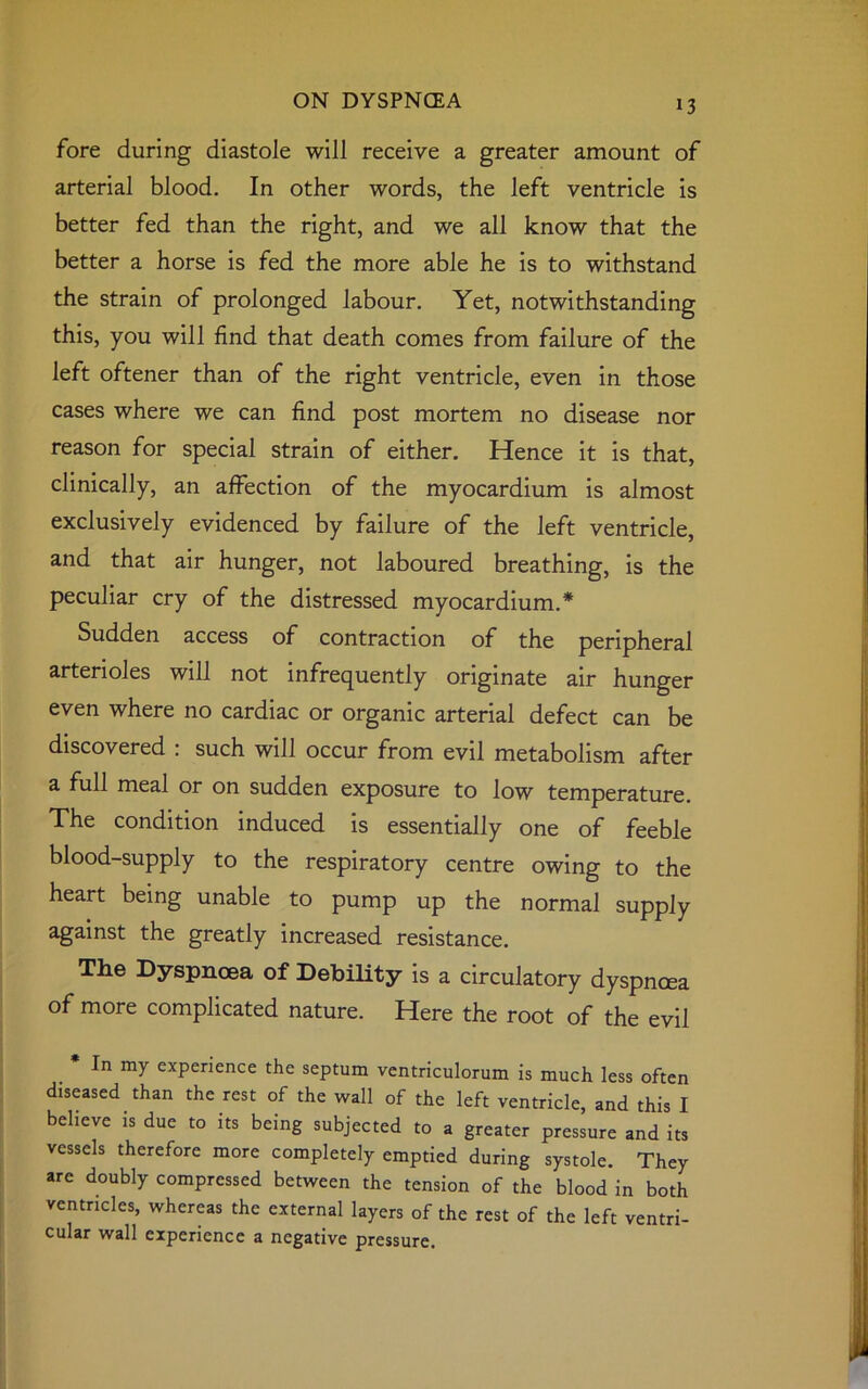 fore during diastole will receive a greater amount of arterial blood. In other words, the left ventricle is better fed than the right, and we all know that the better a horse is fed the more able he is to withstand the strain of prolonged labour. Yet, notwithstanding this, you will find that death comes from failure of the left oftener than of the right ventricle, even in those cases where we can find post mortem no disease nor reason for special strain of either. Hence it is that, clinically, an affection of the myocardium is almost exclusively evidenced by failure of the left ventricle, and that air hunger, not laboured breathing, is the peculiar cry of the distressed myocardium.* Sudden access of contraction of the peripheral arterioles will not infrequently originate air hunger even where no cardiac or organic arterial defect can be discovered : such will occur from evil metabolism after a full meal or on sudden exposure to low temperature. The condition induced is essentially one of feeble blood-supply to the respiratory centre owing to the heart being unable to pump up the normal supply against the greatly increased resistance. The Dyspnoea of Debility is a circulatory dyspnoea of more complicated nature. Here the root of the evil In my experience the septum ventriculorum is much less often diseased than the rest of the wall of the left ventricle, and this I believe is due to its being subjected to a greater pressure and its vessels therefore more completely emptied during systole. They are doubly compressed between the tension of the blood in both ventricles, whereas the external layers of the rest of the left ventri- cular wall experience a negative pressure.