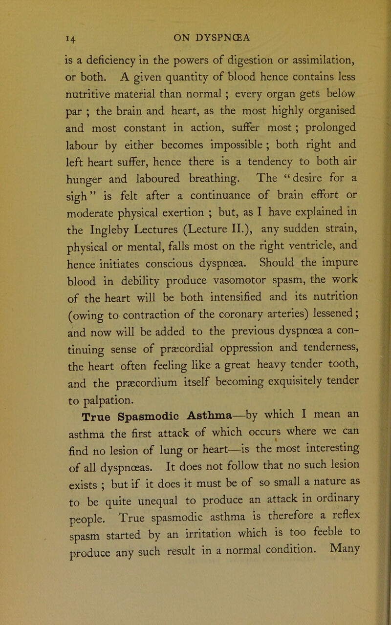 H is a deficiency in the powers of digestion or assimilation, or both. A given quantity of blood hence contains less nutritive material than normal ; every organ gets below par ; the brain and heart, as the most highly organised and most constant in action, suffer most; prolonged labour by either becomes impossible ; both right and left heart suffer, hence there is a tendency to both air hunger and laboured breathing. The “ desire for a sigh ” is felt after a continuance of brain effort or moderate physical exertion ; but, as I have explained in the Ingleby Lectures (Lecture II.), any sudden strain, physical or mental, falls most on the right ventricle, and hence initiates conscious dyspnoea. Should the impure blood in debility produce vasomotor spasm, the work of the heart will be both intensified and its nutrition (owing to contraction of the coronary arteries) lessened; and now will be added to the previous dyspnoea a con- tinuing sense of prascordial oppression and tenderness, the heart often feeling like a great heavy tender tooth, and the praecordium itself becoming exquisitely tender to palpation. True Spasmodic Asthma—by which I mean an asthma the first attack of which occurs where we can find no lesion of lung or heart—is the most interesting of all dyspnoeas. It does not follow that no such lesion exists ; but if it does it must be of so small a nature as to be quite unequal to produce an attack in ordinary people. True spasmodic asthma is therefore a reflex spasm started by an irritation which is too feeble to produce any such result in a normal condition. IVIany