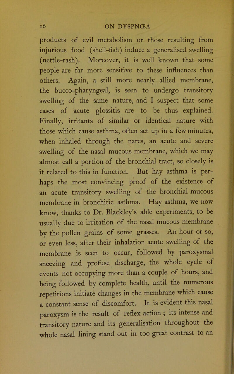 products of evil metabolism or those resulting from injurious food (shell-fish) induce a generalised swelling (nettle-rash). Moreover, it is well known that some people are far more sensitive to these influences than others. Again, a still more nearly allied membrane, the bucco-pharyngeal, is seen to undergo transitory swelling of the same nature, and I suspect that some cases of acute glossitis are to be thus explained. Finally, irritants of similar or identical nature with those which cause asthma, often set up in a few minutes, when inhaled through the nares, an acute and severe swelling of the nasal mucous membrane, which we may almost call a portion of the bronchial tract, so closely is it related to this in function. But hay asthma is per- haps the most convincing proof of the existence of an acute transitory swelling of the bronchial mucous membrane in bronchitic asthma. Hay asthma, we now know, thanks to Dr. Blackley’s able experiments, to be usually due to irritation of the nasal mucous membrane by the pollen grains of some grasses. An hour or so, or even less, after their inhalation acute swelling of the membrane is seen to occur, followed by paroxysmal sneezing and profuse discharge, the whole cycle of events not occupying more than a couple of hours, and being followed by complete health, until the numerous repetitions initiate changes in the membrane which cause a constant sense of discomfort. It is evident this nasal paroxysm is the result of reflex action ; its intense and transitory nature and its generalisation throughout the whole nasal lining stand out in too great contrast to an