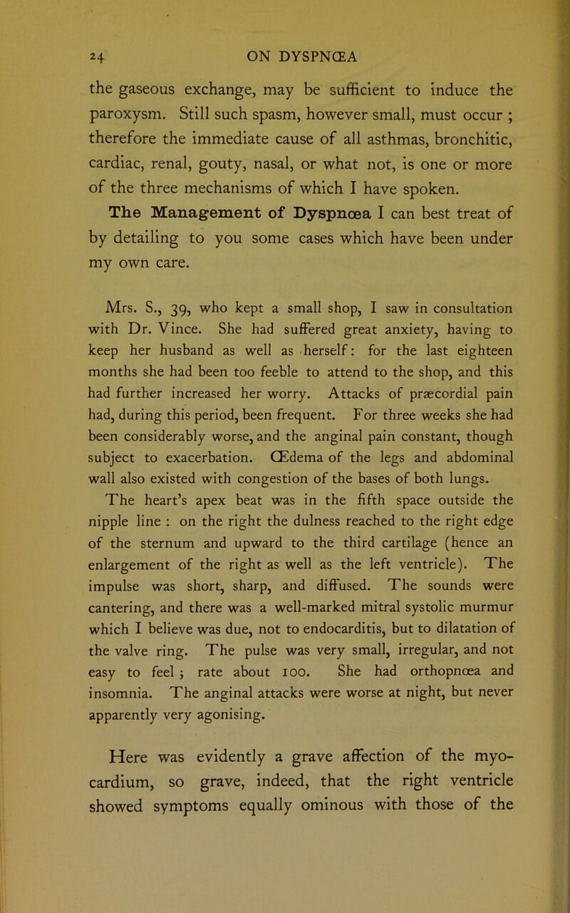 the gaseous exchange, may be sufficient to induce the paroxysm. Still such spasm, however small, must occur ; therefore the immediate cause of all asthmas, bronchitic, cardiac, renal, gouty, nasal, or what not, is one or more of the three mechanisms of which I have spoken. The Management of Dyspnoea I can best treat of by detailing to you some cases which have been under my own care. Mrs. S., 39, who kept a small shop, I saw in consultation with Dr. Vince. She had suffered great anxiety, having to keep her husband as well as herself: for the last eighteen months she had been too feeble to attend to the shop, and this had further increased her worry. Attacks of praecordial pain had, during this period, been frequent. For three weeks she had been considerably worse, and the anginal pain constant, though subject to exacerbation. CEdema of the legs and abdominal wall also existed with congestion of the bases of both lungs. The heart’s apex beat was in the fifth space outside the nipple line : on the right the dulness reached to the right edge of the sternum and upward to the third cartilage (hence an enlargement of the right as well as the left ventricle). The impulse was short, sharp, and diffused. The sounds were cantering, and there was a well-marked mitral systolic murmur which I believe was due, not to endocarditis, but to dilatation of the valve ring. The pulse was very small, irregular, and not easy to feel ; rate about 100. She had orthopncea and insomnia. The anginal attacks were worse at night, but never apparently very agonising. Here was evidently a grave affection of the myo- cardium, so grave, indeed, that the right ventricle showed symptoms equally ominous with those of the
