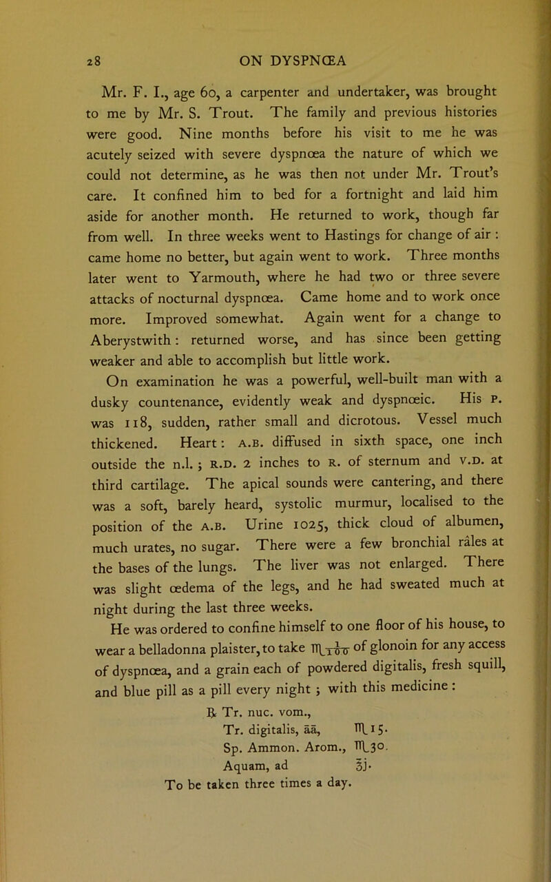 Mr. F. I., age 60, a carpenter and undertaker, was brought to me by Mr. S. Trout. The family and previous histories were good. Nine months before his visit to me he was acutely seized with severe dyspnoea the nature of which we could not determine, as he was then not under Mr. Trout’s care. It confined him to bed for a fortnight and laid him aside for another month. He returned to work, though far from well. In three weeks went to Hastings for change of air : came home no better, but again went to work. Three months later went to Yarmouth, where he had two or three severe * t attacks of nocturnal dyspnoea. Came home and to work once more. Improved somewhat. Again went for a change to Aberystwith: returned worse, and has since been getting weaker and able to accomplish but little work. On examination he was a powerful, well-built man with a dusky countenance, evidently weak and dyspnceic. His P. was 118, sudden, rather small and dicrotous. Vessel much thickened. Heart \ a.b. diffused in sixth space, one inch outside the n.l. ; r.d. 2 inches to R. of sternum and v.D. at third cartilage. The apical sounds were cantering, and there was a soft, barely heard, systolic murmur, localised to the position of the a.b. Urine 1025, thick cloud of albumen, much urates, no sugar. There were a few bronchial rales at the bases of the lungs. The liver was not enlarged. There was slight oedema of the legs, and he had sweated much at night during the last three weeks. He was ordered to confine himself to one floor of his house, to wear a belladonna plaister,to take TTb^r of glonoin for any access of dyspnoea, and a grain each of powdered digitalis, fresh squill, and blue pill as a pill every night ; with this medicine : A Tr. nuc. vom., Tr. digitalis, aa, TTL15• Sp. Ammon. Arom., TTF30. Aquam, ad 3j. To be taken three times a day.