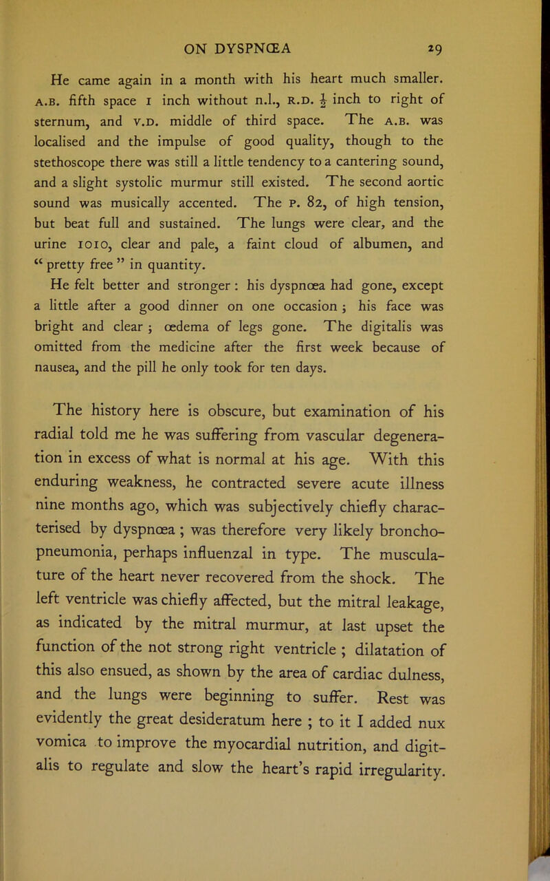 He came again in a month with his heart much smaller. a.b. fifth space 1 inch without n.l., r.d. i inch to right of sternum, and v.d. middle of third space. The a.b. was localised and the impulse of good quality, though to the stethoscope there was still a little tendency to a cantering sound, and a slight systolic murmur still existed. The second aortic sound was musically accented. The P. 82, of high tension, but beat full and sustained. The lungs were clear, and the urine 1010, clear and pale, a faint cloud of albumen, and “ pretty free ” in quantity. He felt better and stronger: his dyspnoea had gone, except a little after a good dinner on one occasion ; his face was bright and clear ; oedema of legs gone. The digitalis was omitted from the medicine after the first week because of nausea, and the pill he only took for ten days. The history here is obscure, but examination of his radial told me he was suffering from vascular degenera- tion in excess of what is normal at his age. With this enduring weakness, he contracted severe acute illness nine months ago, which was subjectively chiefly charac- terised by dyspnoea ; was therefore very likely broncho- pneumonia, perhaps influenzal in type. The muscula- ture of the heart never recovered from the shock. The left ventricle was chiefly affected, but the mitral leakage, as indicated by the mitral murmur, at last upset the function of the not strong right ventricle ; dilatation of this also ensued, as shown by the area of cardiac dulness, and the lungs were beginning to suffer. Rest was evidently the great desideratum here ; to it I added nux vomica to improve the myocardial nutrition, and digit- alis to regulate and slow the heart's rapid irregularity.