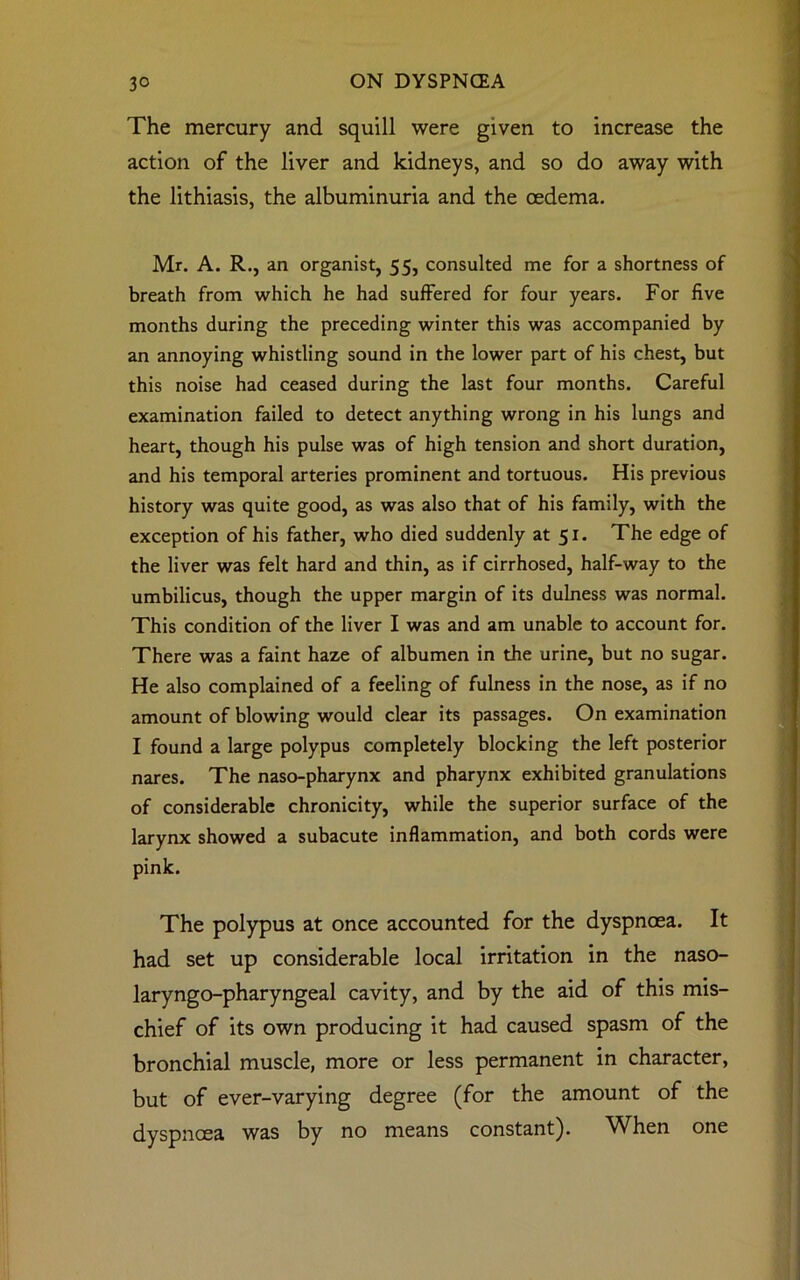 The mercury and squill were given to increase the action of the liver and kidneys, and so do away with the lithiasis, the albuminuria and the oedema. Mr. A. R., an organist, 55, consulted me for a shortness of breath from which he had suffered for four years. For five months during the preceding winter this was accompanied by an annoying whistling sound in the lower part of his chest, but this noise had ceased during the last four months. Careful examination failed to detect anything wrong in his lungs and heart, though his pulse was of high tension and short duration, and his temporal arteries prominent and tortuous. His previous history was quite good, as was also that of his family, with the exception of his father, who died suddenly at 51. The edge of the liver was felt hard and thin, as if cirrhosed, half-way to the umbilicus, though the upper margin of its dulness was normal. This condition of the liver I was and am unable to account for. There was a faint haze of albumen in the urine, but no sugar. He also complained of a feeling of fulness in the nose, as if no amount of blowing would clear its passages. On examination I found a large polypus completely blocking the left posterior nares. The naso-pharynx and pharynx exhibited granulations of considerable chronicity, while the superior surface of the larynx showed a subacute inflammation, and both cords were pink. The polypus at once accounted for the dyspnoea. It had set up considerable local irritation in the naso- laryngo-pharyngeal cavity, and by the aid of this mis- chief of its own producing it had caused spasm of the bronchial muscle, more or less permanent in character, but of ever-varying degree (for the amount of the dyspnoea was by no means constant). When one