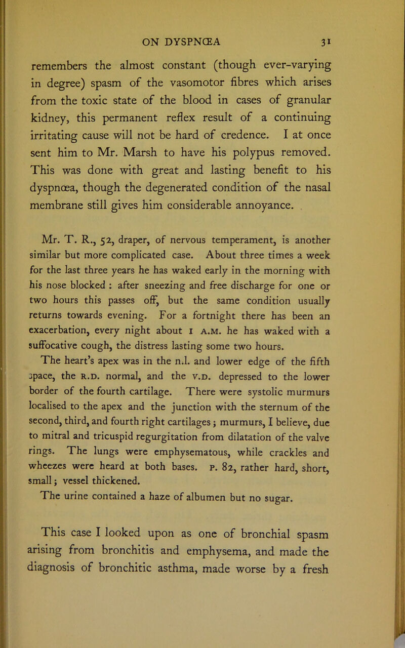 remembers the almost constant (though ever-varying in degree) spasm of the vasomotor fibres which arises from the toxic state of the blood in cases of granular kidney, this permanent reflex result of a continuing irritating cause will not be hard of credence. I at once sent him to Mr. Marsh to have his polypus removed. This was done with great and lasting benefit to his dyspnoea, though the degenerated condition of the nasal membrane still gives him considerable annoyance. Mr. T. R., 52, draper, of nervous temperament, is another similar but more complicated case. About three times a week for the last three years he has waked early in the morning with his nose blocked : after sneezing and free discharge for one or two hours this passes off, but the same condition usually returns towards evening. For a fortnight there has been an exacerbation, every night about 1 a.m. he has waked with a suffocative cough, the distress lasting some two hours. The heart’s apex was in the n.l. and lower edge of the fifth space, the r.d. normal, and the v.d. depressed to the lower border of the fourth cartilage. There were systolic murmurs localised to the apex and the junction with the sternum of the second, third, and fourth right cartilages; murmurs, I believe, due to mitral and tricuspid regurgitation from dilatation of the valve rings. The lungs were emphysematous, while crackles and wheezes were heard at both bases, p. 82, rather hard, short, small; vessel thickened. The urine contained a haze of albumen but no sugar. This case I looked upon as one of bronchial spasm arising from bronchitis and emphysema, and made the diagnosis of bronchitic asthma, made worse by a fresh