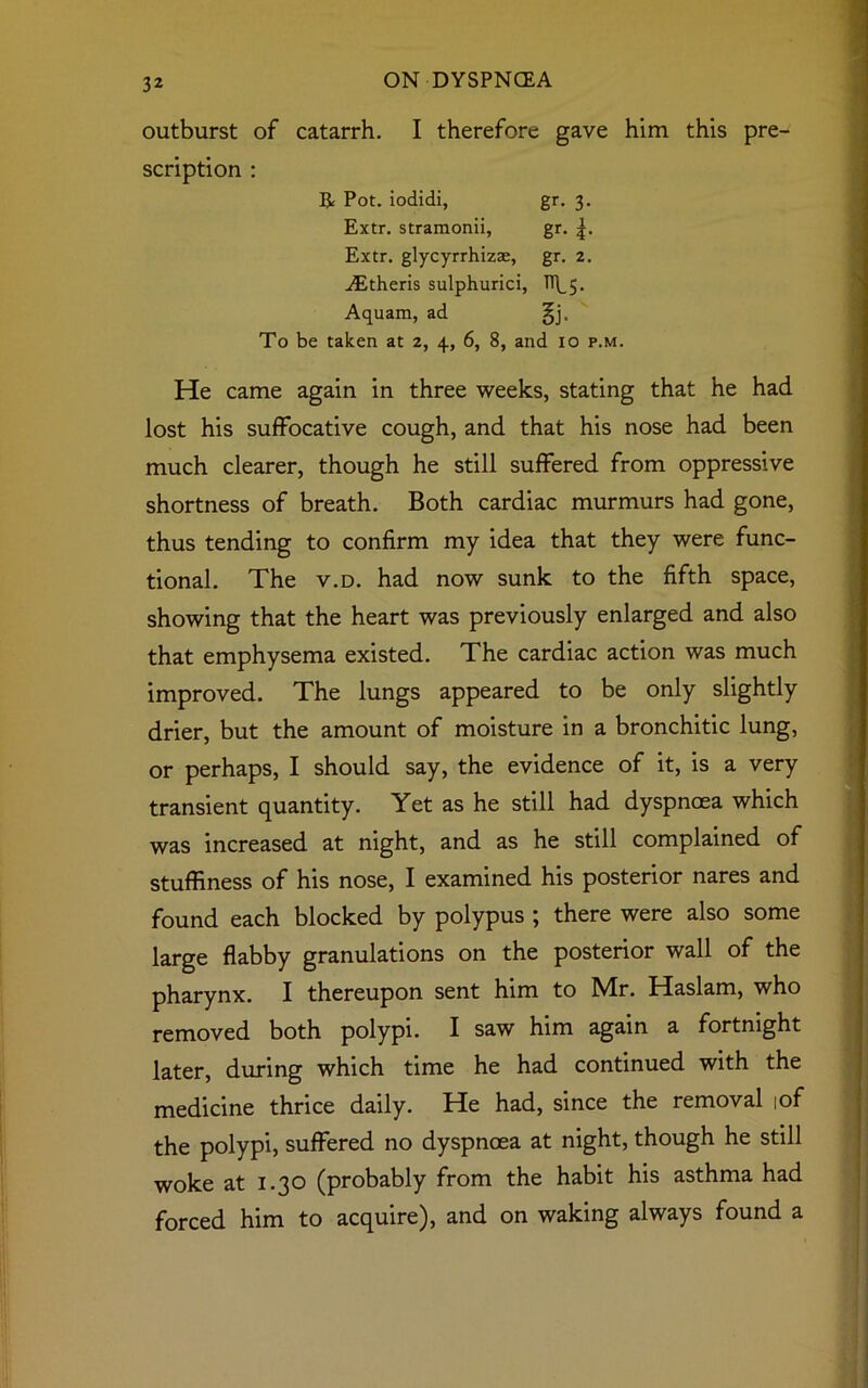 outburst of catarrh. I therefore gave him this pre- scription : R Pot. iodidi, gr. 3. Extr. stramonii, gr. Extr. glycyrrhizae, gr. 2. Aitheris sulphurici, TT^. Aquam, ad §j. To be taken at 2, 4, 6, 8, and 10 p.m. He came again in three weeks, stating that he had lost his suffocative cough, and that his nose had been much clearer, though he still suffered from oppressive shortness of breath. Both cardiac murmurs had gone, thus tending to confirm my idea that they were func- tional. The v.d. had now sunk to the fifth space, showing that the heart was previously enlarged and also that emphysema existed. The cardiac action was much improved. The lungs appeared to be only slightly drier, but the amount of moisture in a bronchitic lung, or perhaps, I should say, the evidence of it, is a very transient quantity. Yet as he still had dyspnoea which was increased at night, and as he still complained of stuffiness of his nose, I examined his posterior nares and found each blocked by polypus ; there were also some large flabby granulations on the posterior wall of the pharynx. I thereupon sent him to Mr. Haslam, who removed both polypi. I saw him again a fortnight later, during which time he had continued with the medicine thrice daily. He had, since the removal ,of the polypi, suffered no dyspnoea at night, though he still woke at 1.30 (probably from the habit his asthma had forced him to acquire), and on waking always found a
