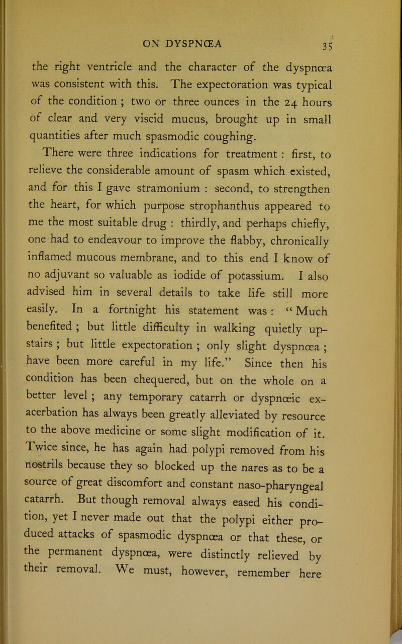 the right ventricle and the character of the dyspnoea was consistent with this. The expectoration was typical of the condition ; two or three ounces in the 24 hours of clear and very viscid mucus, brought up in small quantities after much spasmodic coughing. There were three indications for treatment : first, to relieve the considerable amount of spasm which existed, and for this I gave stramonium : second, to strengthen the heart, for which purpose strophanthus appeared to me the most suitable drug : thirdly, and perhaps chiefly, one had to endeavour to improve the flabby, chronically inflamed mucous membrane, and to this end I know of no adjuvant so valuable as iodide of potassium. I also advised him in several details to take life still more easily. In a fortnight his statement was : “ Much benefited ; but little difficulty in walking quietly up- stairs ; but little expectoration ; only slight dyspncea ; have been more careful in my life.” Since then his condition has been chequered, but on the whole on a better level ; any temporary catarrh or dyspnceic ex- acerbation has always been greatly alleviated by resource to the above medicine or some slight modification of it. Twice since, he has again had polypi removed from his nostrils because they so blocked up the nares as to be a source of great discomfort and constant naso-pharyngeal catarrh. But though removal always eased his condi- tion, yet I never made out that the polypi either pro- duced attacks of spasmodic dyspncea or that these, or the permanent dyspncea, were distinctly relieved by their removal. We must, however, remember here
